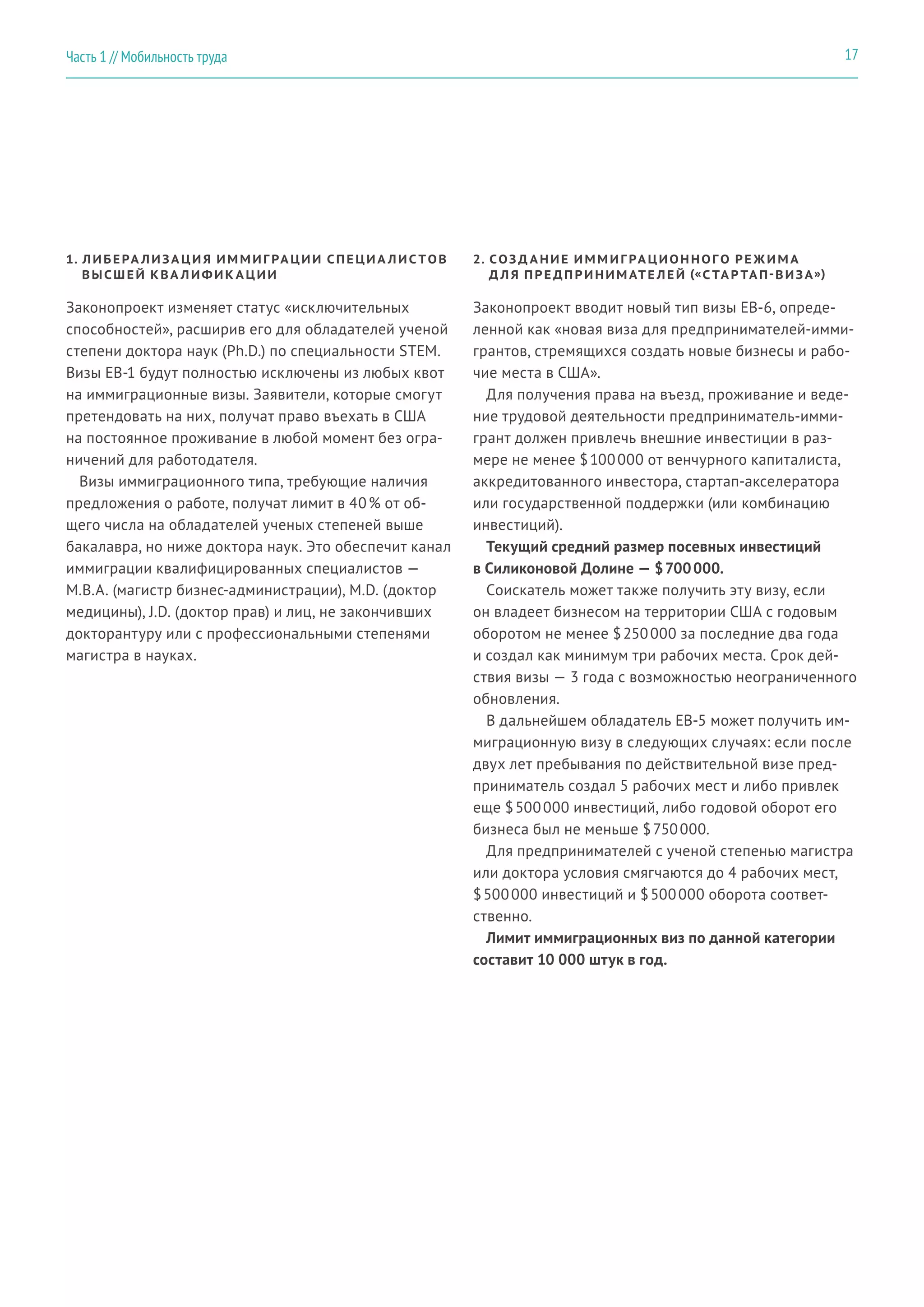 1. ЛИБЕРА ЛИЗА ЦИ Я ИММИГ РА ЦИИ СПЕЦИ А ЛИС ТОВ
ВЫСШЕЙ КВА ЛИФИК А ЦИИ
2. СОЗ Д А НИЕ ИММИГ РА ЦИОННОГО РЕ Ж ИМ А
Д Л Я ПРЕ ДПРИНИМ АТЕ ЛЕЙ («С ТА Р ТА П-ВИЗА»)
Законопроект изменяет статус «исключительных
способностей», расширив его для обладателей ученой
степени доктора наук (Ph.D.) по специальности STEM.
Визы EB-1 будут полностью исключены из любых квот
на иммиграционные визы. Заявители, которые смогут
претендовать на них, получат право въехать в США
на постоянное проживание в любой момент без огра-
ничений для работодателя.
Визы иммиграционного типа, требующие наличия
предложения о работе, получат лимит в 40 % от об-
щего числа на обладателей ученых степеней выше
бакалавра, но ниже доктора наук. Это обеспечит канал
иммиграции квалифицированных специалистов —
M.B.A. (магистр бизнес-администрации), M.D. (доктор
медицины), J.D. (доктор прав) и лиц, не закончивших
докторантуру или с профессиональными степенями
магистра в науках.
Законопроект вводит новый тип визы EB-6, опреде-
ленной как «новая виза для предпринимателей-имми-
грантов, стремящихся создать новые бизнесы и рабо-
чие места в США».
Для получения права на въезд, проживание и веде-
ние трудовой деятельности предприниматель-имми-
грант должен привлечь внешние инвестиции в раз-
мере не менее $ 100 000 от венчурного капиталиста,
аккредитованного инвестора, стартап-акселератора
или государственной поддержки (или комбинацию
инвестиций).
Текущий средний размер посевных инвестиций
в Силиконовой Долине — $ 700 000.
Соискатель может также получить эту визу, если
он владеет бизнесом на территории США с годовым
оборотом не менее $ 250 000 за последние два года
и создал как минимум три рабочих места. Срок дей-
ствия визы — 3 года с возможностью неограниченного
обновления.
В дальнейшем обладатель EB-5 может получить им-
миграционную визу в следующих случаях: если после
двух лет пребывания по действительной визе пред-
приниматель создал 5 рабочих мест и либо привлек
еще $ 500 000 инвестиций, либо годовой оборот его
бизнеса был не меньше $ 750 000.
Для предпринимателей с ученой степенью магистра
или доктора условия смягчаются до 4 рабочих мест,
$ 500 000 инвестиций и $ 500 000 оборота соответ-
ственно.
Лимит иммиграционных виз по данной категории
составит 10 000 штук в год.
17Часть 1 // Мобильность труда
 