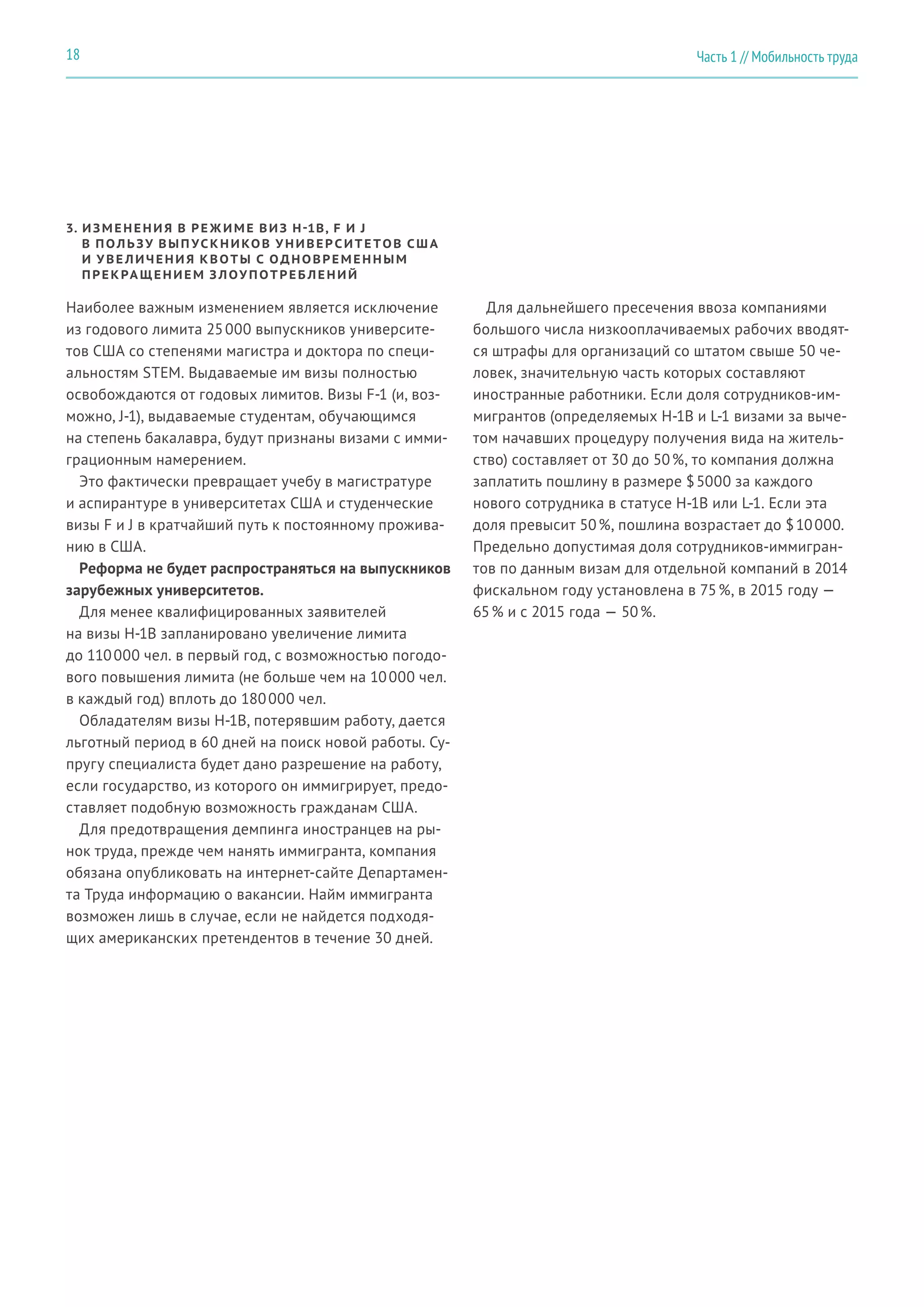 3. ИЗМЕНЕНИ Я В РЕ Ж ИМЕ ВИЗ H-1B, F И J
В ПОЛЬЗУ ВЫП УСКНИКОВ У НИВЕР СИТЕ ТОВ СШ А
И У ВЕ ЛИЧЕНИ Я КВОТЫ С ОДНОВРЕМЕННЫМ
ПРЕКРА ЩЕНИЕМ З ЛОУ ПОТРЕБ ЛЕНИЙ
Наиболее важным изменением является исключение
из годового лимита 25 000 выпускников университе-
тов США со степенями магистра и доктора по специ-
альностям STEM. Выдаваемые им визы полностью
освобождаются от годовых лимитов. Визы F-1 (и, воз-
можно, J-1), выдаваемые студентам, обучающимся
на степень бакалавра, будут признаны визами с имми-
грационным намерением.
Это фактически превращает учебу в магистратуре
и аспирантуре в университетах США и студенческие
визы F и J в кратчайший путь к постоянному прожива-
нию в США.
Реформа не будет распространяться на выпускников
зарубежных университетов.
Для менее квалифицированных заявителей
на визы H-1B запланировано увеличение лимита
до 110 000 чел. в первый год, с возможностью погодо-
вого повышения лимита (не больше чем на 10 000 чел.
в каждый год) вплоть до 180 000 чел.
Обладателям визы H-1B, потерявшим работу, дается
льготный период в 60 дней на поиск новой работы. Су-
пругу специалиста будет дано разрешение на работу,
если государство, из которого он иммигрирует, предо-
ставляет подобную возможность гражданам США.
Для предотвращения демпинга иностранцев на ры-
нок труда, прежде чем нанять иммигранта, компания
обязана опубликовать на интернет-сайте Департамен-
та Труда информацию о вакансии. Найм иммигранта
возможен лишь в случае, если не найдется подходя-
щих американских претендентов в течение 30 дней.
Для дальнейшего пресечения ввоза компаниями
большого числа низкооплачиваемых рабочих вводят-
ся штрафы для организаций со штатом свыше 50 че-
ловек, значительную часть которых составляют
иностранные работники. Если доля сотрудников-им-
мигрантов (определяемых H-1B и L-1 визами за выче-
том начавших процедуру получения вида на житель-
ство) составляет от 30 до 50 %, то компания должна
заплатить пошлину в размере $ 5000 за каждого
нового сотрудника в статусе H-1B или L-1. Если эта
доля превысит 50 %, пошлина возрастает до $ 10 000.
Предельно допустимая доля сотрудников-иммигран-
тов по данным визам для отдельной компаний в 2014
фискальном году установлена в 75 %, в 2015 году —
65 % и с 2015 года — 50 %.
Часть 1 // Мобильность труда18
 