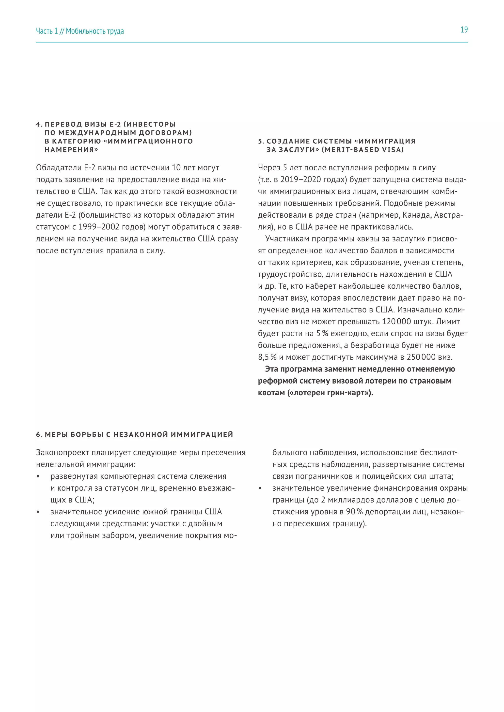 4. ПЕРЕВОД ВИЗЫ E-2 (ИНВЕС ТОРЫ
ПО МЕ Ж ДУ Н А Р ОДНЫМ ДОГОВОРА М)
В К АТЕГОРИЮ «ИММИГ РА ЦИОННОГО
Н А МЕРЕНИ Я»
Обладатели E-2 визы по истечении 10 лет могут
подать заявление на предоставление вида на жи-
тельство в США. Так как до этого такой возможности
не существовало, то практически все текущие обла-
датели E-2 (большинство из которых обладают этим
статусом с 1999–2002 годов) могут обратиться с заяв-
лением на получение вида на жительство США сразу
после вступления правила в силу.
5. СОЗ Д А НИЕ СИС ТЕМЫ «ИММИГ РА ЦИ Я
ЗА ЗАС Л У Г И» (M E R I T-BA S E D V I SA)
6. МЕРЫ БОРЬБЫ С НЕ ЗА КОННОЙ ИММИГ РА ЦИЕЙ
Через 5 лет после вступления реформы в силу
(т.е. в 2019–2020 годах) будет запущена система выда-
чи иммиграционных виз лицам, отвечающим комби-
нации повышенных требований. Подобные режимы
действовали в ряде стран (например, Канада, Австра-
лия), но в США ранее не практиковались.
Участникам программы «визы за заслуги» присво-
ят определенное количество баллов в зависимости
от таких критериев, как образование, ученая степень,
трудоустройство, длительность нахождения в США
и др. Те, кто наберет наибольшее количество баллов,
получат визу, которая впоследствии дает право на по-
лучение вида на жительство в США. Изначально коли-
чество виз не может превышать 120 000 штук. Лимит
будет расти на 5 % ежегодно, если спрос на визы будет
больше предложения, а безработица будет не ниже
8,5 % и может достигнуть максимума в 250 000 виз.
Эта программа заменит немедленно отменяемую
реформой систему визовой лотереи по страновым
квотам («лотереи грин-карт»).
Законопроект планирует следующие меры пресечения
нелегальной иммиграции:
•	 развернутая компьютерная система слежения
и контроля за статусом лиц, временно въезжаю-
щих в США;
•	 значительное усиление южной границы США
следующими средствами: участки с двойным
или тройным забором, увеличение покрытия мо-
бильного наблюдения, использование беспилот-
ных средств наблюдения, развертывание системы
связи пограничников и полицейских сил штата;
•	 значительное увеличение финансирования охраны
границы (до 2 миллиардов долларов с целью до-
стижения уровня в 90 % депортации лиц, незакон-
но пересекших границу).
19Часть 1 // Мобильность труда
 