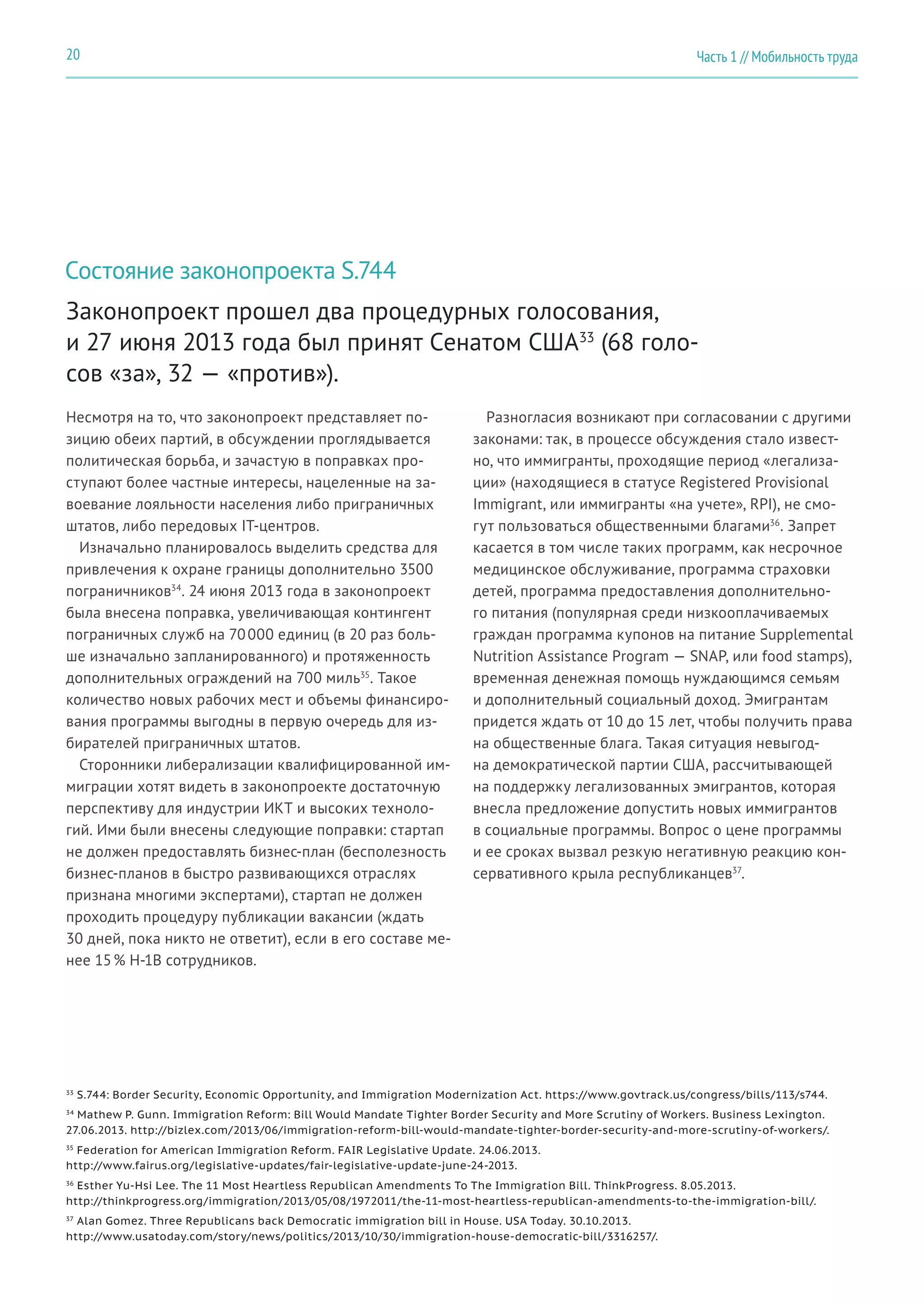 Состояние законопроекта S.744
Несмотря на то, что законопроект представляет по-
зицию обеих партий, в обсуждении проглядывается
политическая борьба, и зачастую в поправках про-
ступают более частные интересы, нацеленные на за-
воевание лояльности населения либо приграничных
штатов, либо передовых IT-центров.
Изначально планировалось выделить средства для
привлечения к охране границы дополнительно 3500
пограничников34
. 24 июня 2013 года в законопроект
была внесена поправка, увеличивающая контингент
пограничных служб на 70 000 единиц (в 20 раз боль-
ше изначально запланированного) и протяженность
дополнительных ограждений на 700 миль35
. Такое
количество новых рабочих мест и объемы финансиро-
вания программы выгодны в первую очередь для из-
бирателей приграничных штатов.
Сторонники либерализации квалифицированной им-
миграции хотят видеть в законопроекте достаточную
перспективу для индустрии ИКТ и высоких техноло-
гий. Ими были внесены следующие поправки: стартап
не должен предоставлять бизнес-план (бесполезность
бизнес-планов в быстро развивающихся отраслях
признана многими экспертами), стартап не должен
проходить процедуру публикации вакансии (ждать
30 дней, пока никто не ответит), если в его составе ме-
нее 15 % H-1B сотрудников.
Разногласия возникают при согласовании с другими
законами: так, в процессе обсуждения стало извест-
но, что иммигранты, проходящие период «легализа-
ции» (находящиеся в статусе Registered Provisional
Immigrant, или иммигранты «на учете», RPI), не смо-
гут пользоваться общественными благами36
. Запрет
касается в том числе таких программ, как несрочное
медицинское обслуживание, программа страховки
детей, программа предоставления дополнительно-
го питания (популярная среди низкооплачиваемых
граждан программа купонов на питание Supplemental
Nutrition Assistance Program — SNAP, или food stamps),
временная денежная помощь нуждающимся семьям
и дополнительный социальный доход. Эмигрантам
придется ждать от 10 до 15 лет, чтобы получить права
на общественные блага. Такая ситуация невыгод-
на демократической партии США, рассчитывающей
на поддержку легализованных эмигрантов, которая
внесла предложение допустить новых иммигрантов
в социальные программы. Вопрос о цене программы
и ее сроках вызвал резкую негативную реакцию кон-
сервативного крыла республиканцев37
.
Законопроект прошел два процедурных голосования,
и 27 июня 2013 года был принят Сенатом США33
(68 голо-
сов «за», 32 — «против»).
33
S.744: Border Security, Economic Opportunity, and Immigration Modernization Act. https://www.govtrack.us/congress/bills/113/s744.
34
Mathew P. Gunn. Immigration Reform: Bill Would Mandate Tighter Border Security and More Scrutiny of Workers. Business Lexington.
27.06.2013. http://bizlex.com/2013/06/immigration-reform-bill-would-mandate-tighter-border-security-and-more-scrutiny-of-workers/.
35
Federation for American Immigration Reform. FAIR Legislative Update. 24.06.2013.
http://www.fairus.org/legislative-updates/fair-legislative-update-june-24-2013.
36
Esther Yu-Hsi Lee. The 11 Most Heartless Republican Amendments To The Immigration Bill. ThinkProgress. 8.05.2013.
http://thinkprogress.org/immigration/2013/05/08/1972011/the-11-most-heartless-republican-amendments-to-the-immigration-bill/.
37
Alan Gomez. Three Republicans back Democratic immigration bill in House. USA Today. 30.10.2013.
http://www.usatoday.com/story/news/politics/2013/10/30/immigration-house-democratic-bill/3316257/.
Часть 1 // Мобильность труда20
 