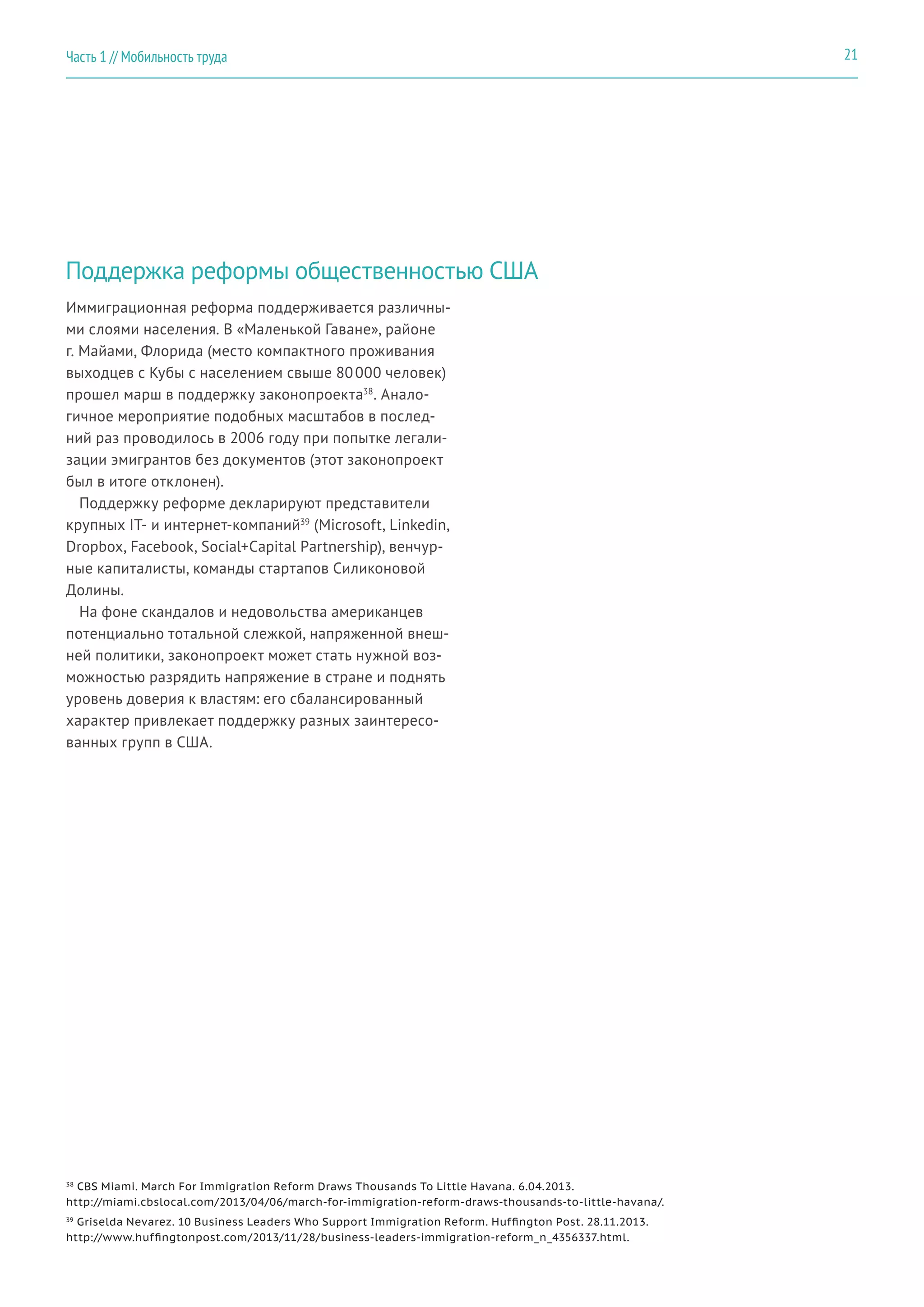 Поддержка реформы общественностью США
Иммиграционная реформа поддерживается различны-
ми слоями населения. В «Маленькой Гаване», районе
г. Майами, Флорида (место компактного проживания
выходцев с Кубы с населением свыше 80 000 человек)
прошел марш в поддержку законопроекта38
. Анало-
гичное мероприятие подобных масштабов в послед-
ний раз проводилось в 2006 году при попытке легали-
зации эмигрантов без документов (этот законопроект
был в итоге отклонен).
Поддержку реформе декларируют представители
крупных IT- и интернет-компаний39
(Microsoft, Linkedin,
Dropbox, Facebook, Social+Capital Partnership), венчур-
ные капиталисты, команды стартапов Силиконовой
Долины.
На фоне скандалов и недовольства американцев
потенциально тотальной слежкой, напряженной внеш-
ней политики, законопроект может стать нужной воз-
можностью разрядить напряжение в стране и поднять
уровень доверия к властям: его сбалансированный
характер привлекает поддержку разных заинтересо-
ванных групп в США.
38
CBS Miami. March For Immigration Reform Draws Thousands To Little Havana. 6.04.2013.
http://miami.cbslocal.com/2013/04/06/march-for-immigration-reform-draws-thousands-to-little-havana/.
39
Griselda Nevarez. 10 Business Leaders Who Support Immigration Reform. Huffington Post. 28.11.2013.
http://www.huffingtonpost.com/2013/11/28/business-leaders-immigration-reform_n_4356337.html.
21Часть 1 // Мобильность труда
 