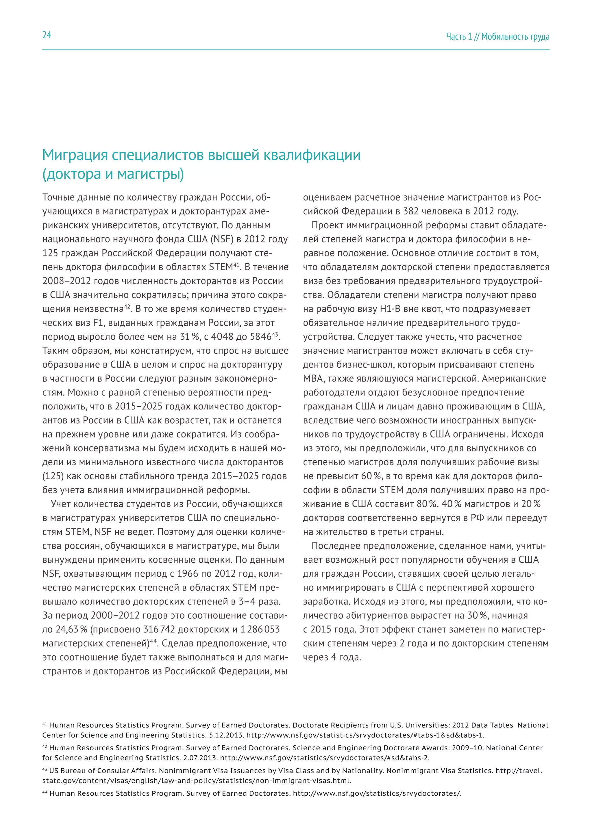 Миграция специалистов высшей квалификации
(доктора и магистры)
Точные данные по количеству граждан России, об-
учающихся в магистратурах и докторантурах аме-
риканских университетов, отсутствуют. По данным
национального научного фонда США (NSF) в 2012 году
125 граждан Российской Федерации получают сте-
пень доктора философии в областях STEM41
. В течение
2008–2012 годов численность докторантов из России
в США значительно сократилась; причина этого сокра-
щения неизвестна42
. В то же время количество студен-
ческих виз F1, выданных гражданам России, за этот
период выросло более чем на 31 %, с 4048 до 584643
.
Таким образом, мы констатируем, что спрос на высшее
образование в США в целом и спрос на докторантуру
в частности в России следуют разным закономерно-
стям. Можно с равной степенью вероятности пред-
положить, что в 2015–2025 годах количество доктор-
антов из России в США как возрастет, так и останется
на прежнем уровне или даже сократится. Из сообра-
жений консерватизма мы будем исходить в нашей мо-
дели из минимального известного числа докторантов
(125) как основы стабильного тренда 2015–2025 годов
без учета влияния иммиграционной реформы.
Учет количества студентов из России, обучающихся
в магистратурах университетов США по специально-
стям STEM, NSF не ведет. Поэтому для оценки количе-
ства россиян, обучающихся в магистратуре, мы были
вынуждены применить косвенные оценки. По данным
NSF, охватывающим период с 1966 по 2012 год, коли-
чество магистерских степеней в областях STEM пре-
вышало количество докторских степеней в 3–4 раза.
За период 2000–2012 годов это соотношение состави-
ло 24,63 % (присвоено 316 742 докторских и 1 286 053
магистерских степеней)44
. Сделав предположение, что
это соотношение будет также выполняться и для маги-
странтов и докторантов из Российской Федерации, мы
оцениваем расчетное значение магистрантов из Рос-
сийской Федерации в 382 человека в 2012 году.
Проект иммиграционной реформы ставит обладате-
лей степеней магистра и доктора философии в не-
равное положение. Основное отличие состоит в том,
что обладателям докторской степени предоставляется
виза без требования предварительного трудоустрой-
ства. Обладатели степени магистра получают право
на рабочую визу H1-B вне квот, что подразумевает
обязательное наличие предварительного трудо-
устройства. Следует также учесть, что расчетное
значение магистрантов может включать в себя сту-
дентов бизнес-школ, которым присваивают степень
MBA, также являющуюся магистерской. Американские
работодатели отдают безусловное предпочтение
гражданам США и лицам давно проживающим в США,
вследствие чего возможности иностранных выпуск-
ников по трудоустройству в США ограничены. Исходя
из этого, мы предположили, что для выпускников со
степенью магистров доля получивших рабочие визы
не превысит 60 %, в то время как для докторов фило-
софии в области STEM доля получивших право на про-
живание в США составит 80 %. 40 % магистров и 20 %
докторов соответственно вернутся в РФ или переедут
на жительство в третьи страны.
Последнее предположение, сделанное нами, учиты-
вает возможный рост популярности обучения в США
для граждан России, ставящих своей целью легаль-
но иммигрировать в США с перспективой хорошего
заработка. Исходя из этого, мы предположили, что ко-
личество абитуриентов вырастет на 30 %, начиная
с 2015 года. Этот эффект станет заметен по магистер-
ским степеням через 2 года и по докторским степеням
через 4 года.
41
Human Resources Statistics Program. Survey of Earned Doctorates. Doctorate Recipients from U.S. Universities: 2012 Data Tables National
Center for Science and Engineering Statistics. 5.12.2013. http://www.nsf.gov/statistics/srvydoctorates/#tabs-1&sd&tabs-1.
42
Human Resources Statistics Program. Survey of Earned Doctorates. Science and Engineering Doctorate Awards: 2009–10. National Center
for Science and Engineering Statistics. 2.07.2013. http://www.nsf.gov/statistics/srvydoctorates/#sd&tabs-2.
43
US Bureau of Consular Affairs. Nonimmigrant Visa Issuances by Visa Class and by Nationality. Nonimmigrant Visa Statistics. http://travel.
state.gov/content/visas/english/law-and-policy/statistics/non-immigrant-visas.html.
44
Human Resources Statistics Program. Survey of Earned Doctorates. http://www.nsf.gov/statistics/srvydoctorates/.
Часть 1 // Мобильность труда24
 