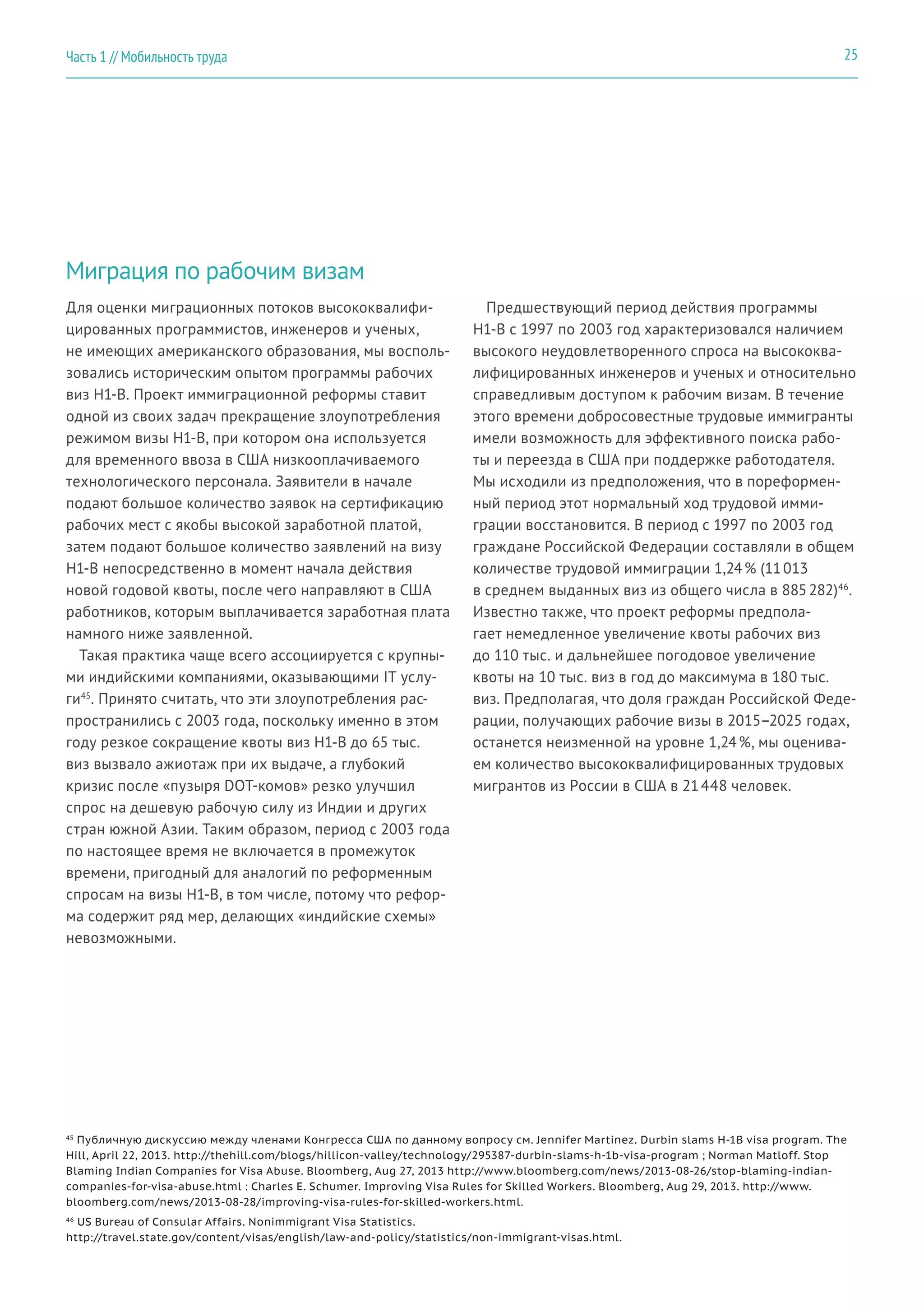 Миграция по рабочим визам
Для оценки миграционных потоков высококвалифи-
цированных программистов, инженеров и ученых,
не имеющих американского образования, мы восполь-
зовались историческим опытом программы рабочих
виз H1-B. Проект иммиграционной реформы ставит
одной из своих задач прекращение злоупотребления
режимом визы H1-B, при котором она используется
для временного ввоза в США низкооплачиваемого
технологического персонала. Заявители в начале
подают большое количество заявок на сертификацию
рабочих мест с якобы высокой заработной платой,
затем подают большое количество заявлений на визу
H1-B непосредственно в момент начала действия
новой годовой квоты, после чего направляют в США
работников, которым выплачивается заработная плата
намного ниже заявленной.
Такая практика чаще всего ассоциируется с крупны-
ми индийскими компаниями, оказывающими IT услу-
ги45
. Принято считать, что эти злоупотребления рас-
пространились с 2003 года, поскольку именно в этом
году резкое сокращение квоты виз H1-B до 65 тыс.
виз вызвало ажиотаж при их выдаче, а глубокий
кризис после «пузыря DOT-комов» резко улучшил
спрос на дешевую рабочую силу из Индии и других
стран южной Азии. Таким образом, период с 2003 года
по настоящее время не включается в промежуток
времени, пригодный для аналогий по реформенным
спросам на визы H1-B, в том числе, потому что рефор-
ма содержит ряд мер, делающих «индийские схемы»
невозможными.
Предшествующий период действия программы
H1-B с 1997 по 2003 год характеризовался наличием
высокого неудовлетворенного спроса на высококва-
лифицированных инженеров и ученых и относительно
справедливым доступом к рабочим визам. В течение
этого времени добросовестные трудовые иммигранты
имели возможность для эффективного поиска рабо-
ты и переезда в США при поддержке работодателя.
Мы исходили из предположения, что в пореформен-
ный период этот нормальный ход трудовой имми-
грации восстановится. В период с 1997 по 2003 год
граждане Российской Федерации составляли в общем
количестве трудовой иммиграции 1,24 % (11 013
в среднем выданных виз из общего числа в 885 282)46
.
Известно также, что проект реформы предпола-
гает немедленное увеличение квоты рабочих виз
до 110 тыс. и дальнейшее погодовое увеличение
квоты на 10 тыс. виз в год до максимума в 180 тыс.
виз. Предполагая, что доля граждан Российской Феде-
рации, получающих рабочие визы в 2015–2025 годах,
останется неизменной на уровне 1,24 %, мы оценива-
ем количество высококвалифицированных трудовых
мигрантов из России в США в 21 448 человек.
45
Публичную дискуссию между членами Конгресса США по данному вопросу см. Jennifer Martinez. Durbin slams H-1B visa program. The
Hill, April 22, 2013. http://thehill.com/blogs/hillicon-valley/technology/295387-durbin-slams-h-1b-visa-program ; Norman Matloff. Stop
Blaming Indian Companies for Visa Abuse. Bloomberg, Aug 27, 2013 http://www.bloomberg.com/news/2013-08-26/stop-blaming-indian-
companies-for-visa-abuse.html : Charles E. Schumer. Improving Visa Rules for Skilled Workers. Bloomberg, Aug 29, 2013. http://www.
bloomberg.com/news/2013-08-28/improving-visa-rules-for-skilled-workers.html.
46
US Bureau of Consular Affairs. Nonimmigrant Visa Statistics.
http://travel.state.gov/content/visas/english/law-and-policy/statistics/non-immigrant-visas.html.
25Часть 1 // Мобильность труда
 
