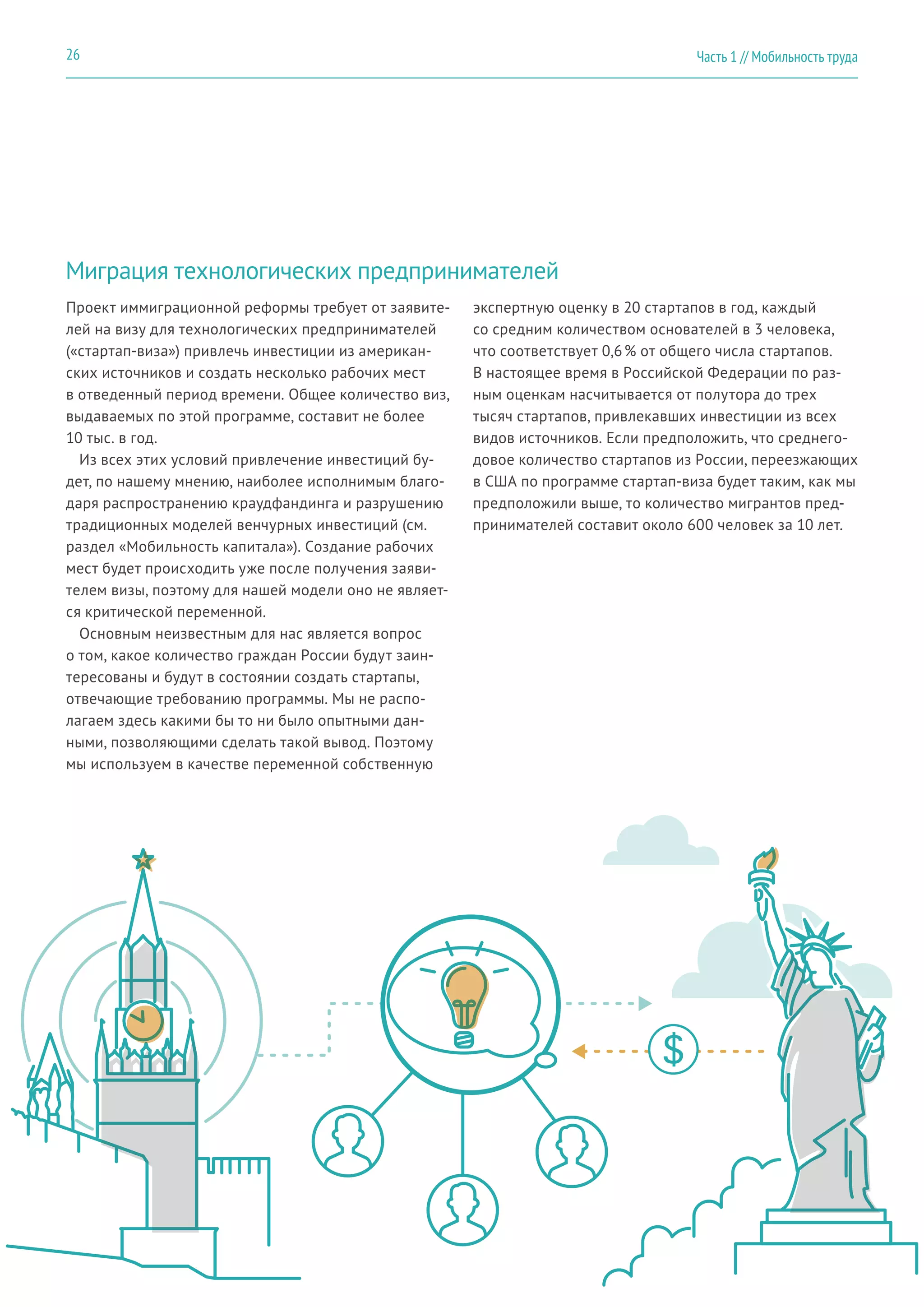 Миграция технологических предпринимателей
Проект иммиграционной реформы требует от заявите-
лей на визу для технологических предпринимателей
(«стартап-виза») привлечь инвестиции из американ-
ских источников и создать несколько рабочих мест
в отведенный период времени. Общее количество виз,
выдаваемых по этой программе, составит не более
10 тыс. в год.
Из всех этих условий привлечение инвестиций бу-
дет, по нашему мнению, наиболее исполнимым благо-
даря распространению краудфандинга и разрушению
традиционных моделей венчурных инвестиций (см.
раздел «Мобильность капитала»). Создание рабочих
мест будет происходить уже после получения заяви-
телем визы, поэтому для нашей модели оно не являет-
ся критической переменной.
Основным неизвестным для нас является вопрос
о том, какое количество граждан России будут заин-
тересованы и будут в состоянии создать стартапы,
отвечающие требованию программы. Мы не распо-
лагаем здесь какими бы то ни было опытными дан-
ными, позволяющими сделать такой вывод. Поэтому
мы используем в качестве переменной собственную
экспертную оценку в 20 стартапов в год, каждый
со средним количеством основателей в 3 человека,
что соответствует 0,6 % от общего числа стартапов.
В настоящее время в Российской Федерации по раз-
ным оценкам насчитывается от полутора до трех
тысяч стартапов, привлекавших инвестиции из всех
видов источников. Если предположить, что среднего-
довое количество стартапов из России, переезжающих
в США по программе стартап-виза будет таким, как мы
предположили выше, то количество мигрантов пред-
принимателей составит около 600 человек за 10 лет.
Часть 1 // Мобильность труда26
 