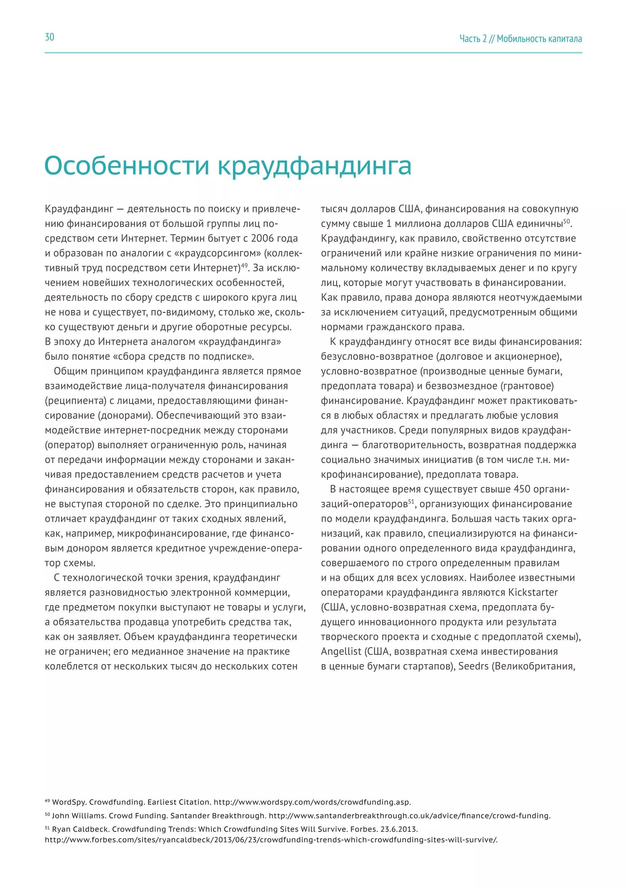 Особенности краудфандинга
Краудфандинг — деятельность по поиску и привлече-
нию финансирования от большой группы лиц по-
средством сети Интернет. Термин бытует с 2006 года
и образован по аналогии с «краудсорсингом» (коллек-
тивный труд посредством сети Интернет)49
. За исклю-
чением новейших технологических особенностей,
деятельность по сбору средств с широкого круга лиц
не нова и существует, по-видимому, столько же, сколь-
ко существуют деньги и другие оборотные ресурсы.
В эпоху до Интернета аналогом «краудфандинга»
было понятие «сбора средств по подписке».
Общим принципом краудфандинга является прямое
взаимодействие лица-получателя финансирования
(реципиента) с лицами, предоставляющими финан-
сирование (донорами). Обеспечивающий это взаи-
модействие интернет-посредник между сторонами
(оператор) выполняет ограниченную роль, начиная
от передачи информации между сторонами и закан-
чивая предоставлением средств расчетов и учета
финансирования и обязательств сторон, как правило,
не выступая стороной по сделке. Это принципиально
отличает краудфандинг от таких сходных явлений,
как, например, микрофинансирование, где финансо-
вым донором является кредитное учреждение-опера-
тор схемы.
С технологической точки зрения, краудфандинг
является разновидностью электронной коммерции,
где предметом покупки выступают не товары и услуги,
а обязательства продавца употребить средства так,
как он заявляет. Объем краудфандинга теоретически
не ограничен; его медианное значение на практике
колеблется от нескольких тысяч до нескольких сотен
тысяч долларов США, финансирования на совокупную
сумму свыше 1 миллиона долларов США единичны50
.
Краудфандингу, как правило, свойственно отсутствие
ограничений или крайне низкие ограничения по мини-
мальному количеству вкладываемых денег и по кругу
лиц, которые могут участвовать в финансировании.
Как правило, права донора являются неотчуждаемыми
за исключением ситуаций, предусмотренным общими
нормами гражданского права.
К краудфандингу относят все виды финансирования:
безусловно-возвратное (долговое и акционерное),
условно-возвратное (производные ценные бумаги,
предоплата товара) и безвозмездное (грантовое)
финансирование. Краудфандинг может практиковать-
ся в любых областях и предлагать любые условия
для участников. Среди популярных видов краудфан-
динга — благотворительность, возвратная поддержка
социально значимых инициатив (в том числе т.н. ми-
крофинансирование), предоплата товара.
В настоящее время существует свыше 450 органи-
заций-операторов51
, организующих финансирование
по модели краудфандинга. Большая часть таких орга-
низаций, как правило, специализируются на финанси-
ровании одного определенного вида краудфандинга,
совершаемого по строго определенным правилам
и на общих для всех условиях. Наиболее известными
операторами краудфандинга являются Kickstarter
(США, условно-возвратная схема, предоплата бу-
дущего инновационного продукта или результата
творческого проекта и сходные с предоплатой схемы),
Angellist (США, возвратная схема инвестирования
в ценные бумаги стартапов), Seedrs (Великобритания,
49
WordSpy. Crowdfunding. Earliest Citation. http://www.wordspy.com/words/crowdfunding.asp.
50
John Williams. Crowd Funding. Santander Breakthrough. http://www.santanderbreakthrough.co.uk/advice/finance/crowd-funding.
51
Ryan Caldbeck. Crowdfunding Trends: Which Crowdfunding Sites Will Survive. Forbes. 23.6.2013.
http://www.forbes.com/sites/ryancaldbeck/2013/06/23/crowdfunding-trends-which-crowdfunding-sites-will-survive/.
Часть 2 // Мобильность капитала30
 