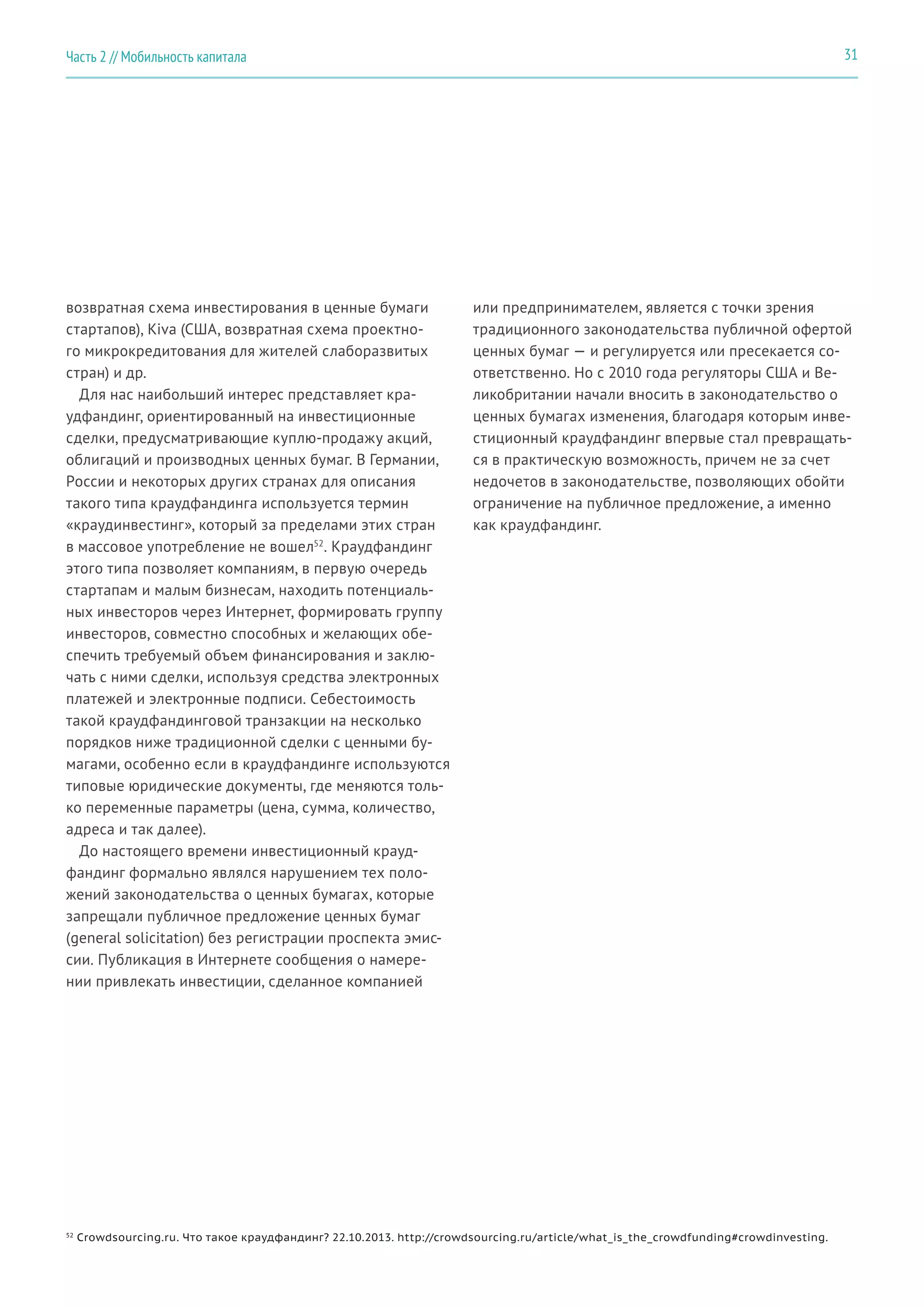 возвратная схема инвестирования в ценные бумаги
стартапов), Kiva (США, возвратная схема проектно-
го микрокредитования для жителей слаборазвитых
стран) и др.
Для нас наибольший интерес представляет кра-
удфандинг, ориентированный на инвестиционные
сделки, предусматривающие куплю-продажу акций,
облигаций и производных ценных бумаг. В Германии,
России и некоторых других странах для описания
такого типа краудфандинга используется термин
«краудинвестинг», который за пределами этих стран
в массовое употребление не вошел52
. Краудфандинг
этого типа позволяет компаниям, в первую очередь
стартапам и малым бизнесам, находить потенциаль-
ных инвесторов через Интернет, формировать группу
инвесторов, совместно способных и желающих обе-
спечить требуемый объем финансирования и заклю-
чать с ними сделки, используя средства электронных
платежей и электронные подписи. Себестоимость
такой краудфандинговой транзакции на несколько
порядков ниже традиционной сделки с ценными бу-
магами, особенно если в краудфандинге используются
типовые юридические документы, где меняются толь-
ко переменные параметры (цена, сумма, количество,
адреса и так далее).
До настоящего времени инвестиционный крауд-
фандинг формально являлся нарушением тех поло-
жений законодательства о ценных бумагах, которые
запрещали публичное предложение ценных бумаг
(general solicitation) без регистрации проспекта эмис-
сии. Публикация в Интернете сообщения о намере-
нии привлекать инвестиции, сделанное компанией
или предпринимателем, является с точки зрения
традиционного законодательства публичной офертой
ценных бумаг — и регулируется или пресекается со-
ответственно. Но с 2010 года регуляторы США и Ве-
ликобритании начали вносить в законодательство о
ценных бумагах изменения, благодаря которым инве-
стиционный краудфандинг впервые стал превращать-
ся в практическую возможность, причем не за счет
недочетов в законодательстве, позволяющих обойти
ограничение на публичное предложение, а именно
как краудфандинг.
52
Crowdsourcing.ru. Что такое краудфандинг? 22.10.2013. http://crowdsourcing.ru/article/what_is_the_crowdfunding#crowdinvesting.
31Часть 2 // Мобильность капитала
 