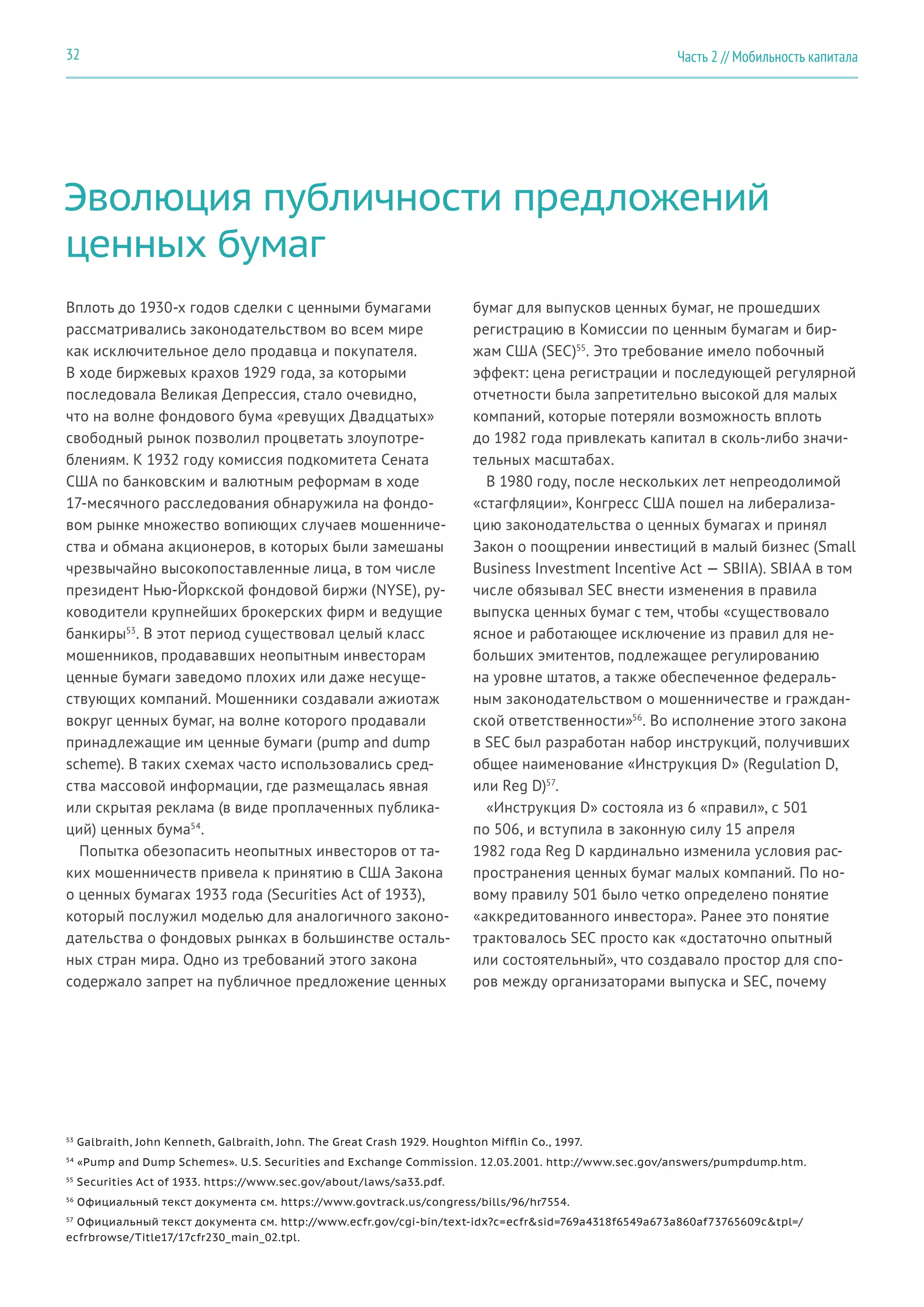 Эволюция публичности предложений
ценных бумаг
Вплоть до 1930-х годов сделки с ценными бумагами
рассматривались законодательством во всем мире
как исключительное дело продавца и покупателя.
В ходе биржевых крахов 1929 года, за которыми
последовала Великая Депрессия, стало очевидно,
что на волне фондового бума «ревущих Двадцатых»
свободный рынок позволил процветать злоупотре-
блениям. К 1932 году комиссия подкомитета Сената
США по банковским и валютным реформам в ходе
17-месячного расследования обнаружила на фондо-
вом рынке множество вопиющих случаев мошенниче-
ства и обмана акционеров, в которых были замешаны
чрезвычайно высокопоставленные лица, в том числе
президент Нью-Йоркской фондовой биржи (NYSE), ру-
ководители крупнейших брокерских фирм и ведущие
банкиры53
. В этот период существовал целый класс
мошенников, продававших неопытным инвесторам
ценные бумаги заведомо плохих или даже несуще-
ствующих компаний. Мошенники создавали ажиотаж
вокруг ценных бумаг, на волне которого продавали
принадлежащие им ценные бумаги (pump and dump
scheme). В таких схемах часто использовались сред-
ства массовой информации, где размещалась явная
или скрытая реклама (в виде проплаченных публика-
ций) ценных бума54
.
Попытка обезопасить неопытных инвесторов от та-
ких мошенничеств привела к принятию в США Закона
о ценных бумагах 1933 года (Securities Act of 1933),
который послужил моделью для аналогичного законо-
дательства о фондовых рынках в большинстве осталь-
ных стран мира. Одно из требований этого закона
содержало запрет на публичное предложение ценных
бумаг для выпусков ценных бумаг, не прошедших
регистрацию в Комиссии по ценным бумагам и бир-
жам США (SEC)55
. Это требование имело побочный
эффект: цена регистрации и последующей регулярной
отчетности была запретительно высокой для малых
компаний, которые потеряли возможность вплоть
до 1982 года привлекать капитал в сколь-либо значи-
тельных масштабах.
В 1980 году, после нескольких лет непреодолимой
«стагфляции», Конгресс США пошел на либерализа-
цию законодательства о ценных бумагах и принял
Закон о поощрении инвестиций в малый бизнес (Small
Business Investment Incentive Act — SBIIA). SBIAA в том
числе обязывал SEC внести изменения в правила
выпуска ценных бумаг с тем, чтобы «существовало
ясное и работающее исключение из правил для не-
больших эмитентов, подлежащее регулированию
на уровне штатов, а также обеспеченное федераль-
ным законодательством о мошенничестве и граждан-
ской ответственности»56
. Во исполнение этого закона
в SEC был разработан набор инструкций, получивших
общее наименование «Инструкция D» (Regulation D,
или Reg D)57
.
«Инструкция D» состояла из 6 «правил», с 501
по 506, и вступила в законную силу 15 апреля
1982 года Reg D кардинально изменила условия рас-
пространения ценных бумаг малых компаний. По но-
вому правилу 501 было четко определено понятие
«аккредитованного инвестора». Ранее это понятие
трактовалось SEC просто как «достаточно опытный
или состоятельный», что создавало простор для спо-
ров между организаторами выпуска и SEC, почему
53
Galbraith, John Kenneth, Galbraith, John. The Great Crash 1929. Houghton Mifflin Co., 1997.
54
«Pump and Dump Schemes». U.S. Securities and Exchange Commission. 12.03.2001. http://www.sec.gov/answers/pumpdump.htm.
55
Securities Act of 1933. https://www.sec.gov/about/laws/sa33.pdf.
56
Официальный текст документа см. https://www.govtrack.us/congress/bills/96/hr7554.
57
Официальный текст документа см. http://www.ecfr.gov/cgi-bin/text-idx?c=ecfr&sid=769a4318f6549a673a860af73765609c&tpl=/
ecfrbrowse/Title17/17cfr230_main_02.tpl.
Часть 2 // Мобильность капитала32
 