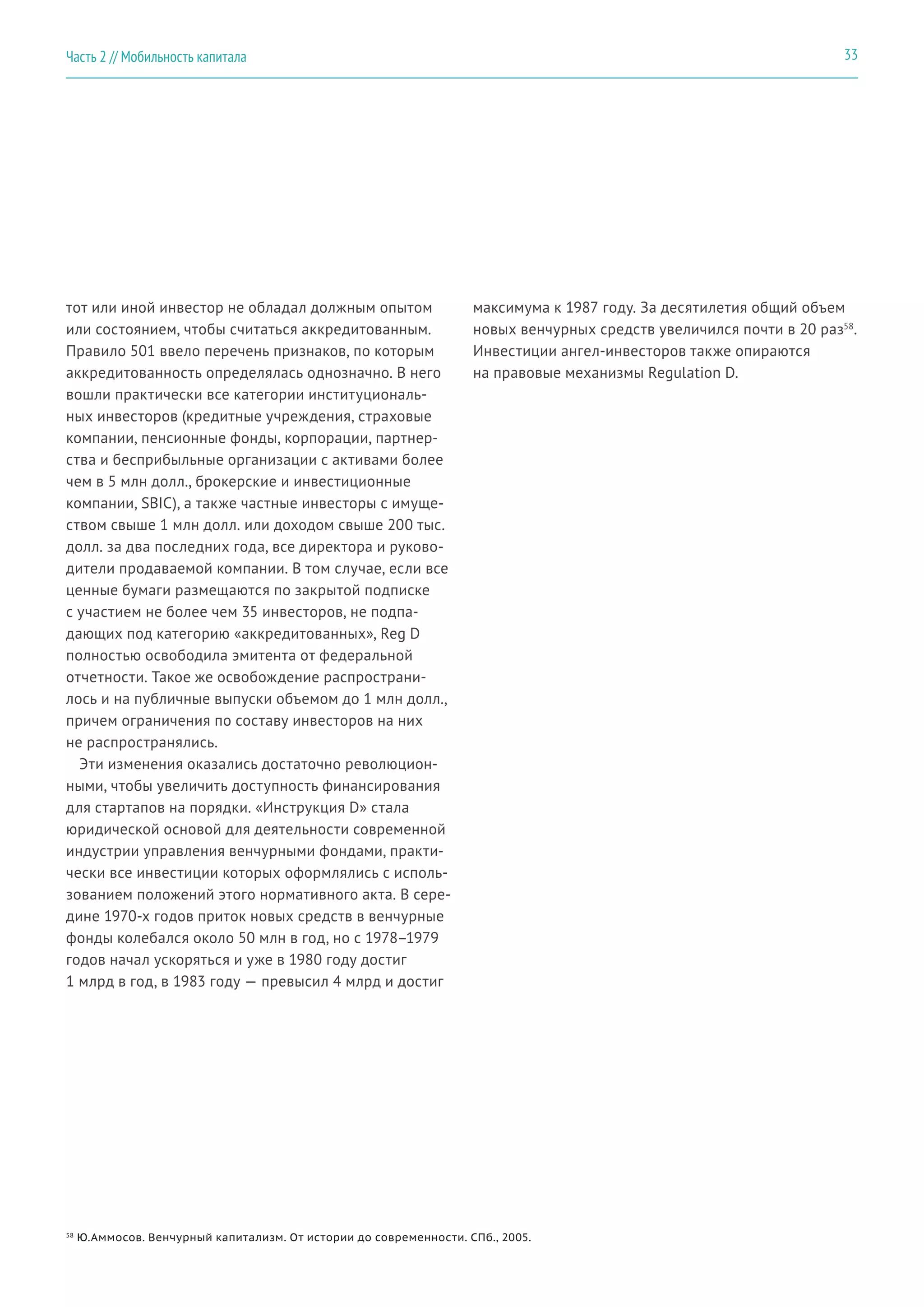 тот или иной инвестор не обладал должным опытом
или состоянием, чтобы считаться аккредитованным.
Правило 501 ввело перечень признаков, по которым
аккредитованность определялась однозначно. В него
вошли практически все категории институциональ-
ных инвесторов (кредитные учреждения, страховые
компании, пенсионные фонды, корпорации, партнер-
ства и бесприбыльные организации с активами более
чем в 5 млн долл., брокерские и инвестиционные
компании, SBIC), а также частные инвесторы с имуще-
ством свыше 1 млн долл. или доходом свыше 200 тыс.
долл. за два последних года, все директора и руково-
дители продаваемой компании. В том случае, если все
ценные бумаги размещаются по закрытой подписке
с участием не более чем 35 инвесторов, не подпа-
дающих под категорию «аккредитованных», Reg D
полностью освободила эмитента от федеральной
отчетности. Такое же освобождение распространи-
лось и на публичные выпуски объемом до 1 млн долл.,
причем ограничения по составу инвесторов на них
не распространялись.
Эти изменения оказались достаточно революцион-
ными, чтобы увеличить доступность финансирования
для стартапов на порядки. «Инструкция D» стала
юридической основой для деятельности современной
индустрии управления венчурными фондами, практи-
чески все инвестиции которых оформлялись с исполь-
зованием положений этого нормативного акта. В сере-
дине 1970-х годов приток новых средств в венчурные
фонды колебался около 50 млн в год, но с 1978–1979
годов начал ускоряться и уже в 1980 году достиг
1 млрд в год, в 1983 году — превысил 4 млрд и достиг
максимума к 1987 году. За десятилетия общий объем
новых венчурных средств увеличился почти в 20 раз58
.
Инвестиции ангел-инвесторов также опираются
на правовые механизмы Regulation D.
58
Ю.Аммосов. Венчурный капитализм. От истории до современности. СПб., 2005.
33Часть 2 // Мобильность капитала
 
