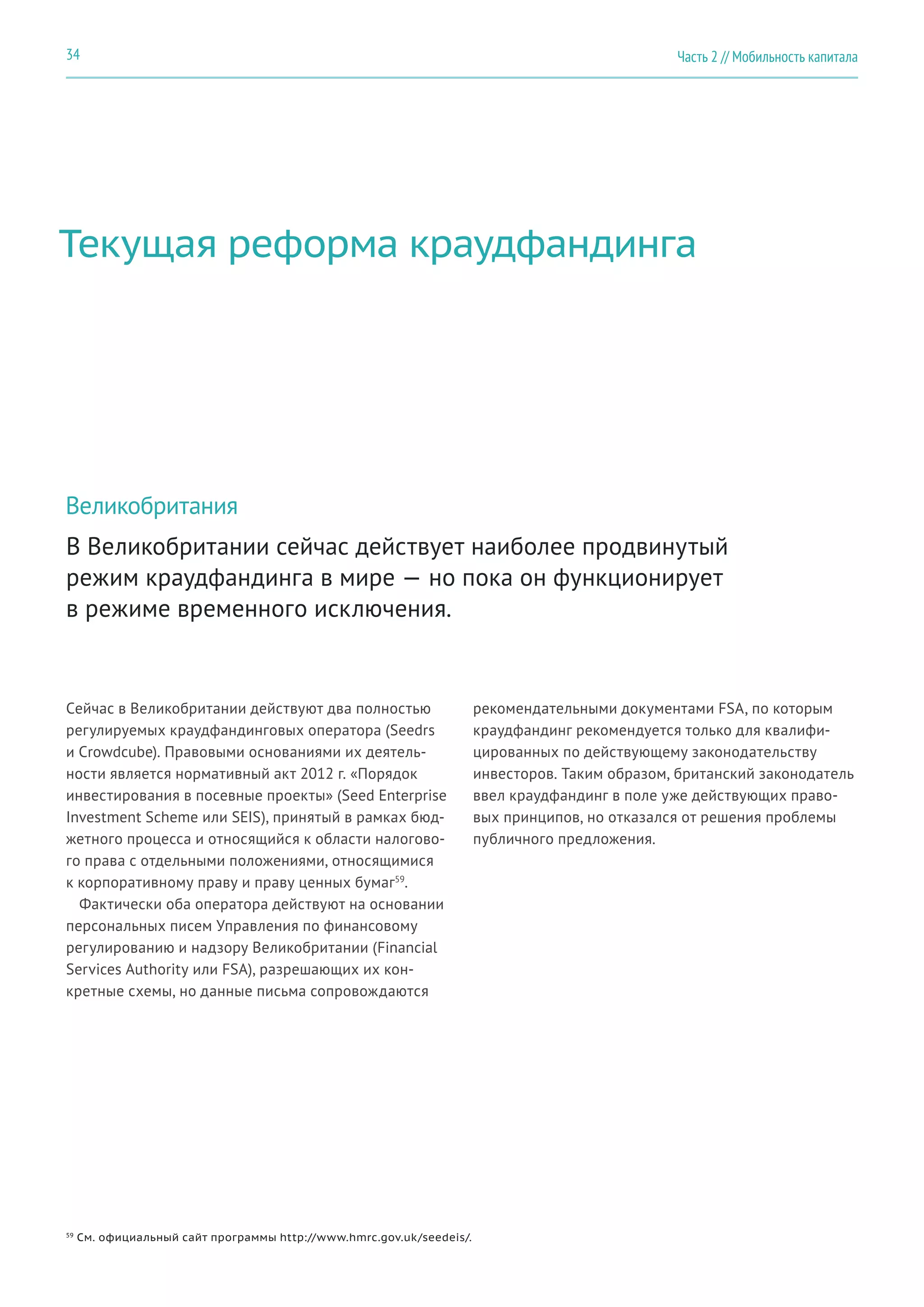 Текущая реформа краудфандинга
Великобритания
Сейчас в Великобритании действуют два полностью
регулируемых краудфандинговых оператора (Seedrs
и Crowdcube). Правовыми основаниями их деятель-
ности является нормативный акт 2012 г. «Порядок
инвестирования в посевные проекты» (Seed Enterprise
Investment Scheme или SEIS), принятый в рамках бюд-
жетного процесса и относящийся к области налогово-
го права с отдельными положениями, относящимися
к корпоративному праву и праву ценных бумаг59
.
Фактически оба оператора действуют на основании
персональных писем Управления по финансовому
регулированию и надзору Великобритании (Financial
Services Authority или FSA), разрешающих их кон-
кретные схемы, но данные письма сопровождаются
В Великобритании сейчас действует наиболее продвинутый
режим краудфандинга в мире — но пока он функционирует
в режиме временного исключения.
59
См. официальный сайт программы http://www.hmrc.gov.uk/seedeis/.
рекомендательными документами FSA, по которым
краудфандинг рекомендуется только для квалифи-
цированных по действующему законодательству
инвесторов. Таким образом, британский законодатель
ввел краудфандинг в поле уже действующих право-
вых принципов, но отказался от решения проблемы
публичного предложения.
Часть 2 // Мобильность капитала34
 