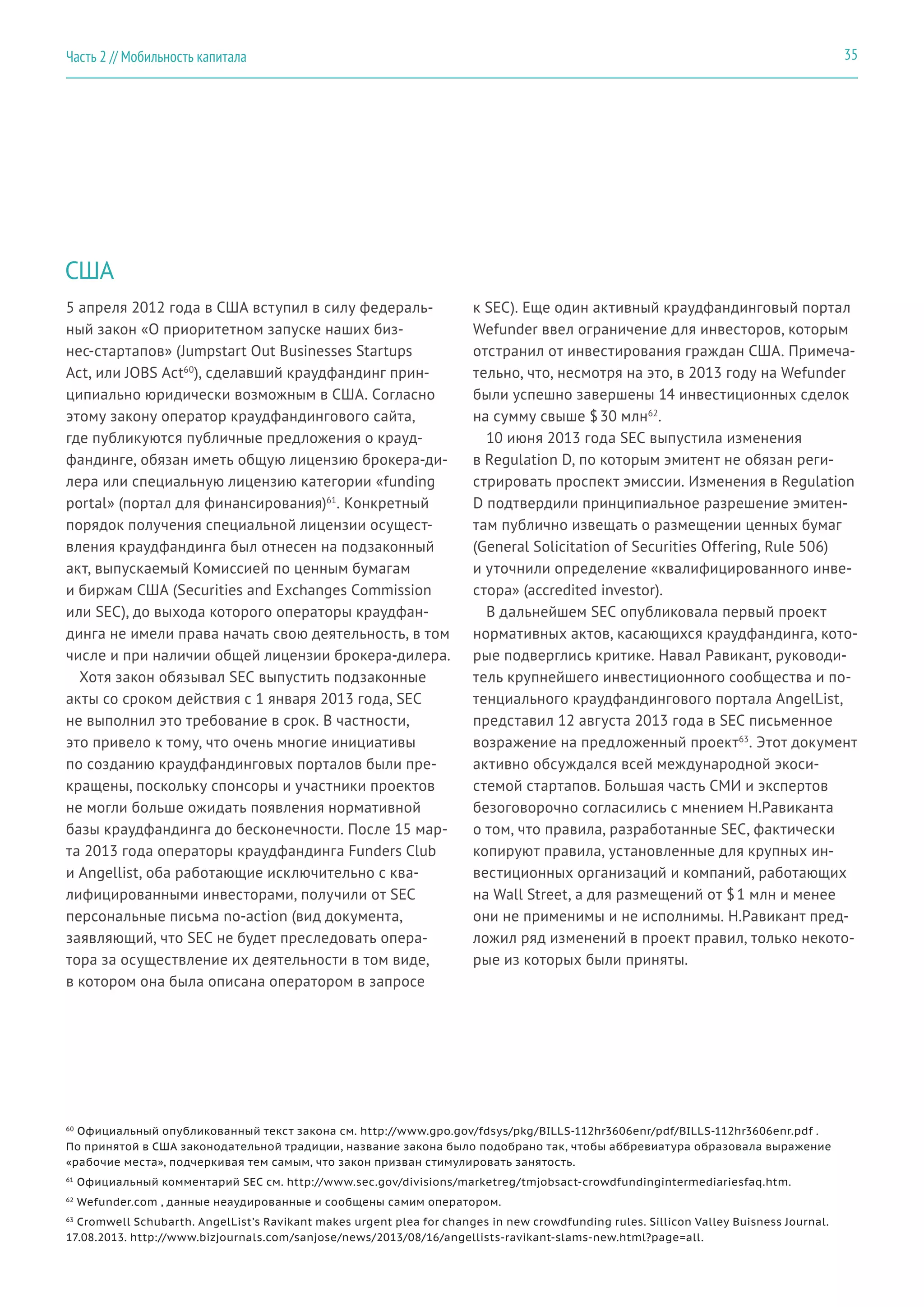 США
5 апреля 2012 года в США вступил в силу федераль-
ный закон «О приоритетном запуске наших биз-
нес-стартапов» (Jumpstart Out Businesses Startups
Act, или JOBS Act60
), сделавший краудфандинг прин-
ципиально юридически возможным в США. Согласно
этому закону оператор краудфандингового сайта,
где публикуются публичные предложения о крауд-
фандинге, обязан иметь общую лицензию брокера-ди-
лера или специальную лицензию категории «funding
portal» (портал для финансирования)61
. Конкретный
порядок получения специальной лицензии осущест-
вления краудфандинга был отнесен на подзаконный
акт, выпускаемый Комиссией по ценным бумагам
и биржам США (Securities and Exchanges Commission
или SEC), до выхода которого операторы краудфан-
динга не имели права начать свою деятельность, в том
числе и при наличии общей лицензии брокера-дилера.
Хотя закон обязывал SEC выпустить подзаконные
акты со сроком действия с 1 января 2013 года, SEC
не выполнил это требование в срок. В частности,
это привело к тому, что очень многие инициативы
по созданию краудфандинговых порталов были пре-
кращены, поскольку спонсоры и участники проектов
не могли больше ожидать появления нормативной
базы краудфандинга до бесконечности. После 15 мар-
та 2013 года операторы краудфандинга Funders Club
и Angellist, оба работающие исключительно с ква-
лифицированными инвесторами, получили от SEC
персональные письма no-action (вид документа,
заявляющий, что SEC не будет преследовать опера-
тора за осуществление их деятельности в том виде,
в котором она была описана оператором в запросе
к SEC). Еще один активный краудфандинговый портал
Wefunder ввел ограничение для инвесторов, которым
отстранил от инвестирования граждан США. Примеча-
тельно, что, несмотря на это, в 2013 году на Wefunder
были успешно завершены 14 инвестиционных сделок
на сумму свыше $ 30 млн62
.
10 июня 2013 года SEC выпустила изменения
в Regulation D, по которым эмитент не обязан реги-
стрировать проспект эмиссии. Изменения в Regulation
D подтвердили принципиальное разрешение эмитен-
там публично извещать о размещении ценных бумаг
(General Solicitation of Securities Offering, Rule 506)
и уточнили определение «квалифицированного инве-
стора» (accredited investor).
В дальнейшем SEC опубликовала первый проект
нормативных актов, касающихся краудфандинга, кото-
рые подверглись критике. Навал Равикант, руководи-
тель крупнейшего инвестиционного сообщества и по-
тенциального краудфандингового портала AngelList,
представил 12 августа 2013 года в SEC письменное
возражение на предложенный проект63
. Этот документ
активно обсуждался всей международной экоси-
стемой стартапов. Большая часть СМИ и экспертов
безоговорочно согласились с мнением Н.Равиканта
о том, что правила, разработанные SEC, фактически
копируют правила, установленные для крупных ин-
вестиционных организаций и компаний, работающих
на Wall Street, а для размещений от $ 1 млн и менее
они не применимы и не исполнимы. Н.Равикант пред-
ложил ряд изменений в проект правил, только некото-
рые из которых были приняты.
60
Официальный опубликованный текст закона см. http://www.gpo.gov/fdsys/pkg/BILLS-112hr3606enr/pdf/BILLS-112hr3606enr.pdf .
По принятой в США законодательной традиции, название закона было подобрано так, чтобы аббревиатура образовала выражение
«рабочие места», подчеркивая тем самым, что закон призван стимулировать занятость.
61
Официальный комментарий SEC см. http://www.sec.gov/divisions/marketreg/tmjobsact-crowdfundingintermediariesfaq.htm.
62
Wefunder.com , данные неаудированные и сообщены самим оператором.
63
Cromwell Schubarth. AngelList’s Ravikant makes urgent plea for changes in new crowdfunding rules. Sillicon Valley Buisness Journal.
17.08.2013. http://www.bizjournals.com/sanjose/news/2013/08/16/angellists-ravikant-slams-new.html?page=all.
35Часть 2 // Мобильность капитала
 