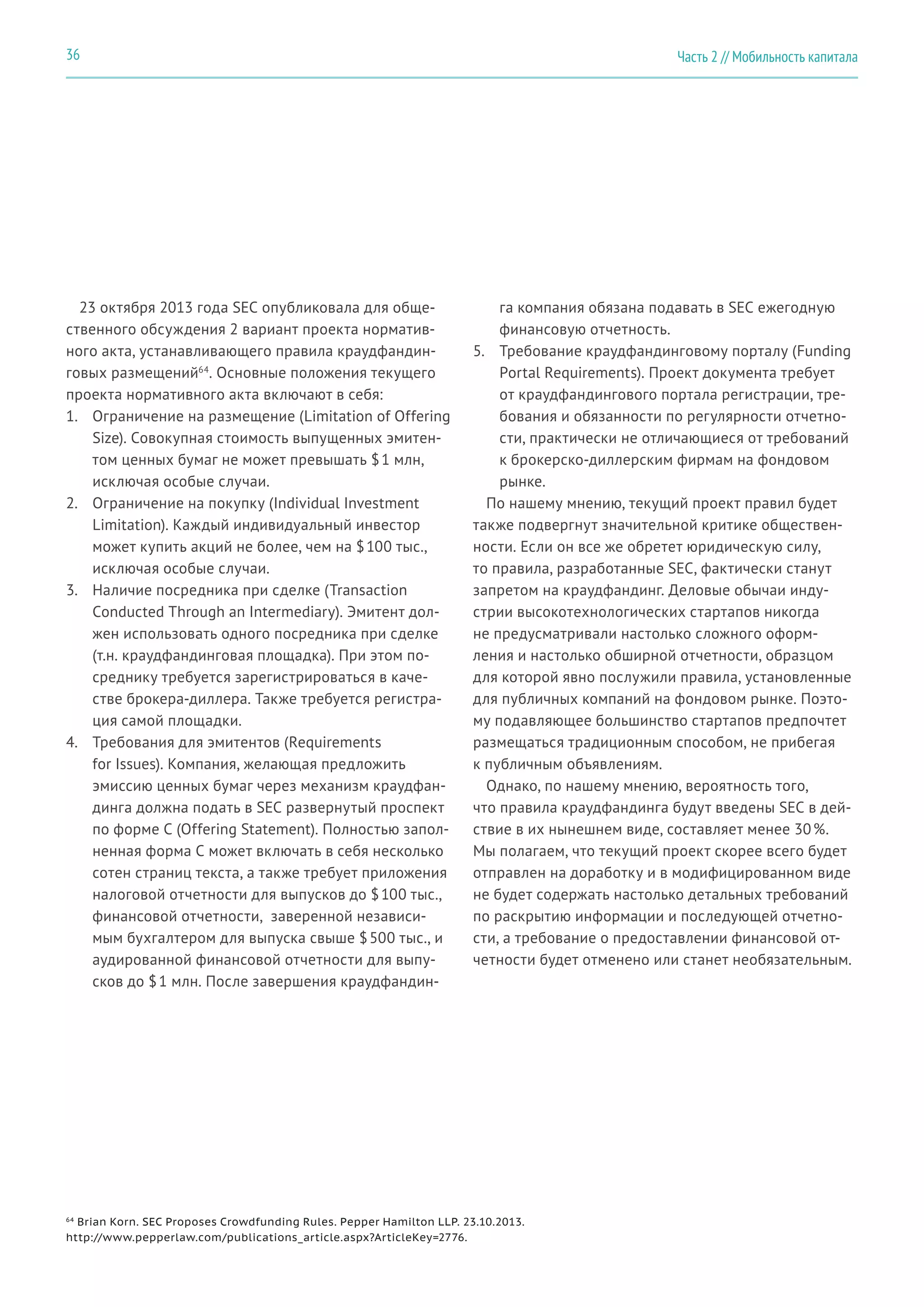 23 октября 2013 года SEC опубликовала для обще-
ственного обсуждения 2 вариант проекта норматив-
ного акта, устанавливающего правила краудфандин-
говых размещений64
. Основные положения текущего
проекта нормативного акта включают в себя:
1.	 Ограничение на размещение (Limitation of Offering
Size). Совокупная стоимость выпущенных эмитен-
том ценных бумаг не может превышать $ 1 млн,
исключая особые случаи.
2.	 Ограничение на покупку (Individual Investment
Limitation). Каждый индивидуальный инвестор
может купить акций не более, чем на $ 100 тыс.,
исключая особые случаи.
3.	 Наличие посредника при сделке (Transaction
Conducted Through an Intermediary). Эмитент дол-
жен использовать одного посредника при сделке
(т.н. краудфандинговая площадка). При этом по-
среднику требуется зарегистрироваться в каче-
стве брокера-диллера. Также требуется регистра-
ция самой площадки.
4.	 Требования для эмитентов (Requirements
for Issues). Компания, желающая предложить
эмиссию ценных бумаг через механизм краудфан-
динга должна подать в SEC развернутый проспект
по форме C (Offering Statement). Полностью запол-
ненная форма C может включать в себя несколько
сотен страниц текста, а также требует приложения
налоговой отчетности для выпусков до $ 100 тыс.,
финансовой отчетности, заверенной независи-
мым бухгалтером для выпуска свыше $ 500 тыс., и
аудированной финансовой отчетности для выпу-
сков до $ 1 млн. После завершения краудфандин-
га компания обязана подавать в SEC ежегодную
финансовую отчетность.
5.	 Требование краудфандинговому порталу (Funding
Portal Requirements). Проект документа требует
от краудфандингового портала регистрации, тре-
бования и обязанности по регулярности отчетно-
сти, практически не отличающиеся от требований
к брокерско-диллерским фирмам на фондовом
рынке.
По нашему мнению, текущий проект правил будет
также подвергнут значительной критике обществен-
ности. Если он все же обретет юридическую силу,
то правила, разработанные SEC, фактически станут
запретом на краудфандинг. Деловые обычаи инду-
стрии высокотехнологических стартапов никогда
не предусматривали настолько сложного оформ-
ления и настолько обширной отчетности, образцом
для которой явно послужили правила, установленные
для публичных компаний на фондовом рынке. Поэто-
му подавляющее большинство стартапов предпочтет
размещаться традиционным способом, не прибегая
к публичным объявлениям.
Однако, по нашему мнению, вероятность того,
что правила краудфандинга будут введены SEC в дей-
ствие в их нынешнем виде, составляет менее 30 %.
Мы полагаем, что текущий проект скорее всего будет
отправлен на доработку и в модифицированном виде
не будет содержать настолько детальных требований
по раскрытию информации и последующей отчетно-
сти, а требование о предоставлении финансовой от-
четности будет отменено или станет необязательным.
64
Brian Korn. SEC Proposes Crowdfunding Rules. Pepper Hamilton LLP. 23.10.2013.
http://www.pepperlaw.com/publications_article.aspx?ArticleKey=2776.
Часть 2 // Мобильность капитала36
 