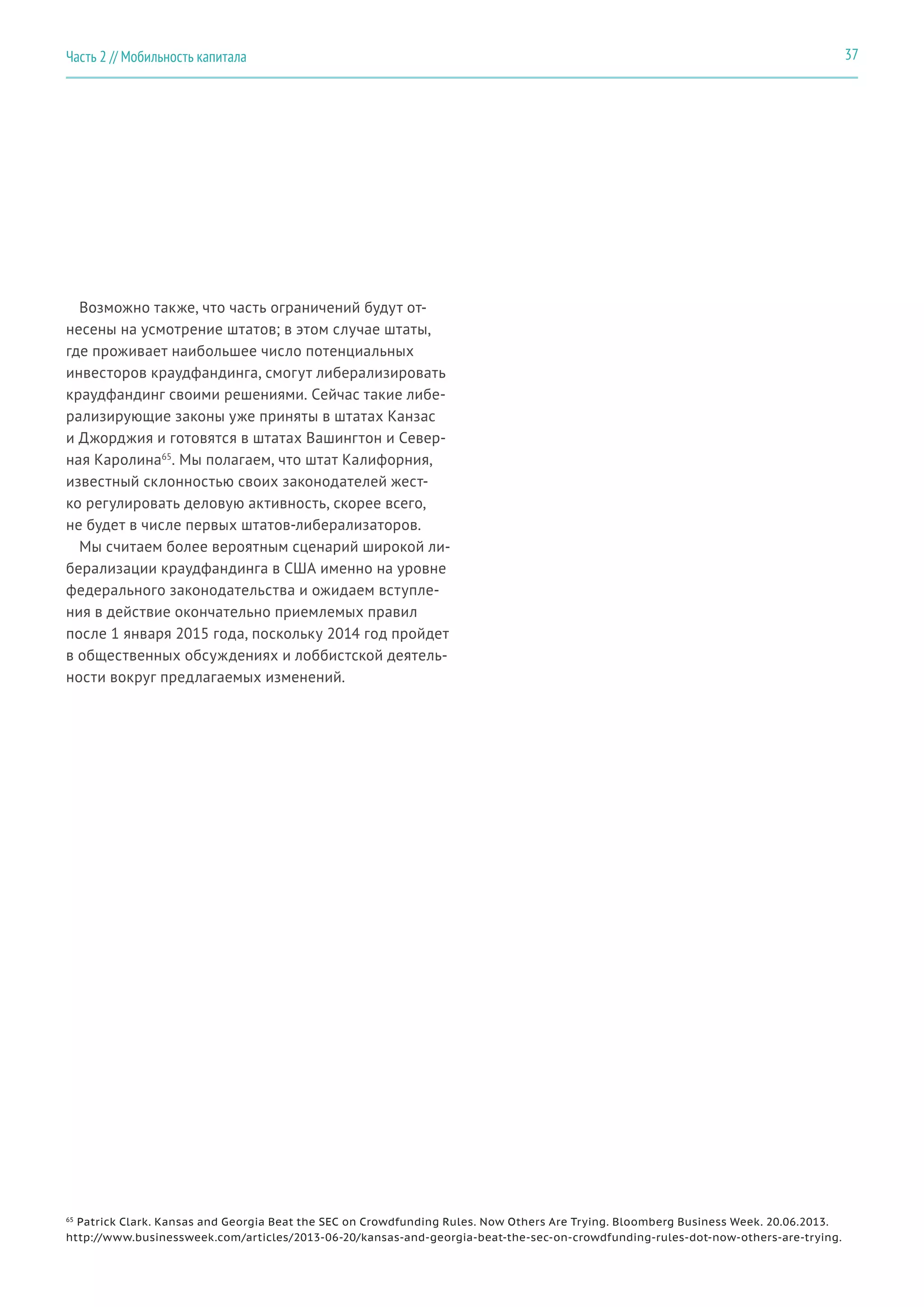 Возможно также, что часть ограничений будут от-
несены на усмотрение штатов; в этом случае штаты,
где проживает наибольшее число потенциальных
инвесторов краудфандинга, смогут либерализировать
краудфандинг своими решениями. Сейчас такие либе-
рализирующие законы уже приняты в штатах Канзас
и Джорджия и готовятся в штатах Вашингтон и Север-
ная Каролина65
. Мы полагаем, что штат Калифорния,
известный склонностью своих законодателей жест-
ко регулировать деловую активность, скорее всего,
не будет в числе первых штатов-либерализаторов.
Мы считаем более вероятным сценарий широкой ли-
берализации краудфандинга в США именно на уровне
федерального законодательства и ожидаем вступле-
ния в действие окончательно приемлемых правил
после 1 января 2015 года, поскольку 2014 год пройдет
в общественных обсуждениях и лоббистской деятель-
ности вокруг предлагаемых изменений.
65
Patrick Clark. Kansas and Georgia Beat the SEC on Crowdfunding Rules. Now Others Are Trying. Bloomberg Business Week. 20.06.2013.
http://www.businessweek.com/articles/2013-06-20/kansas-and-georgia-beat-the-sec-on-crowdfunding-rules-dot-now-others-are-trying.
37Часть 2 // Мобильность капитала
 