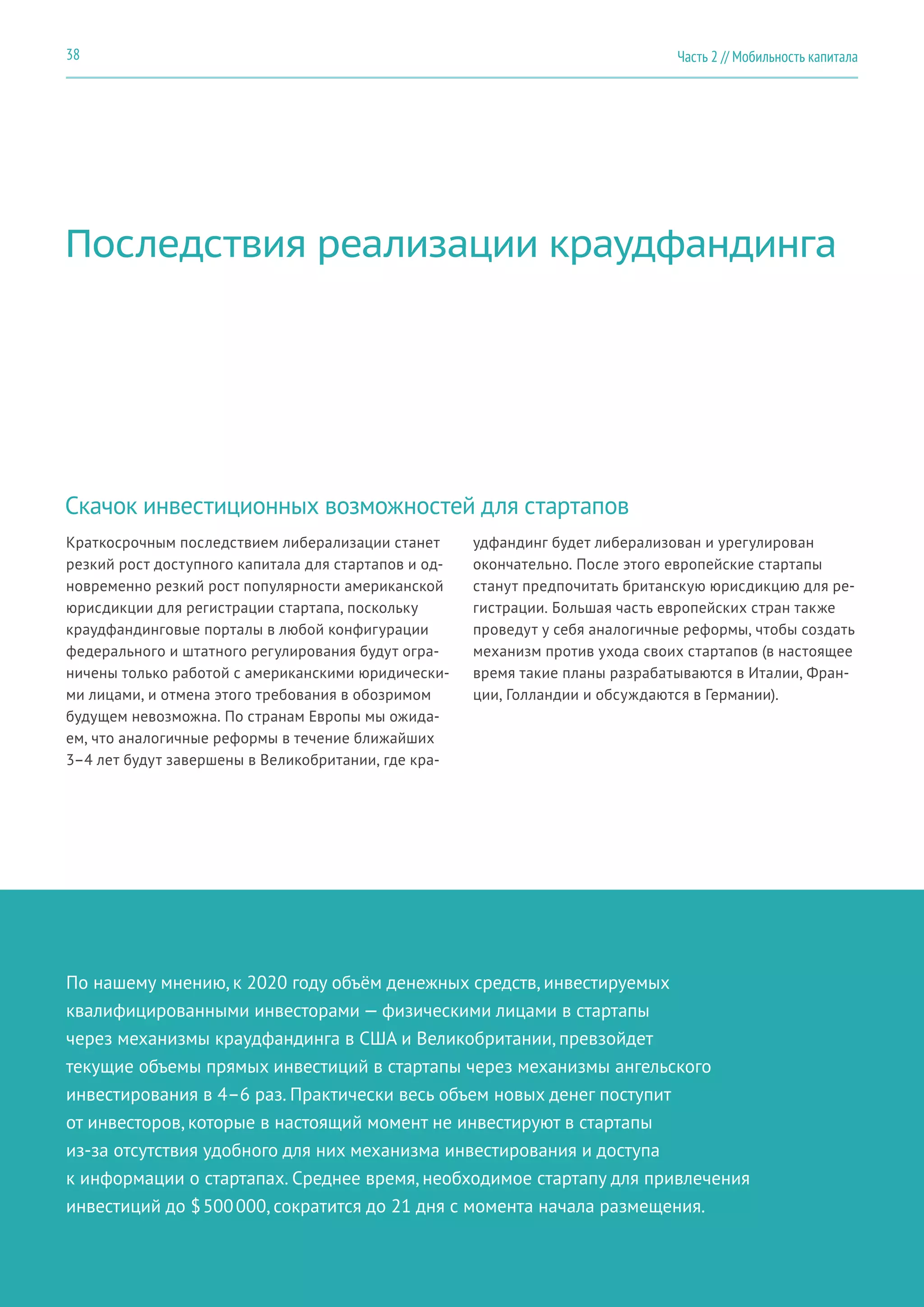 Последствия реализации краудфандинга
Скачок инвестиционных возможностей для стартапов
Краткосрочным последствием либерализации станет
резкий рост доступного капитала для стартапов и од-
новременно резкий рост популярности американской
юрисдикции для регистрации стартапа, поскольку
краудфандинговые порталы в любой конфигурации
федерального и штатного регулирования будут огра-
ничены только работой с американскими юридически-
ми лицами, и отмена этого требования в обозримом
будущем невозможна. По странам Европы мы ожида-
ем, что аналогичные реформы в течение ближайших
3–4 лет будут завершены в Великобритании, где кра-
удфандинг будет либерализован и урегулирован
окончательно. После этого европейские стартапы
станут предпочитать британскую юрисдикцию для ре-
гистрации. Большая часть европейских стран также
проведут у себя аналогичные реформы, чтобы создать
механизм против ухода своих стартапов (в настоящее
время такие планы разрабатываются в Италии, Фран-
ции, Голландии и обсуждаются в Германии).
По нашему мнению, к 2020 году объём денежных средств, инвестируемых
квалифицированными инвесторами — физическими лицами в стартапы
через механизмы краудфандинга в США и Великобритании, превзойдет
текущие объемы прямых инвестиций в стартапы через механизмы ангельского
инвестирования в 4–6 раз. Практически весь объем новых денег поступит
от инвесторов, которые в настоящий момент не инвестируют в стартапы
из-за отсутствия удобного для них механизма инвестирования и доступа
к информации о стартапах. Среднее время, необходимое стартапу для привлечения
инвестиций до $ 500 000, сократится до 21 дня с момента начала размещения.
Часть 2 // Мобильность капитала38
 