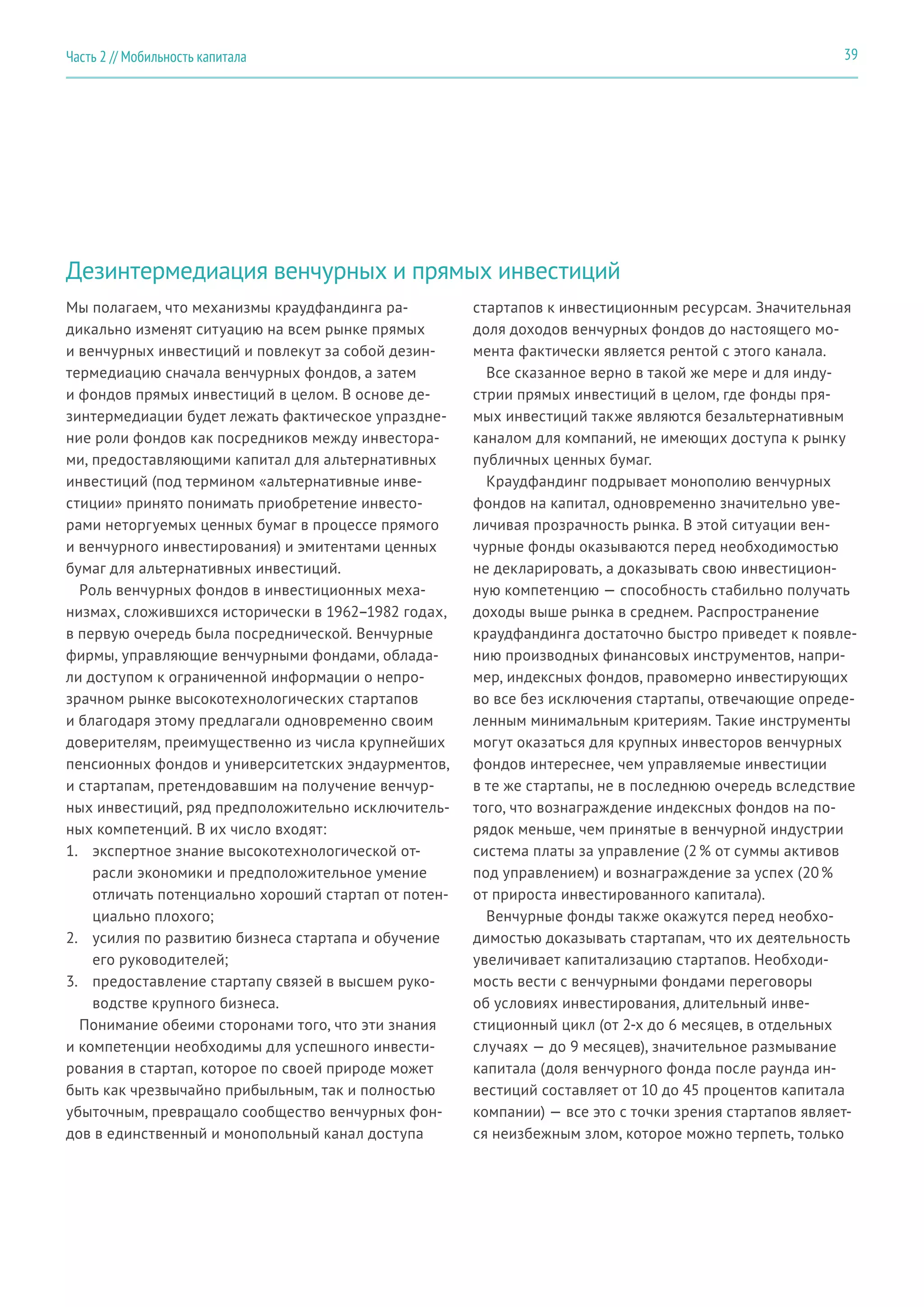 Дезинтермедиация венчурных и прямых инвестиций
Мы полагаем, что механизмы краудфандинга ра-
дикально изменят ситуацию на всем рынке прямых
и венчурных инвестиций и повлекут за собой дезин-
термедиацию сначала венчурных фондов, а затем
и фондов прямых инвестиций в целом. В основе де-
зинтермедиации будет лежать фактическое упраздне-
ние роли фондов как посредников между инвестора-
ми, предоставляющими капитал для альтернативных
инвестиций (под термином «альтернативные инве-
стиции» принято понимать приобретение инвесто-
рами неторгуемых ценных бумаг в процессе прямого
и венчурного инвестирования) и эмитентами ценных
бумаг для альтернативных инвестиций.
Роль венчурных фондов в инвестиционных меха-
низмах, сложившихся исторически в 1962–1982 годах,
в первую очередь была посреднической. Венчурные
фирмы, управляющие венчурными фондами, облада-
ли доступом к ограниченной информации о непро-
зрачном рынке высокотехнологических стартапов
и благодаря этому предлагали одновременно своим
доверителям, преимущественно из числа крупнейших
пенсионных фондов и университетских эндаурментов,
и стартапам, претендовавшим на получение венчур-
ных инвестиций, ряд предположительно исключитель-
ных компетенций. В их число входят:
1.	 экспертное знание высокотехнологической от-
расли экономики и предположительное умение
отличать потенциально хороший стартап от потен-
циально плохого;
2.	 усилия по развитию бизнеса стартапа и обучение
его руководителей;
3.	 предоставление стартапу связей в высшем руко-
водстве крупного бизнеса.
Понимание обеими сторонами того, что эти знания
и компетенции необходимы для успешного инвести-
рования в стартап, которое по своей природе может
быть как чрезвычайно прибыльным, так и полностью
убыточным, превращало сообщество венчурных фон-
дов в единственный и монопольный канал доступа
стартапов к инвестиционным ресурсам. Значительная
доля доходов венчурных фондов до настоящего мо-
мента фактически является рентой с этого канала.
Все сказанное верно в такой же мере и для инду-
стрии прямых инвестиций в целом, где фонды пря-
мых инвестиций также являются безальтернативным
каналом для компаний, не имеющих доступа к рынку
публичных ценных бумаг.
Краудфандинг подрывает монополию венчурных
фондов на капитал, одновременно значительно уве-
личивая прозрачность рынка. В этой ситуации вен-
чурные фонды оказываются перед необходимостью
не декларировать, а доказывать свою инвестицион-
ную компетенцию — способность стабильно получать
доходы выше рынка в среднем. Распространение
краудфандинга достаточно быстро приведет к появле-
нию производных финансовых инструментов, напри-
мер, индексных фондов, правомерно инвестирующих
во все без исключения стартапы, отвечающие опреде-
ленным минимальным критериям. Такие инструменты
могут оказаться для крупных инвесторов венчурных
фондов интереснее, чем управляемые инвестиции
в те же стартапы, не в последнюю очередь вследствие
того, что вознаграждение индексных фондов на по-
рядок меньше, чем принятые в венчурной индустрии
система платы за управление (2 % от суммы активов
под управлением) и вознаграждение за успех (20 %
от прироста инвестированного капитала).
Венчурные фонды также окажутся перед необхо-
димостью доказывать стартапам, что их деятельность
увеличивает капитализацию стартапов. Необходи-
мость вести с венчурными фондами переговоры
об условиях инвестирования, длительный инве-
стиционный цикл (от 2-х до 6 месяцев, в отдельных
случаях — до 9 месяцев), значительное размывание
капитала (доля венчурного фонда после раунда ин-
вестиций составляет от 10 до 45 процентов капитала
компании) — все это с точки зрения стартапов являет-
ся неизбежным злом, которое можно терпеть, только
39Часть 2 // Мобильность капитала
 