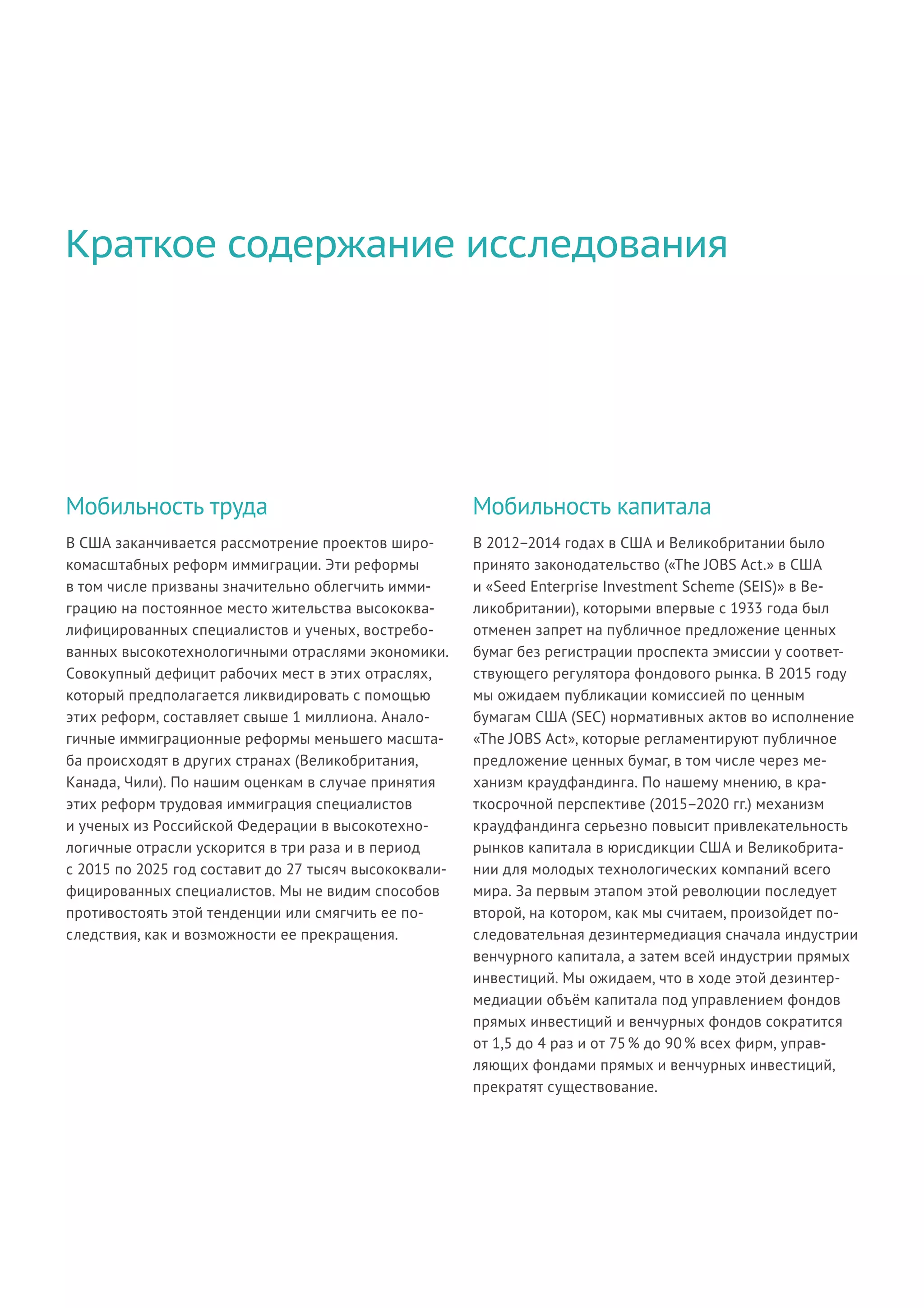 В США заканчивается рассмотрение проектов широ-
комасштабных реформ иммиграции. Эти реформы
в том числе призваны значительно облегчить имми-
грацию на постоянное место жительства высококва-
лифицированных специалистов и ученых, востребо-
ванных высокотехнологичными отраслями экономики.
Совокупный дефицит рабочих мест в этих отраслях,
который предполагается ликвидировать с помощью
этих реформ, составляет свыше 1 миллиона. Анало-
гичные иммиграционные реформы меньшего масшта-
ба происходят в других странах (Великобритания,
Канада, Чили). По нашим оценкам в случае принятия
этих реформ трудовая иммиграция специалистов
и ученых из Российской Федерации в высокотехно-
логичные отрасли ускорится в три раза и в период
с 2015 по 2025 год составит до 27 тысяч высококвали-
фицированных специалистов. Мы не видим способов
противостоять этой тенденции или смягчить ее по-
следствия, как и возможности ее прекращения.
В 2012–2014 годах в США и Великобритании было
принято законодательство («The JOBS Act.» в США
и «Seed Enterprise Investment Scheme (SEIS)» в Ве-
ликобритании), которыми впервые с 1933 года был
отменен запрет на публичное предложение ценных
бумаг без регистрации проспекта эмиссии у соответ-
ствующего регулятора фондового рынка. В 2015 году
мы ожидаем публикации комиссией по ценным
бумагам США (SEC) нормативных актов во исполнение
«The JOBS Act», которые регламентируют публичное
предложение ценных бумаг, в том числе через ме-
ханизм краудфандинга. По нашему мнению, в кра-
ткосрочной перспективе (2015–2020 гг.) механизм
краудфандинга серьезно повысит привлекательность
рынков капитала в юрисдикции США и Великобрита-
нии для молодых технологических компаний всего
мира. За первым этапом этой революции последует
второй, на котором, как мы считаем, произойдет по-
следовательная дезинтермедиация сначала индустрии
венчурного капитала, а затем всей индустрии прямых
инвестиций. Мы ожидаем, что в ходе этой дезинтер-
медиации объём капитала под управлением фондов
прямых инвестиций и венчурных фондов сократится
от 1,5 до 4 раз и от 75 % до 90 % всех фирм, управ-
ляющих фондами прямых и венчурных инвестиций,
прекратят существование.
Мобильность труда Мобильность капитала
Краткое содержание исследования
 