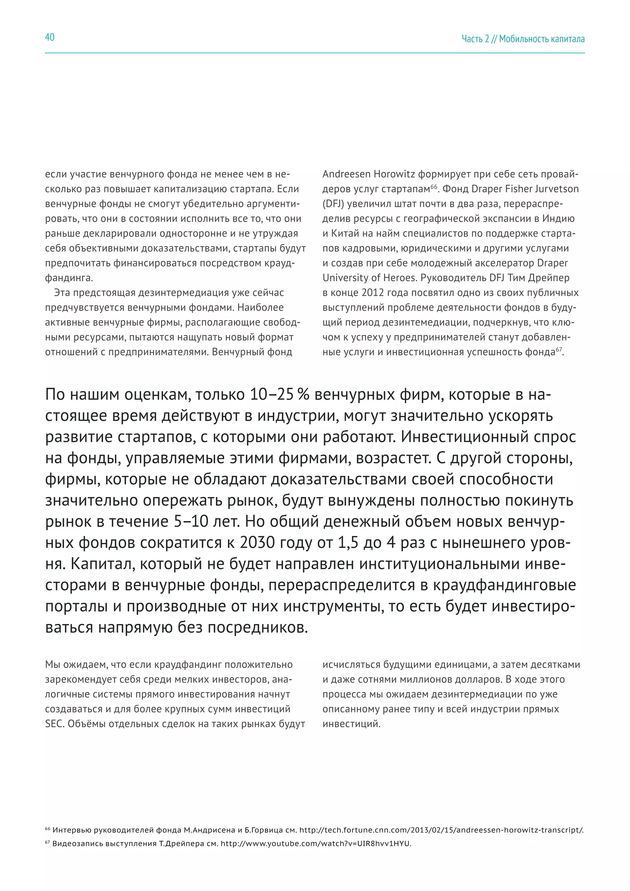 если участие венчурного фонда не менее чем в не-
сколько раз повышает капитализацию стартапа. Если
венчурные фонды не смогут убедительно аргументи-
ровать, что они в состоянии исполнить все то, что они
раньше декларировали односторонне и не утруждая
себя объективными доказательствами, стартапы будут
предпочитать финансироваться посредством крауд-
фандинга.
Эта предстоящая дезинтермедиация уже сейчас
предчувствуется венчурными фондами. Наиболее
активные венчурные фирмы, располагающие свобод-
ными ресурсами, пытаются нащупать новый формат
отношений с предпринимателями. Венчурный фонд
Andreesen Horowitz формирует при себе сеть провай-
деров услуг стартапам66
. Фонд Draper Fisher Jurvetson
(DFJ) увеличил штат почти в два раза, перераспре-
делив ресурсы с географической экспансии в Индию
и Китай на найм специалистов по поддержке старта-
пов кадровыми, юридическими и другими услугами
и создав при себе молодежный акселератор Draper
University of Heroes. Руководитель DFJ Тим Дрейпер
в конце 2012 года посвятил одно из своих публичных
выступлений проблеме деятельности фондов в буду-
щий период дезинтемедиации, подчеркнув, что клю-
чом к успеху у предпринимателей станут добавлен-
ные услуги и инвестиционная успешность фонда67
.
По нашим оценкам, только 10–25 % венчурных фирм, которые в на-
стоящее время действуют в индустрии, могут значительно ускорять
развитие стартапов, с которыми они работают. Инвестиционный спрос
на фонды, управляемые этими фирмами, возрастет. С другой стороны,
фирмы, которые не обладают доказательствами своей способности
значительно опережать рынок, будут вынуждены полностью покинуть
рынок в течение 5–10 лет. Но общий денежный объем новых венчур-
ных фондов сократится к 2030 году от 1,5 до 4 раз с нынешнего уров-
ня. Капитал, который не будет направлен институциональными инве-
сторами в венчурные фонды, перераспределится в краудфандинговые
порталы и производные от них инструменты, то есть будет инвестиро-
ваться напрямую без посредников.
Мы ожидаем, что если краудфандинг положительно
зарекомендует себя среди мелких инвесторов, ана-
логичные системы прямого инвестирования начнут
создаваться и для более крупных сумм инвестиций
SEC. Объёмы отдельных сделок на таких рынках будут
66
Интервью руководителей фонда М.Андрисена и Б.Горвица см. http://tech.fortune.cnn.com/2013/02/15/andreessen-horowitz-transcript/.
67
Видеозапись выступления Т.Дрейпера см. http://www.youtube.com/watch?v=UIR8hvv1HYU.
исчисляться будущими единицами, а затем десятками
и даже сотнями миллионов долларов. В ходе этого
процесса мы ожидаем дезинтермедиации по уже
описанному ранее типу и всей индустрии прямых
инвестиций.
Часть 2 // Мобильность капитала40
 
