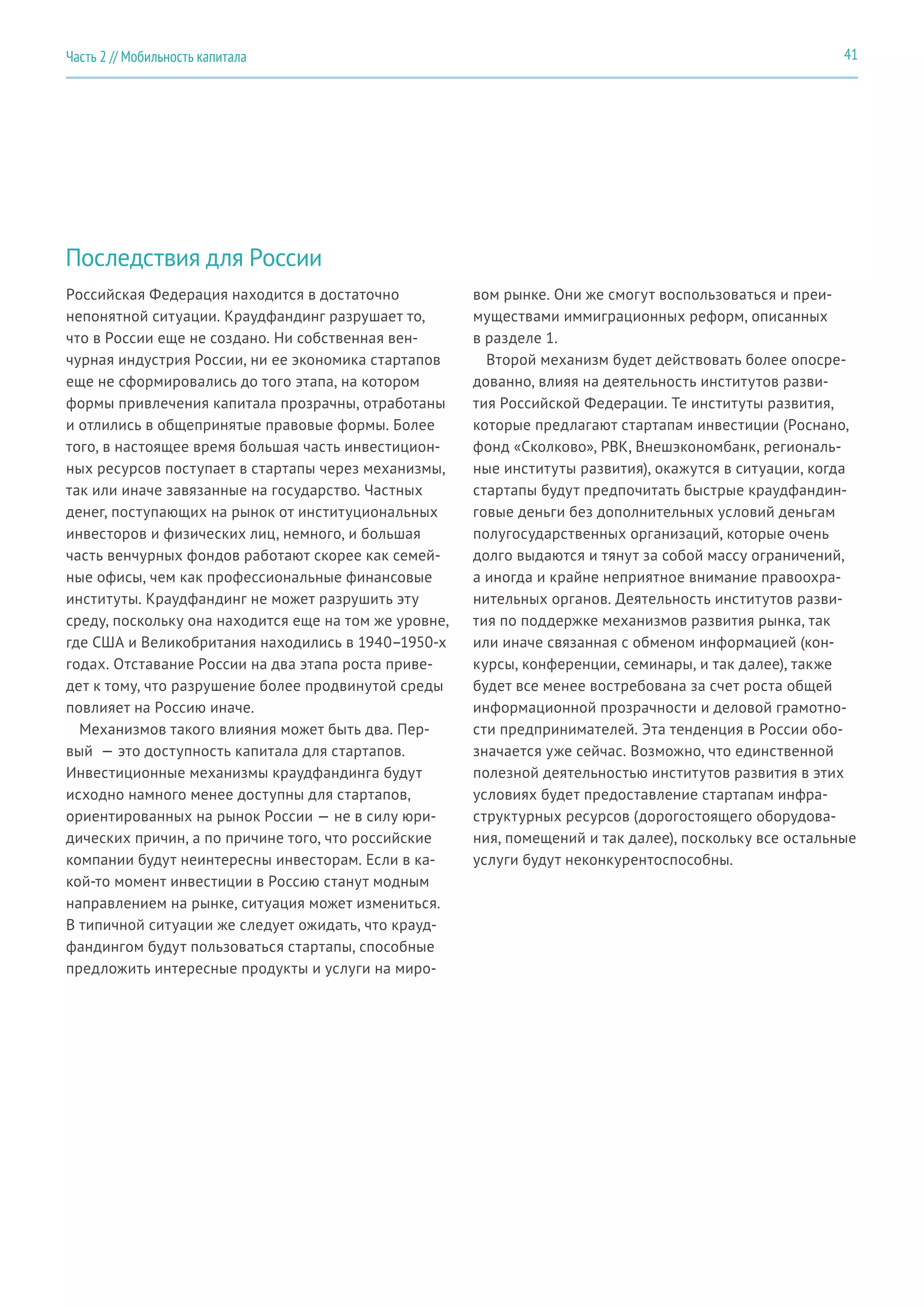 Последствия для России
Российская Федерация находится в достаточно
непонятной ситуации. Краудфандинг разрушает то,
что в России еще не создано. Ни собственная вен-
чурная индустрия России, ни ее экономика стартапов
еще не сформировались до того этапа, на котором
формы привлечения капитала прозрачны, отработаны
и отлились в общепринятые правовые формы. Более
того, в настоящее время большая часть инвестицион-
ных ресурсов поступает в стартапы через механизмы,
так или иначе завязанные на государство. Частных
денег, поступающих на рынок от институциональных
инвесторов и физических лиц, немного, и большая
часть венчурных фондов работают скорее как семей-
ные офисы, чем как профессиональные финансовые
институты. Краудфандинг не может разрушить эту
среду, поскольку она находится еще на том же уровне,
где США и Великобритания находились в 1940–1950-х
годах. Отставание России на два этапа роста приве-
дет к тому, что разрушение более продвинутой среды
повлияет на Россию иначе.
Механизмов такого влияния может быть два. Пер-
вый  — это доступность капитала для стартапов.
Инвестиционные механизмы краудфандинга будут
исходно намного менее доступны для стартапов,
ориентированных на рынок России — не в силу юри-
дических причин, а по причине того, что российские
компании будут неинтересны инвесторам. Если в ка-
кой-то момент инвестиции в Россию станут модным
направлением на рынке, ситуация может измениться.
В типичной ситуации же следует ожидать, что крауд-
фандингом будут пользоваться стартапы, способные
предложить интересные продукты и услуги на миро-
вом рынке. Они же смогут воспользоваться и преи-
муществами иммиграционных реформ, описанных
в разделе 1.
Второй механизм будет действовать более опосре-
дованно, влияя на деятельность институтов разви-
тия Российской Федерации. Те институты развития,
которые предлагают стартапам инвестиции (Роснано,
фонд «Сколково», РВК, Внешэкономбанк, региональ-
ные институты развития), окажутся в ситуации, когда
стартапы будут предпочитать быстрые краудфандин-
говые деньги без дополнительных условий деньгам
полугосударственных организаций, которые очень
долго выдаются и тянут за собой массу ограничений,
а иногда и крайне неприятное внимание правоохра-
нительных органов. Деятельность институтов разви-
тия по поддержке механизмов развития рынка, так
или иначе связанная с обменом информацией (кон-
курсы, конференции, семинары, и так далее), также
будет все менее востребована за счет роста общей
информационной прозрачности и деловой грамотно-
сти предпринимателей. Эта тенденция в России обо-
значается уже сейчас. Возможно, что единственной
полезной деятельностью институтов развития в этих
условиях будет предоставление стартапам инфра-
структурных ресурсов (дорогостоящего оборудова-
ния, помещений и так далее), поскольку все остальные
услуги будут неконкурентоспособны.
41Часть 2 // Мобильность капитала
 