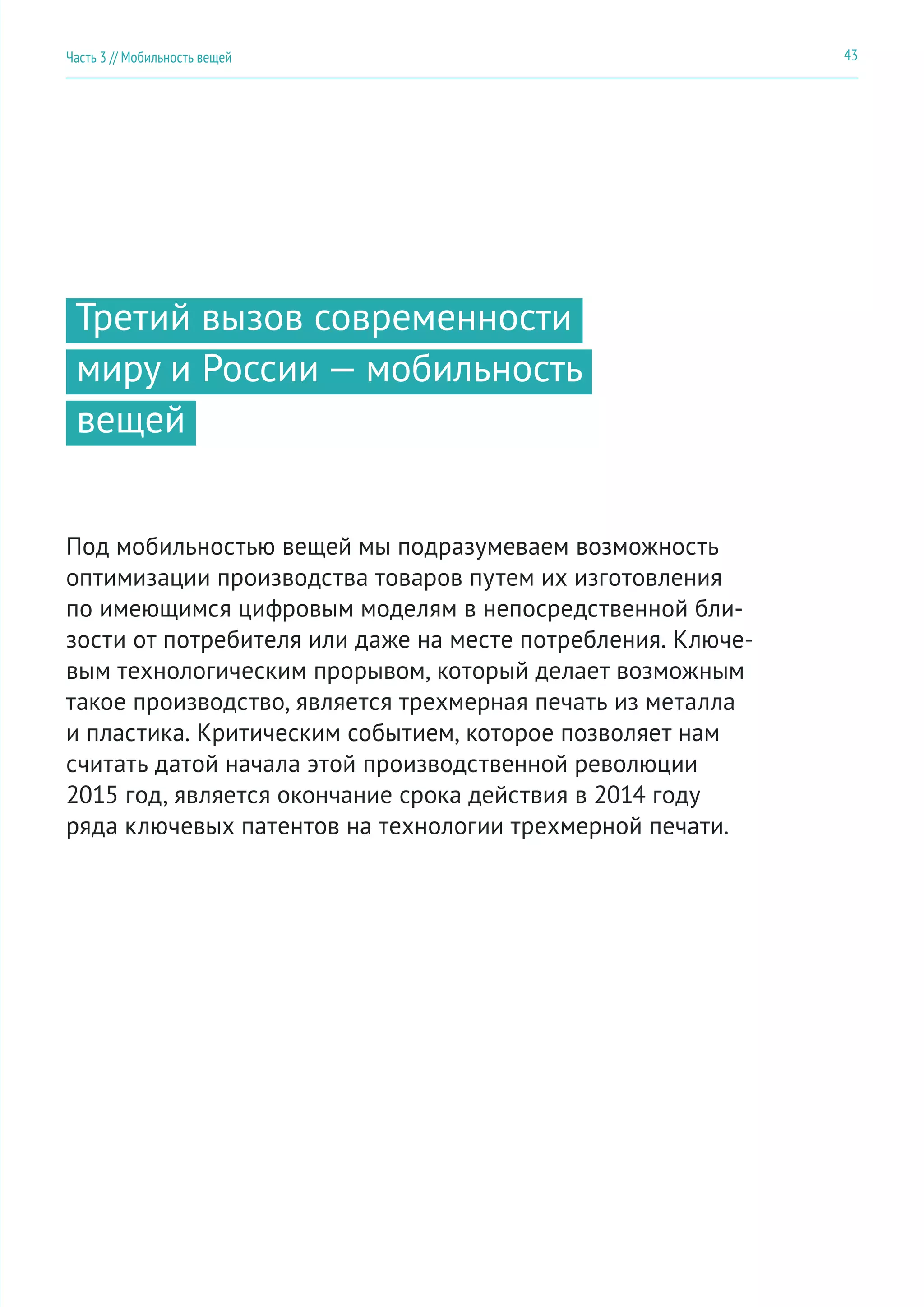 43Часть 3 // Мобильность вещей
Третий вызов современности
миру и России — мобильность
вещей
Под мобильностью вещей мы подразумеваем возможность
оптимизации производства товаров путем их изготовления
по имеющимся цифровым моделям в непосредственной бли-
зости от потребителя или даже на месте потребления. Ключе-
вым технологическим прорывом, который делает возможным
такое производство, является трехмерная печать из металла
и пластика. Критическим событием, которое позволяет нам
считать датой начала этой производственной революции
2015 год, является окончание срока действия в 2014 году
ряда ключевых патентов на технологии трехмерной печати.
 