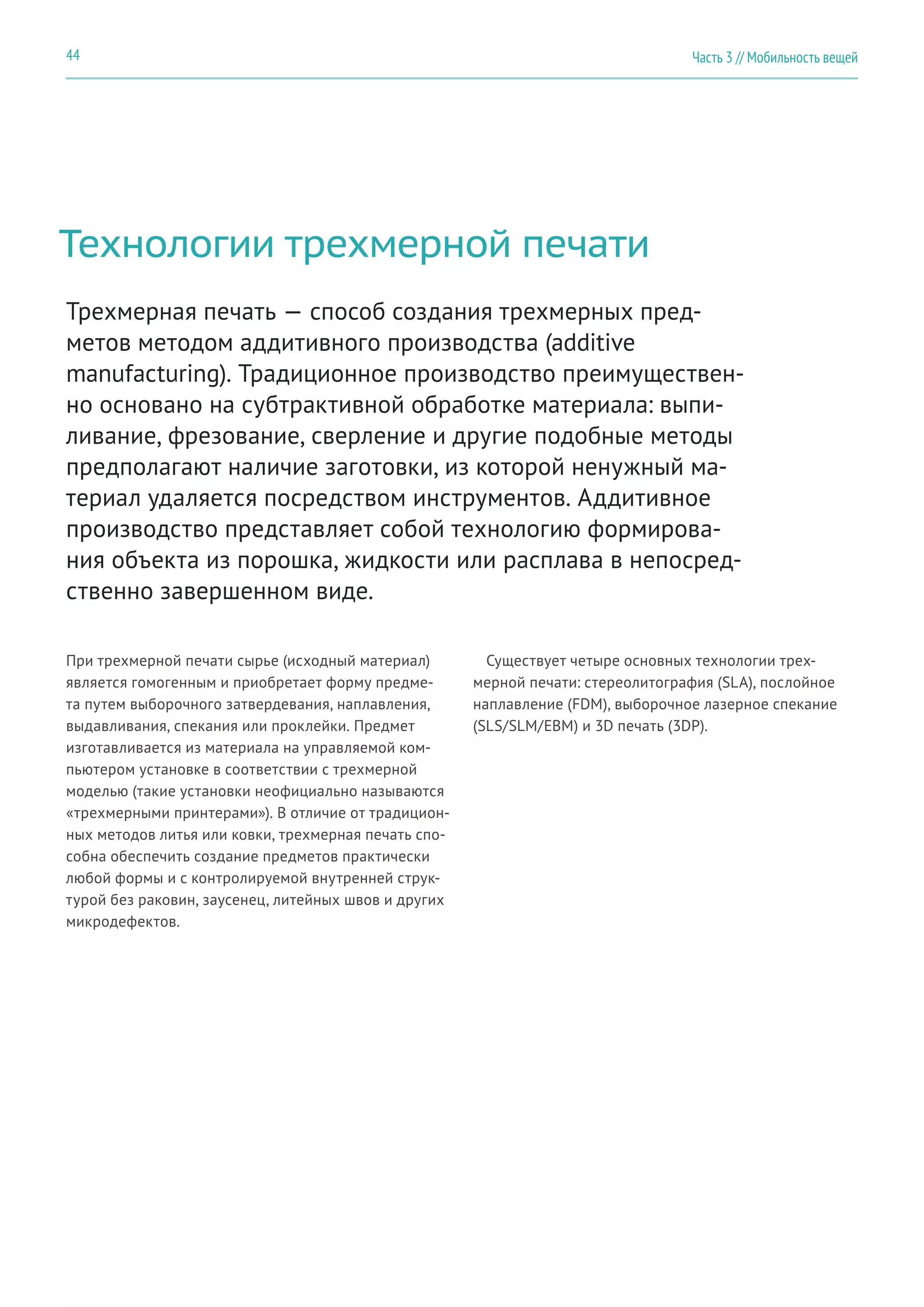 Часть 3 // Мобильность вещей44
Технологии трехмерной печати
При трехмерной печати сырье (исходный материал)
является гомогенным и приобретает форму предме-
та путем выборочного затвердевания, наплавления,
выдавливания, спекания или проклейки. Предмет
изготавливается из материала на управляемой ком-
пьютером установке в соответствии с трехмерной
моделью (такие установки неофициально называются
«трехмерными принтерами»). В отличие от традицион-
ных методов литья или ковки, трехмерная печать спо-
собна обеспечить создание предметов практически
любой формы и с контролируемой внутренней струк-
турой без раковин, заусенец, литейных швов и других
микродефектов.
Трехмерная печать — способ создания трехмерных пред-
метов методом аддитивного производства (additive
manufacturing). Традиционное производство преимуществен-
но основано на субтрактивной обработке материала: выпи-
ливание, фрезование, сверление и другие подобные методы
предполагают наличие заготовки, из которой ненужный ма-
териал удаляется посредством инструментов. Аддитивное
производство представляет собой технологию формирова-
ния объекта из порошка, жидкости или расплава в непосред-
ственно завершенном виде.
Существует четыре основных технологии трех-
мерной печати: стереолитография (SLA), послойное
наплавление (FDM), выборочное лазерное спекание
(SLS/SLM/EBM) и 3D печать (3DP).
 