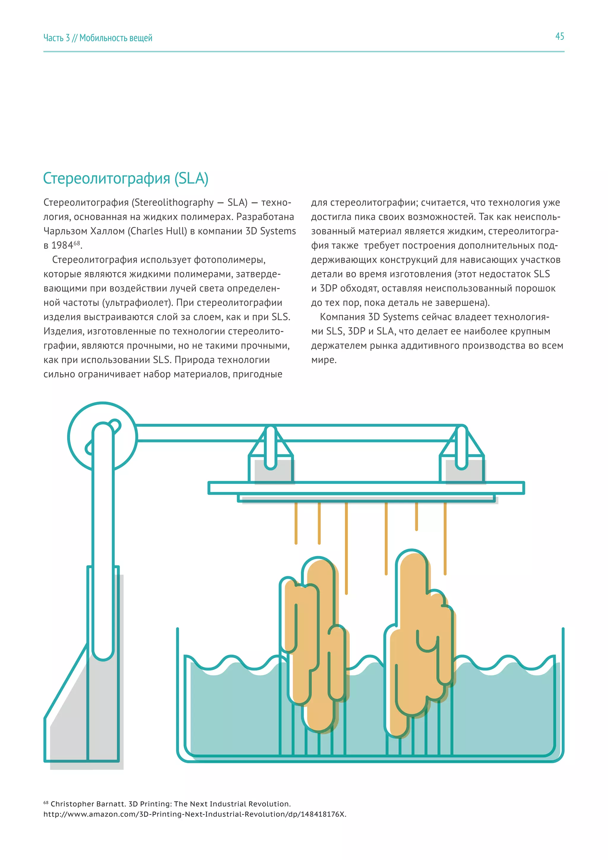 45Часть 3 // Мобильность вещей
Стереолитография (SLA)
Стереолитография (Stereolithography — SLA) — техно-
логия, основанная на жидких полимерах. Разработана
Чарльзом Халлом (Charles Hull) в компании 3D Systems
в 198468
.
Стереолитография использует фотополимеры,
которые являются жидкими полимерами, затверде-
вающими при воздействии лучей света определен-
ной частоты (ультрафиолет). При стереолитографии
изделия выстраиваются слой за слоем, как и при SLS.
Изделия, изготовленные по технологии стереолито-
графии, являются прочными, но не такими прочными,
как при использовании SLS. Природа технологии
сильно ограничивает набор материалов, пригодные
для стереолитографии; считается, что технология уже
достигла пика своих возможностей. Так как неисполь-
зованный материал является жидким, стереолитогра-
фия также требует построения дополнительных под-
держивающих конструкций для нависающих участков
детали во время изготовления (этот недостаток SLS
и 3DP обходят, оставляя неиспользованный порошок
до тех пор, пока деталь не завершена).
Компания 3D Systems сейчас владеет технология-
ми SLS, 3DP и SLA, что делает ее наиболее крупным
держателем рынка аддитивного производства во всем
мире.
68
Christopher Barnatt. 3D Printing: The Next Industrial Revolution.
http://www.amazon.com/3D-Printing-Next-Industrial-Revolution/dp/148418176X.
 