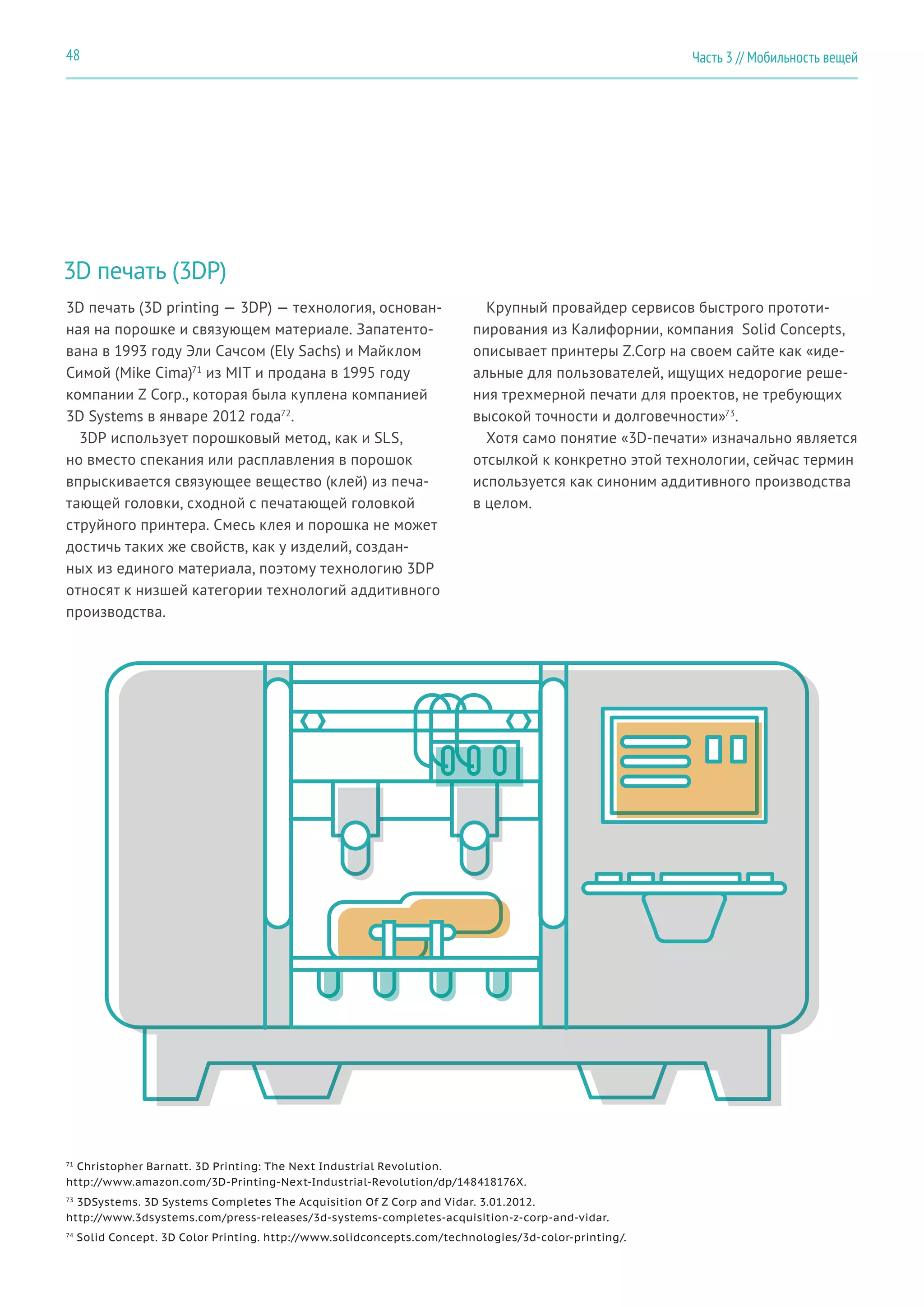 Часть 3 // Мобильность вещей48
3D печать (3DP)
3D печать (3D printing — 3DP) — технология, основан-
ная на порошке и связующем материале. Запатенто-
вана в 1993 году Эли Сачсом (Ely Sachs) и Майклом
Симой (Mike Cima)71
из MIT и продана в 1995 году
компании Z Corp., которая была куплена компанией
3D Systems в январе 2012 года72
.
3DP использует порошковый метод, как и SLS,
но вместо спекания или расплавления в порошок
впрыскивается связующее вещество (клей) из печа-
тающей головки, сходной с печатающей головкой
струйного принтера. Смесь клея и порошка не может
достичь таких же свойств, как у изделий, создан-
ных из единого материала, поэтому технологию 3DP
относят к низшей категории технологий аддитивного
производства.
Крупный провайдер сервисов быстрого прототи-
пирования из Калифорнии, компания Solid Concepts,
описывает принтеры Z.Corp на своем сайте как «иде-
альные для пользователей, ищущих недорогие реше-
ния трехмерной печати для проектов, не требующих
высокой точности и долговечности»73
.
Хотя само понятие «3D-печати» изначально является
отсылкой к конкретно этой технологии, сейчас термин
используется как синоним аддитивного производства
в целом.
71
Christopher Barnatt. 3D Printing: The Next Industrial Revolution.
http://www.amazon.com/3D-Printing-Next-Industrial-Revolution/dp/148418176X.
73
3DSystems. 3D Systems Completes The Acquisition Of Z Corp and Vidar. 3.01.2012.
http://www.3dsystems.com/press-releases/3d-systems-completes-acquisition-z-corp-and-vidar.
74
Solid Concept. 3D Color Printing. http://www.solidconcepts.com/technologies/3d-color-printing/.
 