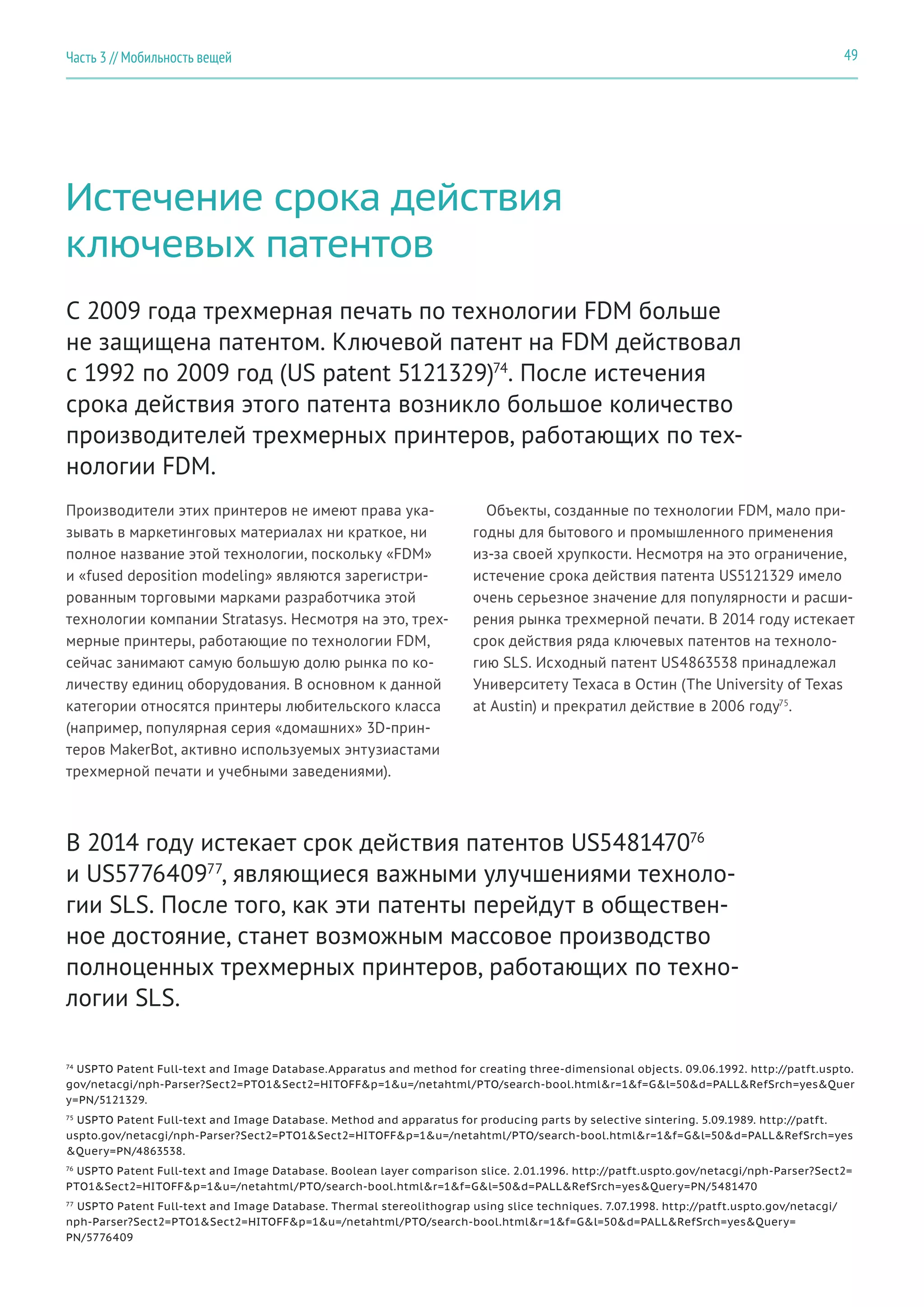 49Часть 3 // Мобильность вещей
Истечение срока действия
ключевых патентов
Производители этих принтеров не имеют права ука-
зывать в маркетинговых материалах ни краткое, ни
полное название этой технологии, поскольку «FDM»
и «fused deposition modeling» являются зарегистри-
рованным торговыми марками разработчика этой
технологии компании Stratasys. Несмотря на это, трех-
мерные принтеры, работающие по технологии FDM,
сейчас занимают самую большую долю рынка по ко-
личеству единиц оборудования. В основном к данной
категории относятся принтеры любительского класса
(например, популярная серия «домашних» 3D-прин-
теров MakerBot, активно используемых энтузиастами
трехмерной печати и учебными заведениями).
С 2009 года трехмерная печать по технологии FDM больше
не защищена патентом. Ключевой патент на FDM действовал
с 1992 по 2009 год (US patent 5121329)74
. После истечения
срока действия этого патента возникло большое количество
производителей трехмерных принтеров, работающих по тех-
нологии FDM.
Объекты, созданные по технологии FDM, мало при-
годны для бытового и промышленного применения
из-за своей хрупкости. Несмотря на это ограничение,
истечение срока действия патента US5121329 имело
очень серьезное значение для популярности и расши-
рения рынка трехмерной печати. В 2014 году истекает
срок действия ряда ключевых патентов на техноло-
гию SLS. Исходный патент US4863538 принадлежал
Университету Техаса в Остин (The University of Texas
at Austin) и прекратил действие в 2006 году75
.
74
USPTO Patent Full-text and Image Database.Apparatus and method for creating three-dimensional objects. 09.06.1992. http://patft.uspto.
gov/netacgi/nph-Parser?Sect2=PTO1&Sect2=HITOFF&p=1&u=/netahtml/PTO/search-bool.html&r=1&f=G&l=50&d=PALL&RefSrch=yes&Quer
y=PN/5121329.
75
USPTO Patent Full-text and Image Database. Method and apparatus for producing parts by selective sintering. 5.09.1989. http://patft.
uspto.gov/netacgi/nph-Parser?Sect2=PTO1&Sect2=HITOFF&p=1&u=/netahtml/PTO/search-bool.html&r=1&f=G&l=50&d=PALL&RefSrch=yes
&Query=PN/4863538.
76
USPTO Patent Full-text and Image Database. Boolean layer comparison slice. 2.01.1996. http://patft.uspto.gov/netacgi/nph-Parser?Sect2=
PTO1&Sect2=HITOFF&p=1&u=/netahtml/PTO/search-bool.html&r=1&f=G&l=50&d=PALL&RefSrch=yes&Query=PN/5481470
77
USPTO Patent Full-text and Image Database. Thermal stereolithograp using slice techniques. 7.07.1998. http://patft.uspto.gov/netacgi/
nph-Parser?Sect2=PTO1&Sect2=HITOFF&p=1&u=/netahtml/PTO/search-bool.html&r=1&f=G&l=50&d=PALL&RefSrch=yes&Query=
PN/5776409
В 2014 году истекает срок действия патентов US548147076
и US577640977
, являющиеся важными улучшениями техноло-
гии SLS. После того, как эти патенты перейдут в обществен-
ное достояние, станет возможным массовое производство
полноценных трехмерных принтеров, работающих по техно-
логии SLS.
 