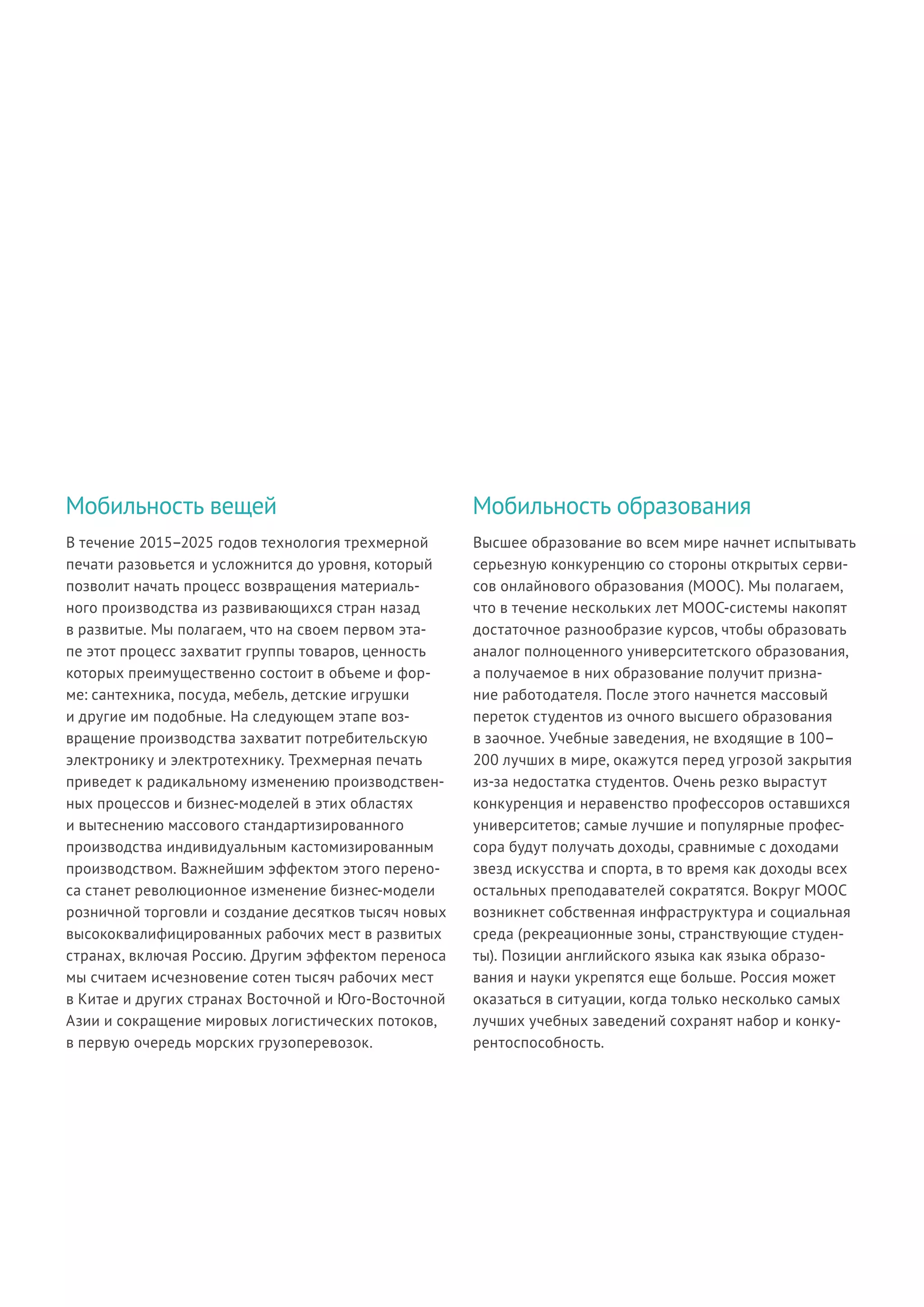 В течение 2015–2025 годов технология трехмерной
печати разовьется и усложнится до уровня, который
позволит начать процесс возвращения материаль-
ного производства из развивающихся стран назад
в развитые. Мы полагаем, что на своем первом эта-
пе этот процесс захватит группы товаров, ценность
которых преимущественно состоит в объеме и фор-
ме: сантехника, посуда, мебель, детские игрушки
и другие им подобные. На следующем этапе воз-
вращение производства захватит потребительскую
электронику и электротехнику. Трехмерная печать
приведет к радикальному изменению производствен-
ных процессов и бизнес-моделей в этих областях
и вытеснению массового стандартизированного
производства индивидуальным кастомизированным
производством. Важнейшим эффектом этого перено-
са станет революционное изменение бизнес-модели
розничной торговли и создание десятков тысяч новых
высококвалифицированных рабочих мест в развитых
странах, включая Россию. Другим эффектом переноса
мы считаем исчезновение сотен тысяч рабочих мест
в Китае и других странах Восточной и Юго-Восточной
Азии и сокращение мировых логистических потоков,
в первую очередь морских грузоперевозок.
Высшее образование во всем мире начнет испытывать
серьезную конкуренцию со стороны открытых серви-
сов онлайнового образования (MOOC). Мы полагаем,
что в течение нескольких лет МООС-системы накопят
достаточное разнообразие курсов, чтобы образовать
аналог полноценного университетского образования,
а получаемое в них образование получит призна-
ние работодателя. После этого начнется массовый
переток студентов из очного высшего образования
в заочное. Учебные заведения, не входящие в 100–
200 лучших в мире, окажутся перед угрозой закрытия
из-за недостатка студентов. Очень резко вырастут
конкуренция и неравенство профессоров оставшихся
университетов; самые лучшие и популярные профес-
сора будут получать доходы, сравнимые с доходами
звезд искусства и спорта, в то время как доходы всех
остальных преподавателей сократятся. Вокруг MOOC
возникнет собственная инфраструктура и социальная
среда (рекреационные зоны, странствующие студен-
ты). Позиции английского языка как языка образо-
вания и науки укрепятся еще больше. Россия может
оказаться в ситуации, когда только несколько самых
лучших учебных заведений сохранят набор и конку-
рентоспособность.
Мобильность вещей Мобильность образования
 