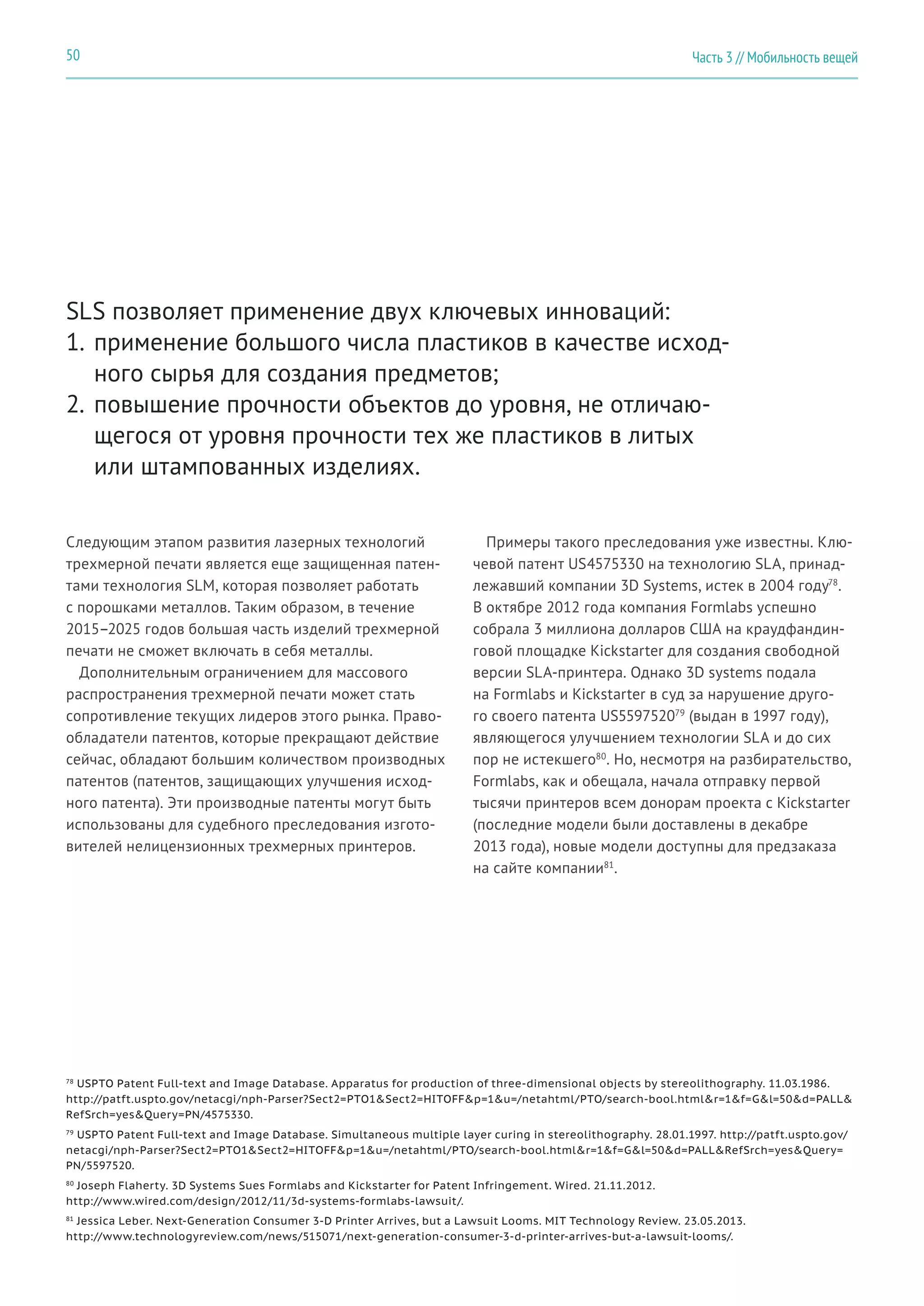 Часть 3 // Мобильность вещей50
SLS позволяет применение двух ключевых инноваций:
1.	применение большого числа пластиков в качестве исход-
ного сырья для создания предметов;
2.	повышение прочности объектов до уровня, не отличаю-
щегося от уровня прочности тех же пластиков в литых
или штампованных изделиях.
Следующим этапом развития лазерных технологий
трехмерной печати является еще защищенная патен-
тами технология SLM, которая позволяет работать
с порошками металлов. Таким образом, в течение
2015–2025 годов большая часть изделий трехмерной
печати не сможет включать в себя металлы.
Дополнительным ограничением для массового
распространения трехмерной печати может стать
сопротивление текущих лидеров этого рынка. Право-
обладатели патентов, которые прекращают действие
сейчас, обладают большим количеством производных
патентов (патентов, защищающих улучшения исход-
ного патента). Эти производные патенты могут быть
использованы для судебного преследования изгото-
вителей нелицензионных трехмерных принтеров.
Примеры такого преследования уже известны. Клю-
чевой патент US4575330 на технологию SLA, принад-
лежавший компании 3D Systems, истек в 2004 году78
.
В октябре 2012 года компания Formlabs успешно
собрала 3 миллиона долларов США на краудфандин-
говой площадке Kickstarter для создания свободной
версии SLA-принтера. Однако 3D systems подала
на Formlabs и Kickstarter в суд за нарушение друго-
го своего патента US559752079
(выдан в 1997 году),
являющегося улучшением технологии SLA и до сих
пор не истекшего80
. Но, несмотря на разбирательство,
Formlabs, как и обещала, начала отправку первой
тысячи принтеров всем донорам проекта с Kickstarter
(последние модели были доставлены в декабре
2013 года), новые модели доступны для предзаказа
на сайте компании81
.
78
USPTO Patent Full-text and Image Database. Apparatus for production of three-dimensional objects by stereolithography. 11.03.1986.
http://patft.uspto.gov/netacgi/nph-Parser?Sect2=PTO1&Sect2=HITOFF&p=1&u=/netahtml/PTO/search-bool.html&r=1&f=G&l=50&d=PALL&
RefSrch=yes&Query=PN/4575330.
79
USPTO Patent Full-text and Image Database. Simultaneous multiple layer curing in stereolithography. 28.01.1997. http://patft.uspto.gov/
netacgi/nph-Parser?Sect2=PTO1&Sect2=HITOFF&p=1&u=/netahtml/PTO/search-bool.html&r=1&f=G&l=50&d=PALL&RefSrch=yes&Query=
PN/5597520.
80
Joseph Flaherty. 3D Systems Sues Formlabs and Kickstarter for Patent Infringement. Wired. 21.11.2012.
http://www.wired.com/design/2012/11/3d-systems-formlabs-lawsuit/.
81
Jessica Leber. Next-Generation Consumer 3-D Printer Arrives, but a Lawsuit Looms. MIT Technology Review. 23.05.2013.
http://www.technologyreview.com/news/515071/next-generation-consumer-3-d-printer-arrives-but-a-lawsuit-looms/.
 