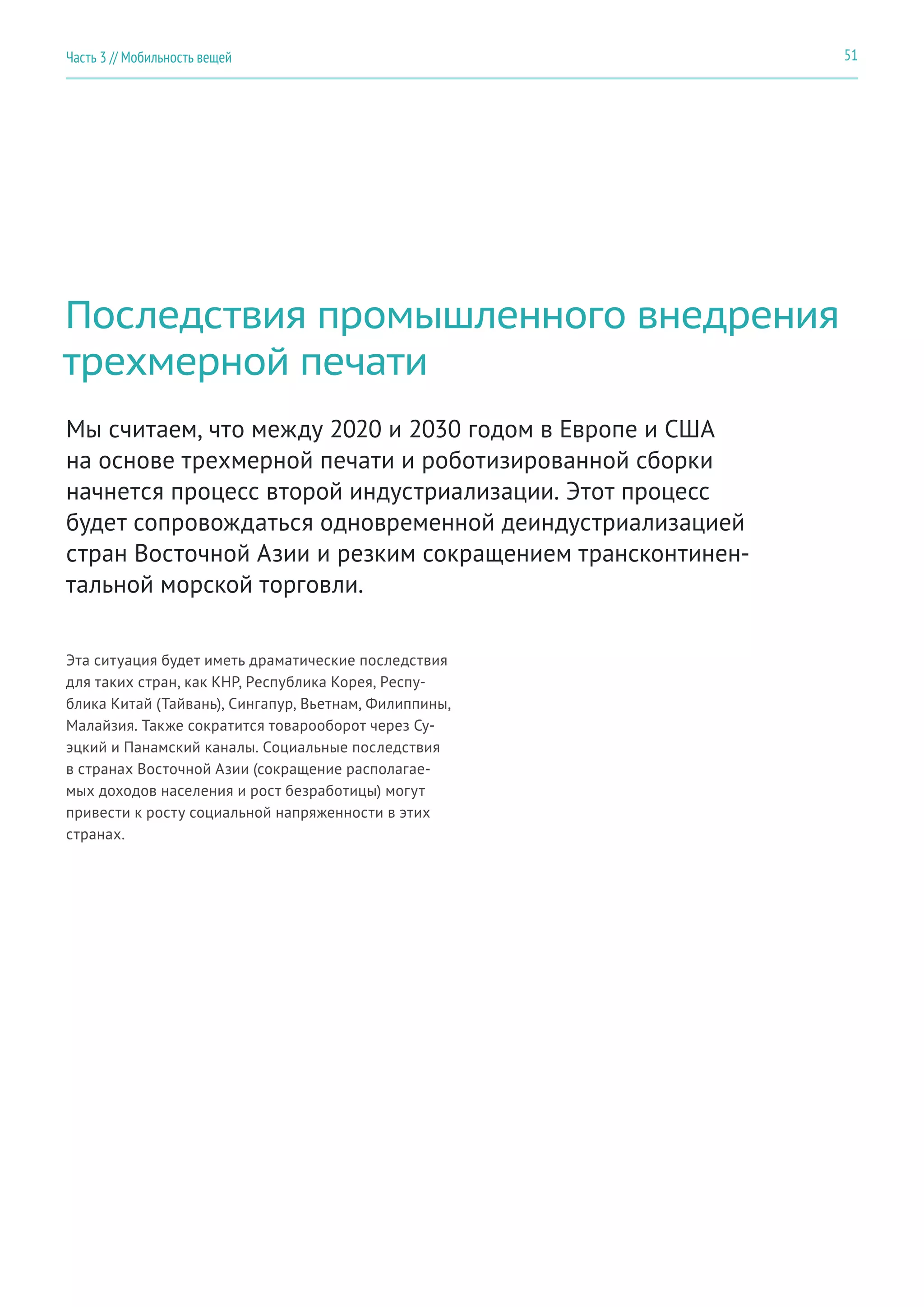 51Часть 3 // Мобильность вещей
Последствия промышленного внедрения
трехмерной печати
Эта ситуация будет иметь драматические последствия
для таких стран, как КНР, Республика Корея, Респу-
блика Китай (Тайвань), Сингапур, Вьетнам, Филиппины,
Малайзия. Также сократится товарооборот через Су-
эцкий и Панамский каналы. Социальные последствия
в странах Восточной Азии (сокращение располагае-
мых доходов населения и рост безработицы) могут
привести к росту социальной напряженности в этих
странах.
Мы считаем, что между 2020 и 2030 годом в Европе и США
на основе трехмерной печати и роботизированной сборки
начнется процесс второй индустриализации. Этот процесс
будет сопровождаться одновременной деиндустриализацией
стран Восточной Азии и резким сокращением трансконтинен-
тальной морской торговли.
 