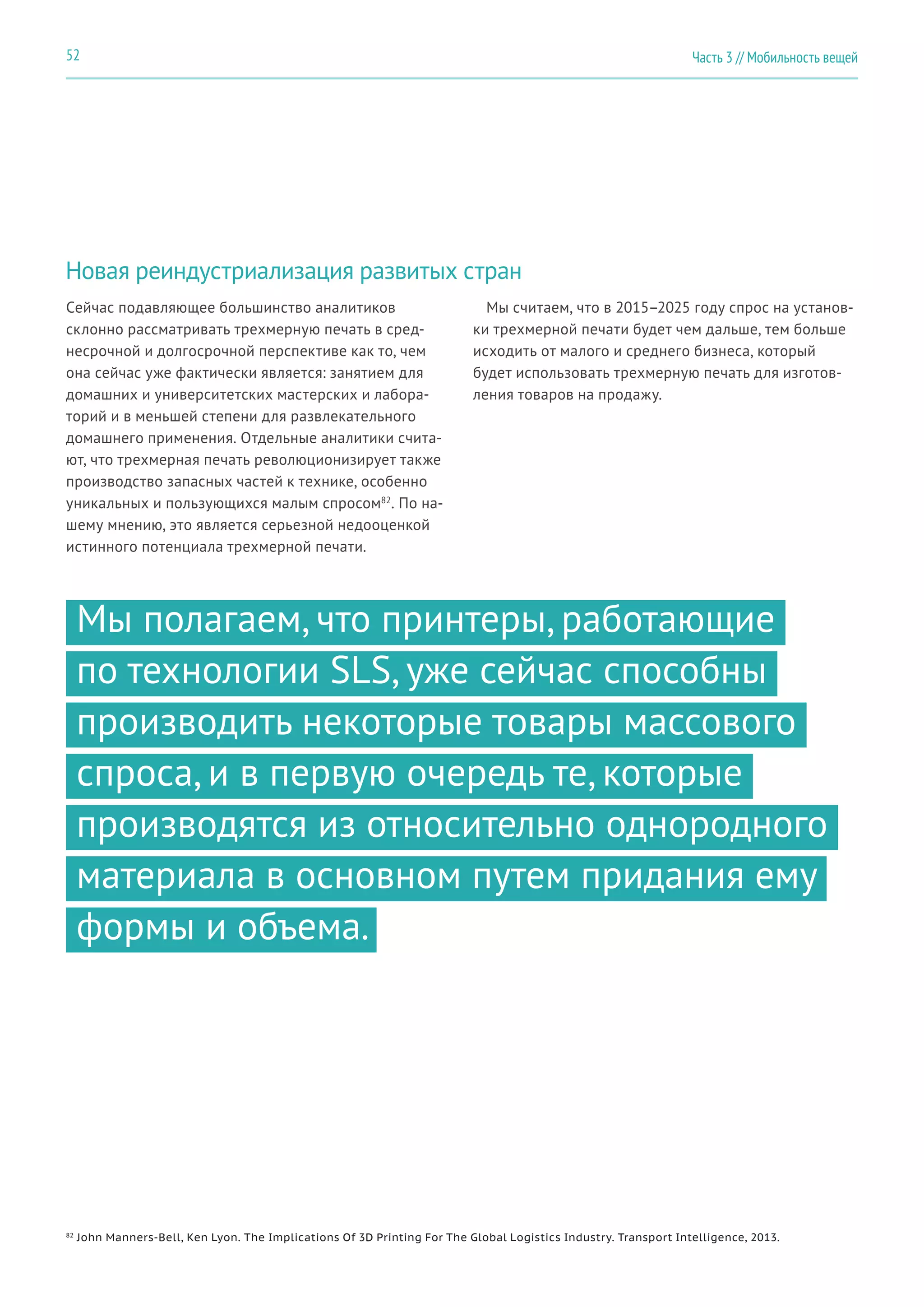 Часть 3 // Мобильность вещей52
Новая реиндустриализация развитых стран
Сейчас подавляющее большинство аналитиков
склонно рассматривать трехмерную печать в сред-
несрочной и долгосрочной перспективе как то, чем
она сейчас уже фактически является: занятием для
домашних и университетских мастерских и лабора-
торий и в меньшей степени для развлекательного
домашнего применения. Отдельные аналитики счита-
ют, что трехмерная печать революционизирует также
производство запасных частей к технике, особенно
уникальных и пользующихся малым спросом82
. По на-
шему мнению, это является серьезной недооценкой
истинного потенциала трехмерной печати.
Мы считаем, что в 2015–2025 году спрос на установ-
ки трехмерной печати будет чем дальше, тем больше
исходить от малого и среднего бизнеса, который
будет использовать трехмерную печать для изготов-
ления товаров на продажу.
Мы полагаем, что принтеры, работающие
по технологии SLS, уже сейчас способны
производить некоторые товары массового
спроса, и в первую очередь те, которые
производятся из относительно однородного
материала в основном путем придания ему
формы и объема.
82
John Manners-Bell, Ken Lyon. The Implications Of 3D Printing For The Global Logistics Industry. Transport Intelligence, 2013.
 