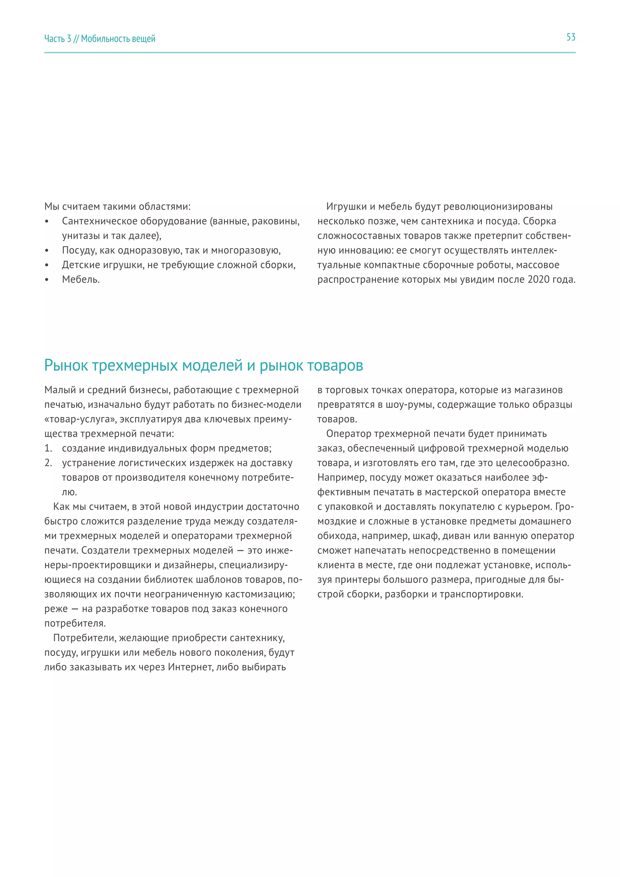 53Часть 3 // Мобильность вещей
Мы считаем такими областями:
•	 Сантехническое оборудование (ванные, раковины,
унитазы и так далее),
•	 Посуду, как одноразовую, так и многоразовую,
•	 Детские игрушки, не требующие сложной сборки,
•	 Мебель.
Игрушки и мебель будут революционизированы
несколько позже, чем сантехника и посуда. Сборка
сложносоставных товаров также претерпит собствен-
ную инновацию: ее смогут осуществлять интеллек-
туальные компактные сборочные роботы, массовое
распространение которых мы увидим после 2020 года.
Рынок трехмерных моделей и рынок товаров
Малый и средний бизнесы, работающие с трехмерной
печатью, изначально будут работать по бизнес-модели
«товар-услуга», эксплуатируя два ключевых преиму-
щества трехмерной печати:
1.	 создание индивидуальных форм предметов;
2.	 устранение логистических издержек на доставку
товаров от производителя конечному потребите-
лю.
Как мы считаем, в этой новой индустрии достаточно
быстро сложится разделение труда между создателя-
ми трехмерных моделей и операторами трехмерной
печати. Создатели трехмерных моделей — это инже-
неры-проектировщики и дизайнеры, специализиру-
ющиеся на создании библиотек шаблонов товаров, по-
зволяющих их почти неограниченную кастомизацию;
реже — на разработке товаров под заказ конечного
потребителя.
Потребители, желающие приобрести сантехнику,
посуду, игрушки или мебель нового поколения, будут
либо заказывать их через Интернет, либо выбирать
в торговых точках оператора, которые из магазинов
превратятся в шоу-румы, содержащие только образцы
товаров.
Оператор трехмерной печати будет принимать
заказ, обеспеченный цифровой трехмерной моделью
товара, и изготовлять его там, где это целесообразно.
Например, посуду может оказаться наиболее эф-
фективным печатать в мастерской оператора вместе
с упаковкой и доставлять покупателю с курьером. Гро-
моздкие и сложные в установке предметы домашнего
обихода, например, шкаф, диван или ванную оператор
сможет напечатать непосредственно в помещении
клиента в месте, где они подлежат установке, исполь-
зуя принтеры большого размера, пригодные для бы-
строй сборки, разборки и транспортировки.
 