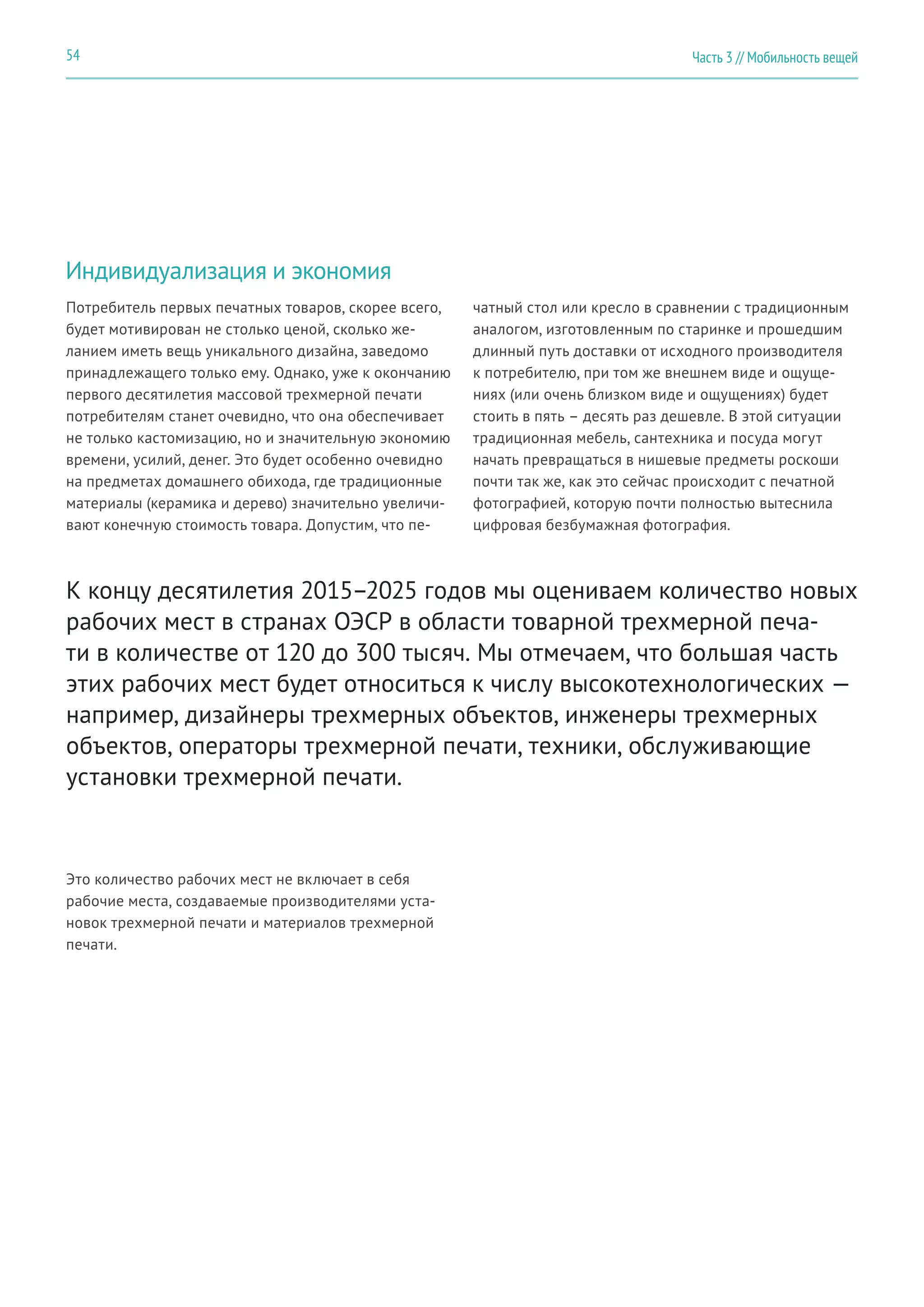 Часть 3 // Мобильность вещей54
Индивидуализация и экономия
Потребитель первых печатных товаров, скорее всего,
будет мотивирован не столько ценой, сколько же-
ланием иметь вещь уникального дизайна, заведомо
принадлежащего только ему. Однако, уже к окончанию
первого десятилетия массовой трехмерной печати
потребителям станет очевидно, что она обеспечивает
не только кастомизацию, но и значительную экономию
времени, усилий, денег. Это будет особенно очевидно
на предметах домашнего обихода, где традиционные
материалы (керамика и дерево) значительно увеличи-
вают конечную стоимость товара. Допустим, что пе-
Это количество рабочих мест не включает в себя
рабочие места, создаваемые производителями уста-
новок трехмерной печати и материалов трехмерной
печати.
чатный стол или кресло в сравнении с традиционным
аналогом, изготовленным по старинке и прошедшим
длинный путь доставки от исходного производителя
к потребителю, при том же внешнем виде и ощуще-
ниях (или очень близком виде и ощущениях) будет
стоить в пять – десять раз дешевле. В этой ситуации
традиционная мебель, сантехника и посуда могут
начать превращаться в нишевые предметы роскоши
почти так же, как это сейчас происходит с печатной
фотографией, которую почти полностью вытеснила
цифровая безбумажная фотография.
К концу десятилетия 2015–2025 годов мы оцениваем количество новых
рабочих мест в странах ОЭСР в области товарной трехмерной печа-
ти в количестве от 120 до 300 тысяч. Мы отмечаем, что большая часть
этих рабочих мест будет относиться к числу высокотехнологических —
например, дизайнеры трехмерных объектов, инженеры трехмерных
объектов, операторы трехмерной печати, техники, обслуживающие
установки трехмерной печати.
 