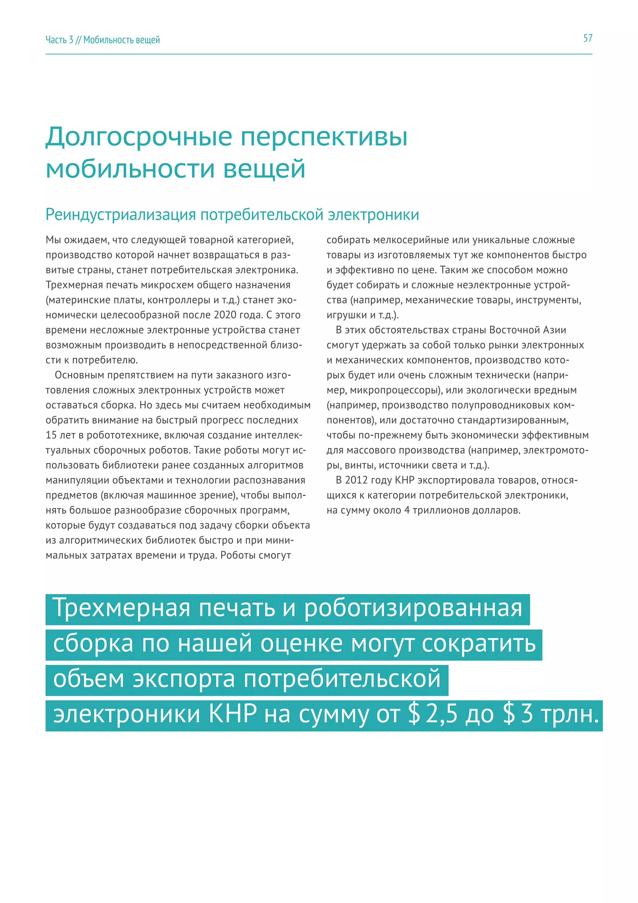 57Часть 3 // Мобильность вещей
Долгосрочные перспективы
мобильности вещей
Реиндустриализация потребительской электроники
Мы ожидаем, что следующей товарной категорией,
производство которой начнет возвращаться в раз-
витые страны, станет потребительская электроника.
Трехмерная печать микросхем общего назначения
(материнские платы, контроллеры и т.д.) станет эко-
номически целесообразной после 2020 года. С этого
времени несложные электронные устройства станет
возможным производить в непосредственной близо-
сти к потребителю.
Основным препятствием на пути заказного изго-
товления сложных электронных устройств может
оставаться сборка. Но здесь мы считаем необходимым
обратить внимание на быстрый прогресс последних
15 лет в робототехнике, включая создание интеллек-
туальных сборочных роботов. Такие роботы могут ис-
пользовать библиотеки ранее созданных алгоритмов
манипуляции объектами и технологии распознавания
предметов (включая машинное зрение), чтобы выпол-
нять большое разнообразие сборочных программ,
которые будут создаваться под задачу сборки объекта
из алгоритмических библиотек быстро и при мини-
мальных затратах времени и труда. Роботы смогут
собирать мелкосерийные или уникальные сложные
товары из изготовляемых тут же компонентов быстро
и эффективно по цене. Таким же способом можно
будет собирать и сложные неэлектронные устрой-
ства (например, механические товары, инструменты,
игрушки и т.д.).
В этих обстоятельствах страны Восточной Азии
смогут удержать за собой только рынки электронных
и механических компонентов, производство кото-
рых будет или очень сложным технически (напри-
мер, микропроцессоры), или экологически вредным
(например, производство полупроводниковых ком-
понентов), или достаточно стандартизированным,
чтобы по-прежнему быть экономически эффективным
для массового производства (например, электромото-
ры, винты, источники света и т.д.).
В 2012 году КНР экспортировала товаров, относя-
щихся к категории потребительской электроники,
на сумму около 4 триллионов долларов.
Трехмерная печать и роботизированная
сборка по нашей оценке могут сократить
объем экспорта потребительской
электроники КНР на сумму от $ 2,5 до $ 3 трлн.
 