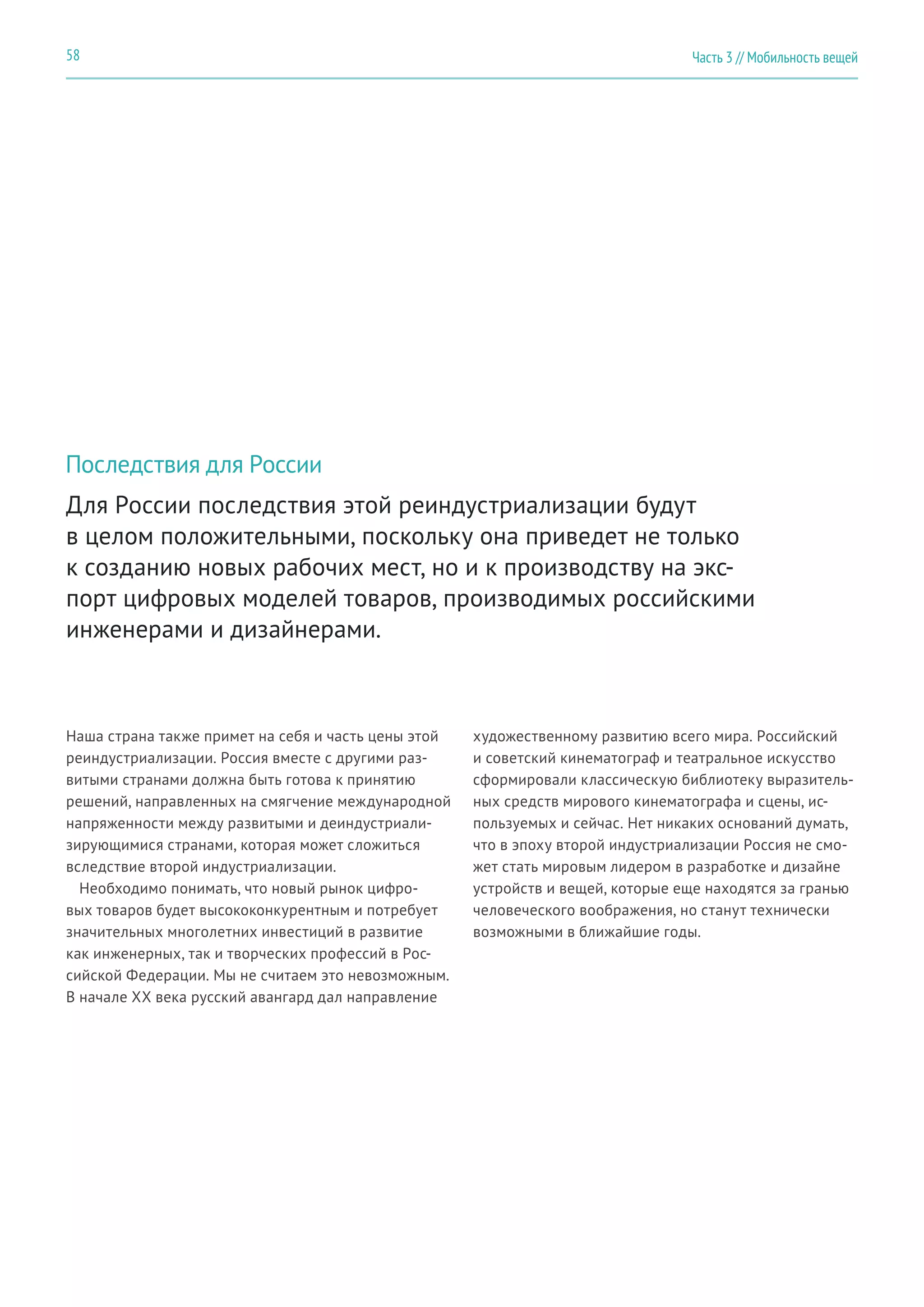 Часть 3 // Мобильность вещей58
Для России последствия этой реиндустриализации будут
в целом положительными, поскольку она приведет не только
к созданию новых рабочих мест, но и к производству на экс-
порт цифровых моделей товаров, производимых российскими
инженерами и дизайнерами.
Последствия для России
Наша страна также примет на себя и часть цены этой
реиндустриализации. Россия вместе с другими раз-
витыми странами должна быть готова к принятию
решений, направленных на смягчение международной
напряженности между развитыми и деиндустриали-
зирующимися странами, которая может сложиться
вследствие второй индустриализации.
Необходимо понимать, что новый рынок цифро-
вых товаров будет высококонкурентным и потребует
значительных многолетних инвестиций в развитие
как инженерных, так и творческих профессий в Рос-
сийской Федерации. Мы не считаем это невозможным.
В начале XX века русский авангард дал направление
художественному развитию всего мира. Российский
и советский кинематограф и театральное искусство
сформировали классическую библиотеку выразитель-
ных средств мирового кинематографа и сцены, ис-
пользуемых и сейчас. Нет никаких оснований думать,
что в эпоху второй индустриализации Россия не смо-
жет стать мировым лидером в разработке и дизайне
устройств и вещей, которые еще находятся за гранью
человеческого воображения, но станут технически
возможными в ближайшие годы.
 