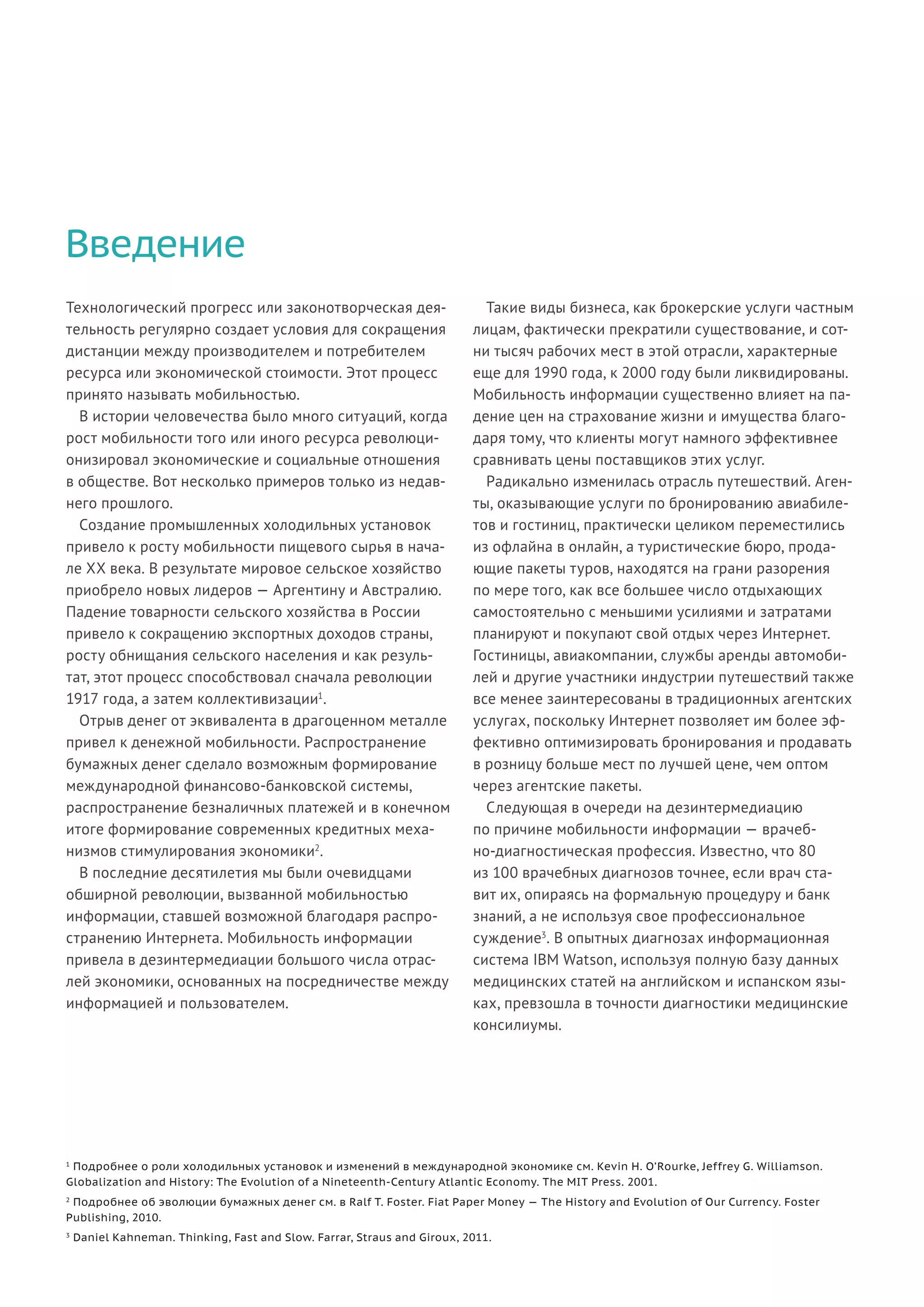 Введение
Технологический прогресс или законотворческая дея-
тельность регулярно создает условия для сокращения
дистанции между производителем и потребителем
ресурса или экономической стоимости. Этот процесс
принято называть мобильностью.
В истории человечества было много ситуаций, когда
рост мобильности того или иного ресурса революци-
онизировал экономические и социальные отношения
в обществе. Вот несколько примеров только из недав-
него прошлого.
Создание промышленных холодильных установок
привело к росту мобильности пищевого сырья в нача-
ле XX века. В результате мировое сельское хозяйство
приобрело новых лидеров — Аргентину и Австралию.
Падение товарности сельского хозяйства в России
привело к сокращению экспортных доходов страны,
росту обнищания сельского населения и как резуль-
тат, этот процесс способствовал сначала революции
1917 года, а затем коллективизации1
.
Отрыв денег от эквивалента в драгоценном металле
привел к денежной мобильности. Распространение
бумажных денег сделало возможным формирование
международной финансово-банковской системы,
распространение безналичных платежей и в конечном
итоге формирование современных кредитных меха-
низмов стимулирования экономики2
.
В последние десятилетия мы были очевидцами
обширной революции, вызванной мобильностью
информации, ставшей возможной благодаря распро-
странению Интернета. Мобильность информации
привела в дезинтермедиации большого числа отрас-
лей экономики, основанных на посредничестве между
информацией и пользователем.
Такие виды бизнеса, как брокерские услуги частным
лицам, фактически прекратили существование, и сот-
ни тысяч рабочих мест в этой отрасли, характерные
еще для 1990 года, к 2000 году были ликвидированы.
Мобильность информации существенно влияет на па-
дение цен на страхование жизни и имущества благо-
даря тому, что клиенты могут намного эффективнее
сравнивать цены поставщиков этих услуг.
Радикально изменилась отрасль путешествий. Аген-
ты, оказывающие услуги по бронированию авиабиле-
тов и гостиниц, практически целиком переместились
из офлайна в онлайн, а туристические бюро, прода-
ющие пакеты туров, находятся на грани разорения
по мере того, как все большее число отдыхающих
самостоятельно с меньшими усилиями и затратами
планируют и покупают свой отдых через Интернет.
Гостиницы, авиакомпании, службы аренды автомоби-
лей и другие участники индустрии путешествий также
все менее заинтересованы в традиционных агентских
услугах, поскольку Интернет позволяет им более эф-
фективно оптимизировать бронирования и продавать
в розницу больше мест по лучшей цене, чем оптом
через агентские пакеты.
Следующая в очереди на дезинтермедиацию
по причине мобильности информации — врачеб-
но-диагностическая профессия. Известно, что 80
из 100 врачебных диагнозов точнее, если врач ста-
вит их, опираясь на формальную процедуру и банк
знаний, а не используя свое профессиональное
суждение3
. В опытных диагнозах информационная
система IBM Watson, используя полную базу данных
медицинских статей на английском и испанском язы-
ках, превзошла в точности диагностики медицинские
консилиумы.
1
Подробнее о роли холодильных установок и изменений в международной экономике см. Kevin H. O’Rourke, Jeffrey G. Williamson.
Globalization and History: The Evolution of a Nineteenth-Century Atlantic Economy. The MIT Press. 2001.
2
Подробнее об эволюции бумажных денег см. в Ralf T. Foster. Fiat Paper Money — The History and Evolution of Our Currency. Foster
Publishing, 2010.
3
Daniel Kahneman. Thinking, Fast and Slow. Farrar, Straus and Giroux, 2011.
 