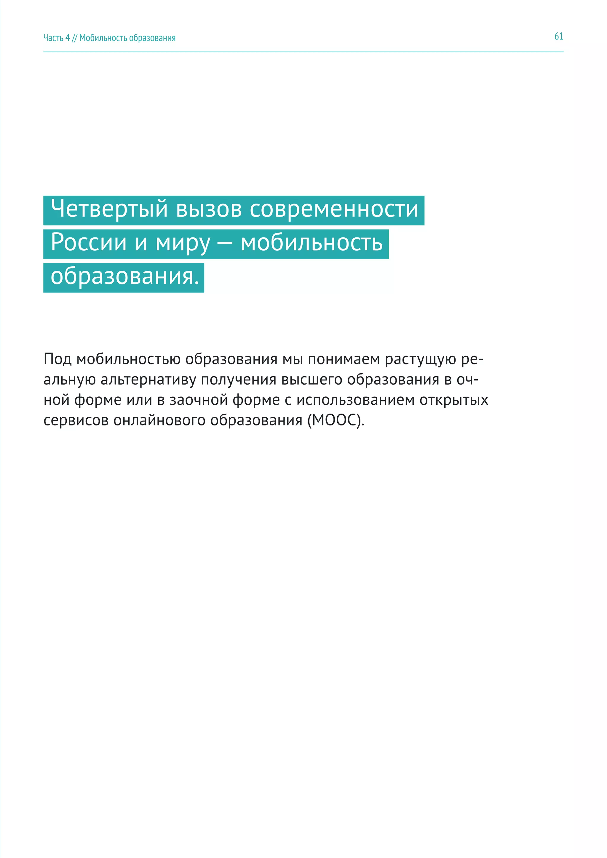 61Часть 4 // Мобильность образования
Четвертый вызов современности
России и миру — мобильность
образования.
Под мобильностью образования мы понимаем растущую ре-
альную альтернативу получения высшего образования в оч-
ной форме или в заочной форме с использованием открытых
сервисов онлайнового образования (MOOC).
 