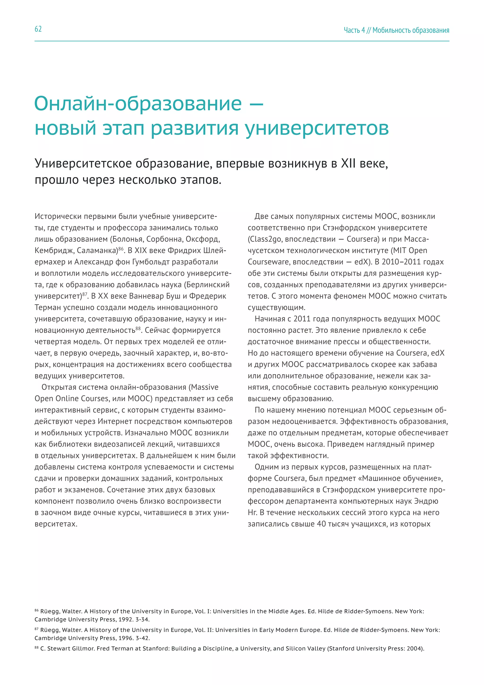 Часть 4 // Мобильность образования62
Онлайн-образование —
новый этап развития университетов
Исторически первыми были учебные университе-
ты, где студенты и профессора занимались только
лишь образованием (Болонья, Сорбонна, Оксфорд,
Кембридж, Саламанка)86
. В XIX веке Фридрих Шлей-
ермахер и Александр фон Гумбольдт разработали
и воплотили модель исследовательского университе-
та, где к образованию добавилась наука (Берлинский
университет)87
. В XX веке Ванневар Буш и Фредерик
Терман успешно создали модель инновационного
университета, сочетавшую образование, науку и ин-
новационную деятельность88
. Сейчас формируется
четвертая модель. От первых трех моделей ее отли-
чает, в первую очередь, заочный характер, и, во-вто-
рых, концентрация на достижениях всего сообщества
ведущих университетов.
Открытая система онлайн-образования (Massive
Open Online Courses, или MOOC) представляет из себя
интерактивный сервис, с которым студенты взаимо-
действуют через Интернет посредством компьютеров
и мобильных устройств. Изначально MOOC возникли
как библиотеки видеозаписей лекций, читавшихся
в отдельных университетах. В дальнейшем к ним были
добавлены система контроля успеваемости и системы
сдачи и проверки домашних заданий, контрольных
работ и экзаменов. Сочетание этих двух базовых
компонент позволило очень близко воспроизвести
в заочном виде очные курсы, читавшиеся в этих уни-
верситетах.
Университетское образование, впервые возникнув в XII веке,
прошло через несколько этапов.
Две самых популярных системы MOOC, возникли
соответственно при Стэнфордском университете
(Class2go, впоследствии — Coursera) и при Масса-
чусетском технологическом институте (MIT Open
Courseware, впоследствии — edX). В 2010–2011 годах
обе эти системы были открыты для размещения кур-
сов, созданных преподавателями из других универси-
тетов. С этого момента феномен MOOC можно считать
существующим.
Начиная с 2011 года популярность ведущих MOOC
постоянно растет. Это явление привлекло к себе
достаточное внимание прессы и общественности.
Но до настоящего времени обучение на Coursera, edX
и других MOOC рассматривалось скорее как забава
или дополнительное образование, нежели как за-
нятия, способные составить реальную конкуренцию
высшему образованию.
По нашему мнению потенциал MOOC серьезным об-
разом недооценивается. Эффективность образования,
даже по отдельным предметам, которые обеспечивает
MOOC, очень высока. Приведем наглядный пример
такой эффективности.
Одним из первых курсов, размещенных на плат-
форме Coursera, был предмет «Машинное обучение»,
преподававшийся в Стэнфордском университете про-
фессором департамента компьютерных наук Эндрю
Нг. В течение нескольких сессий этого курса на него
записались свыше 40 тысяч учащихся, из которых
86
Rüegg, Walter. A History of the University in Europe, Vol. I: Universities in the Middle Ages. Ed. Hilde de Ridder-Symoens. New York:
Cambridge University Press, 1992. 3-34.
87
Rüegg, Walter. A History of the University in Europe, Vol. II: Universities in Early Modern Europe. Ed. Hilde de Ridder-Symoens. New York:
Cambridge University Press, 1996. 3-42.
88
C. Stewart Gillmor. Fred Terman at Stanford: Building a Discipline, a University, and Silicon Valley (Stanford University Press: 2004).
 