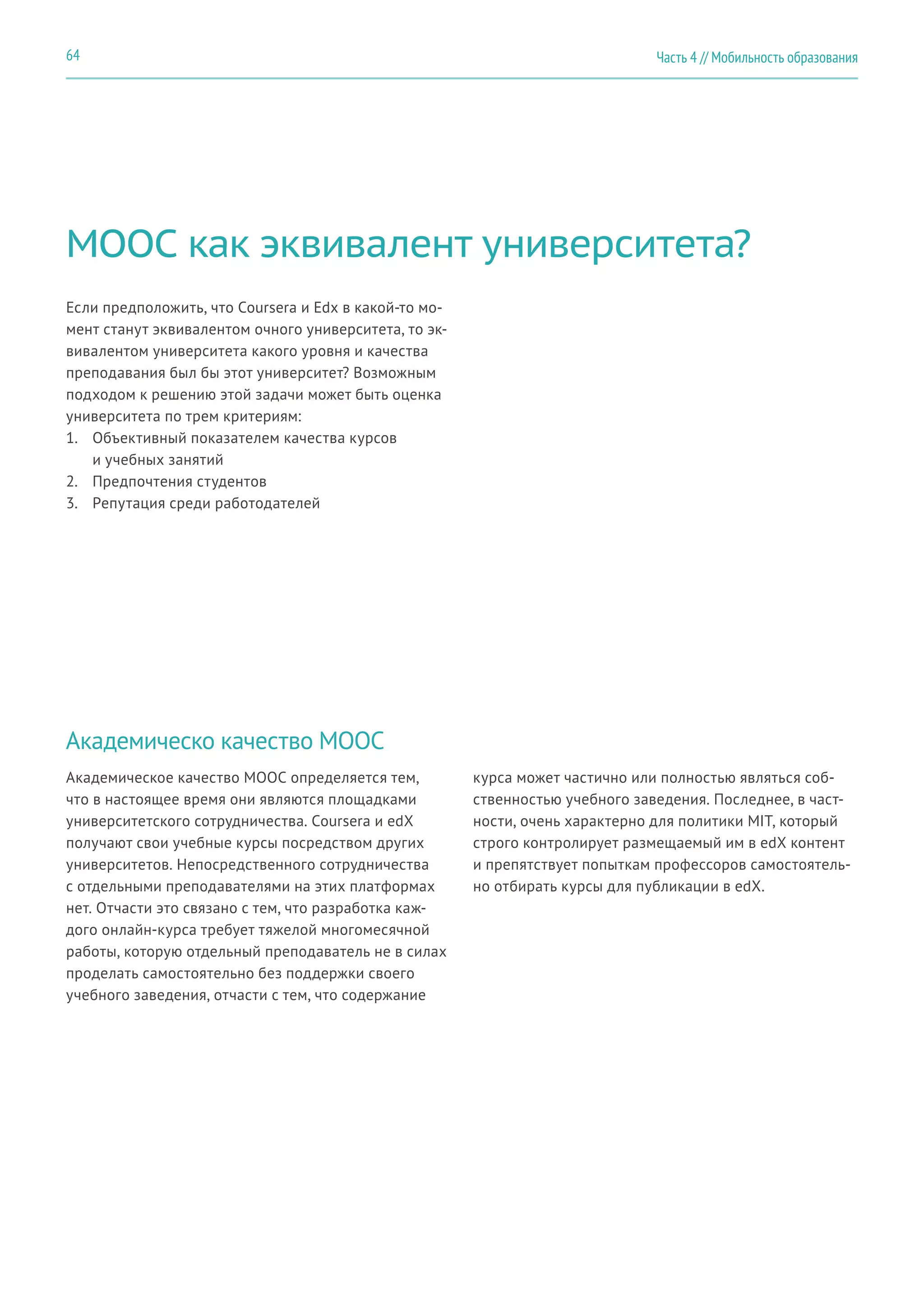 Часть 4 // Мобильность образования64
MOOC как эквивалент университета?
Академическо качество MOOC
Если предположить, что Coursera и Edx в какой-то мо-
мент станут эквивалентом очного университета, то эк-
вивалентом университета какого уровня и качества
преподавания был бы этот университет? Возможным
подходом к решению этой задачи может быть оценка
университета по трем критериям:
1.	 Объективный показателем качества курсов
и учебных занятий
2.	 Предпочтения студентов
3.	 Репутация среди работодателей
Академическое качество MOOC определяется тем,
что в настоящее время они являются площадками
университетского сотрудничества. Coursera и edX
получают свои учебные курсы посредством других
университетов. Непосредственного сотрудничества
с отдельными преподавателями на этих платформах
нет. Отчасти это связано с тем, что разработка каж-
дого онлайн-курса требует тяжелой многомесячной
работы, которую отдельный преподаватель не в силах
проделать самостоятельно без поддержки своего
учебного заведения, отчасти с тем, что содержание
курса может частично или полностью являться соб-
ственностью учебного заведения. Последнее, в част-
ности, очень характерно для политики MIT, который
строго контролирует размещаемый им в edX контент
и препятствует попыткам профессоров самостоятель-
но отбирать курсы для публикации в edX.
 