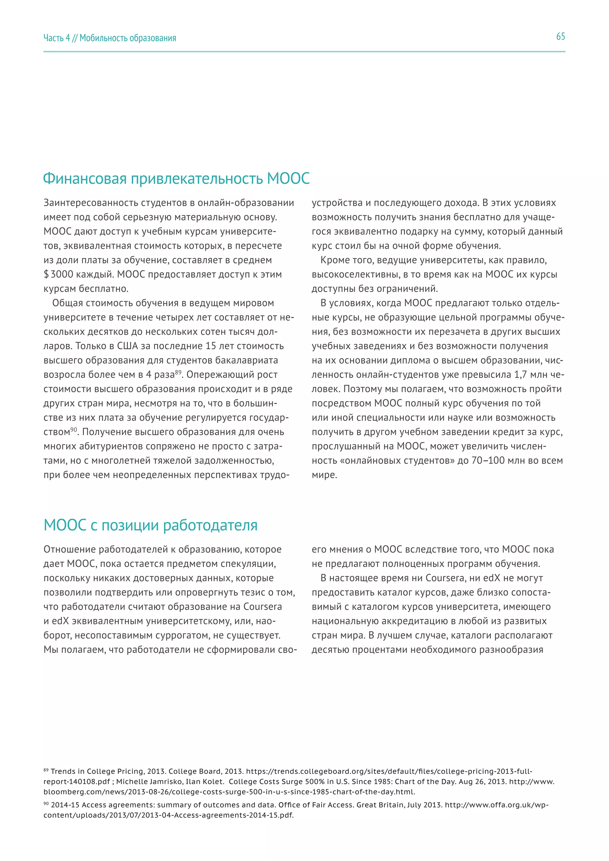 65Часть 4 // Мобильность образования
Финансовая привлекательность MOOC
MOOC с позиции работодателя
Заинтересованность студентов в онлайн-образовании
имеет под собой серьезную материальную основу.
MOOC дают доступ к учебным курсам университе-
тов, эквивалентная стоимость которых, в пересчете
из доли платы за обучение, составляет в среднем
$ 3000 каждый. MOOC предоставляет доступ к этим
курсам бесплатно.
Общая стоимость обучения в ведущем мировом
университете в течение четырех лет составляет от не-
скольких десятков до нескольких сотен тысяч дол-
ларов. Только в США за последние 15 лет стоимость
высшего образования для студентов бакалавриата
возросла более чем в 4 раза89
. Опережающий рост
стоимости высшего образования происходит и в ряде
других стран мира, несмотря на то, что в большин-
стве из них плата за обучение регулируется государ-
ством90
. Получение высшего образования для очень
многих абитуриентов сопряжено не просто с затра-
тами, но с многолетней тяжелой задолженностью,
при более чем неопределенных перспективах трудо-
Отношение работодателей к образованию, которое
дает MOOC, пока остается предметом спекуляции,
поскольку никаких достоверных данных, которые
позволили подтвердить или опровергнуть тезис о том,
что работодатели считают образование на Coursera
и edX эквивалентным университетскому, или, нао-
борот, несопоставимым суррогатом, не существует.
Мы полагаем, что работодатели не сформировали сво-
устройства и последующего дохода. В этих условиях
возможность получить знания бесплатно для учаще-
гося эквивалентно подарку на сумму, который данный
курс стоил бы на очной форме обучения.
Кроме того, ведущие университеты, как правило,
высокоселективны, в то время как на MOOC их курсы
доступны без ограничений.
В условиях, когда MOOC предлагают только отдель-
ные курсы, не образующие цельной программы обуче-
ния, без возможности их перезачета в других высших
учебных заведениях и без возможности получения
на их основании диплома о высшем образовании, чис-
ленность онлайн-студентов уже превысила 1,7 млн че-
ловек. Поэтому мы полагаем, что возможность пройти
посредством MOOC полный курс обучения по той
или иной специальности или науке или возможность
получить в другом учебном заведении кредит за курс,
прослушанный на MOOC, может увеличить числен-
ность «онлайновых студентов» до 70–100 млн во всем
мире.
его мнения о MOOC вследствие того, что MOOC пока
не предлагают полноценных программ обучения.
В настоящее время ни Coursera, ни edX не могут
предоставить каталог курсов, даже близко сопоста-
вимый с каталогом курсов университета, имеющего
национальную аккредитацию в любой из развитых
стран мира. В лучшем случае, каталоги располагают
десятью процентами необходимого разнообразия
89
Trends in College Pricing, 2013. College Board, 2013. https://trends.collegeboard.org/sites/default/files/college-pricing-2013-full-
report-140108.pdf ; Michelle Jamrisko, Ilan Kolet. College Costs Surge 500% in U.S. Since 1985: Chart of the Day. Aug 26, 2013. http://www.
bloomberg.com/news/2013-08-26/college-costs-surge-500-in-u-s-since-1985-chart-of-the-day.html.
90
2014-15 Access agreements: summary of outcomes and data. Office of Fair Access. Great Britain, July 2013. http://www.offa.org.uk/wp-
content/uploads/2013/07/2013-04-Access-agreements-2014-15.pdf.
 