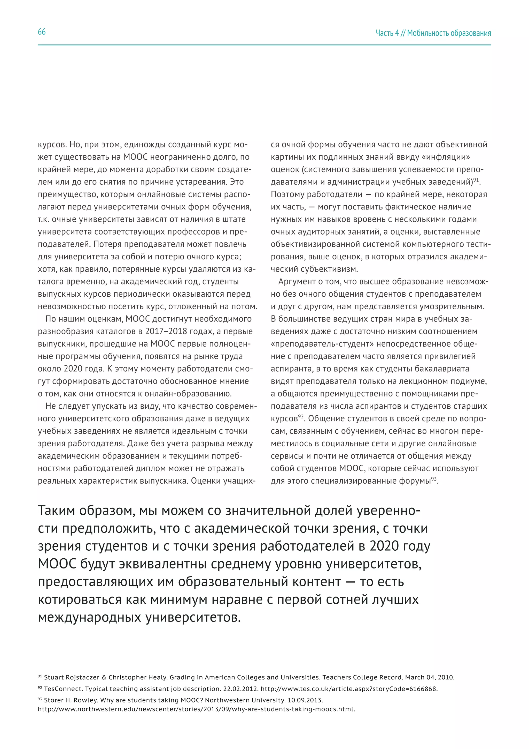 Часть 4 // Мобильность образования66
курсов. Но, при этом, единожды созданный курс мо-
жет существовать на MOOC неограниченно долго, по
крайней мере, до момента доработки своим создате-
лем или до его снятия по причине устаревания. Это
преимущество, которым онлайновые системы распо-
лагают перед университетами очных форм обучения,
т.к. очные университеты зависят от наличия в штате
университета соответствующих профессоров и пре-
подавателей. Потеря преподавателя может повлечь
для университета за собой и потерю очного курса;
хотя, как правило, потерянные курсы удаляются из ка-
талога временно, на академический год, студенты
выпускных курсов периодически оказываются перед
невозможностью посетить курс, отложенный на потом.
По нашим оценкам, MOOC достигнут необходимого
разнообразия каталогов в 2017–2018 годах, а первые
выпускники, прошедшие на MOOC первые полноцен-
ные программы обучения, появятся на рынке труда
около 2020 года. К этому моменту работодатели смо-
гут сформировать достаточно обоснованное мнение
о том, как они относятся к онлайн-образованию.
Не следует упускать из виду, что качество современ-
ного университетского образования даже в ведущих
учебных заведениях не является идеальным с точки
зрения работодателя. Даже без учета разрыва между
академическим образованием и текущими потреб-
ностями работодателей диплом может не отражать
реальных характеристик выпускника. Оценки учащих-
ся очной формы обучения часто не дают объективной
картины их подлинных знаний ввиду «инфляции»
оценок (системного завышения успеваемости препо-
давателями и администрации учебных заведений)91
.
Поэтому работодатели — по крайней мере, некоторая
их часть, — могут поставить фактическое наличие
нужных им навыков вровень с несколькими годами
очных аудиторных занятий, а оценки, выставленные
объективизированной системой компьютерного тести-
рования, выше оценок, в которых отразился академи-
ческий субъективизм.
Аргумент о том, что высшее образование невозмож-
но без очного общения студентов с преподавателем
и друг с другом, нам представляется умозрительным.
В большинстве ведущих стран мира в учебных за-
ведениях даже с достаточно низким соотношением
«преподаватель-студент» непосредственное обще-
ние с преподавателем часто является привилегией
аспиранта, в то время как студенты бакалавриата
видят преподавателя только на лекционном подиуме,
а общаются преимущественно с помощниками пре-
подавателя из числа аспирантов и студентов старших
курсов92
. Общение студентов в своей среде по вопро-
сам, связанным с обучением, сейчас во многом пере-
местилось в социальные сети и другие онлайновые
сервисы и почти не отличается от общения между
собой студентов MOOC, которые сейчас используют
для этого специализированные форумы93
.
Таким образом, мы можем со значительной долей уверенно-
сти предположить, что с академической точки зрения, с точки
зрения студентов и с точки зрения работодателей в 2020 году
MOOC будут эквивалентны среднему уровню университетов,
предоставляющих им образовательный контент — то есть
котироваться как минимум наравне с первой сотней лучших
международных университетов.
91
Stuart Rojstaczer & Christopher Healy. Grading in American Colleges and Universities. Teachers College Record. March 04, 2010.
92
TesConnect. Typical teaching assistant job description. 22.02.2012. http://www.tes.co.uk/article.aspx?storyCode=6166868.
93
Storer H. Rowley. Why are students taking MOOC? Northwestern University. 10.09.2013.
http://www.northwestern.edu/newscenter/stories/2013/09/why-are-students-taking-moocs.html.
 