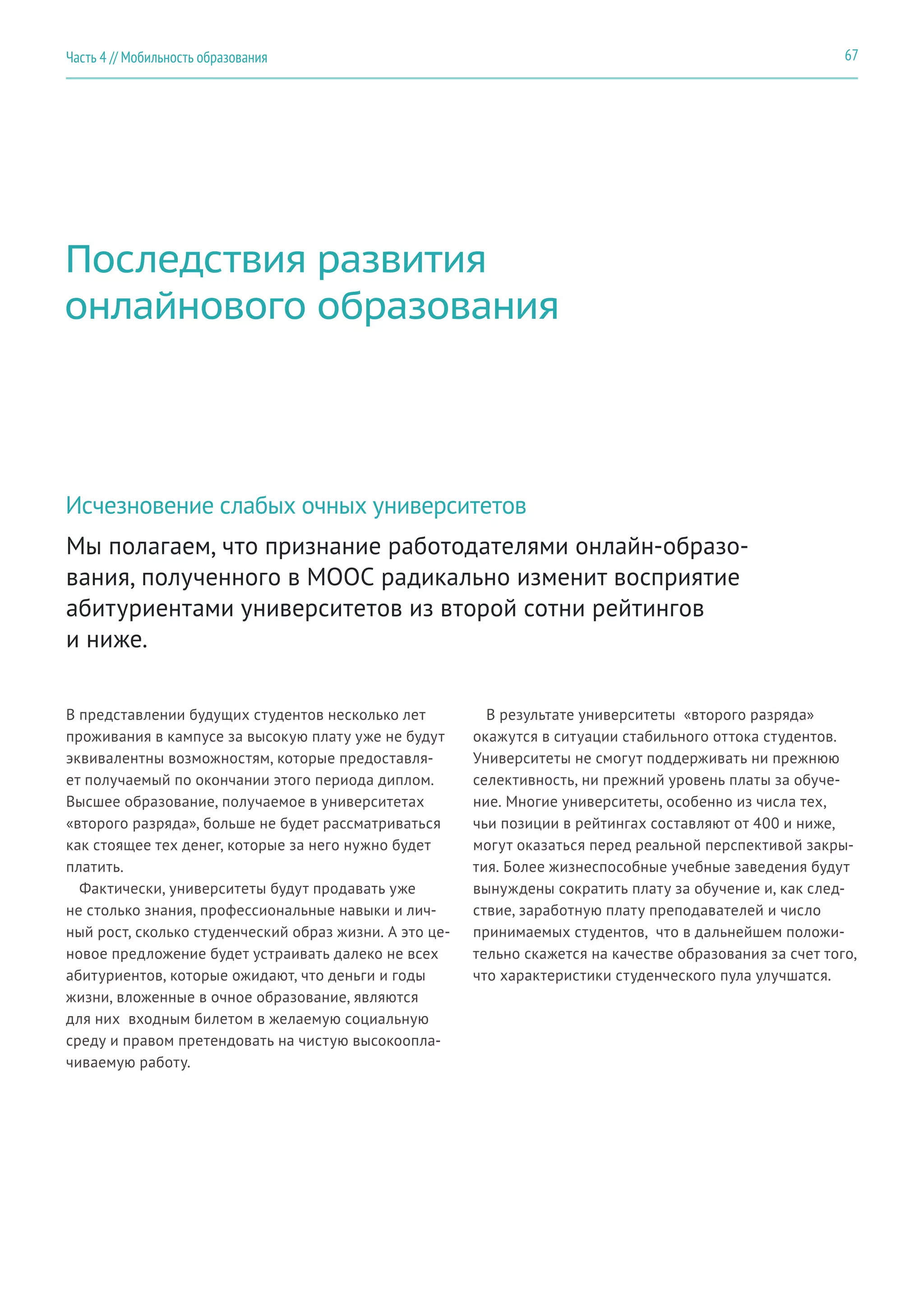 67Часть 4 // Мобильность образования
Мы полагаем, что признание работодателями онлайн-образо-
вания, полученного в MOOC радикально изменит восприятие
абитуриентами университетов из второй сотни рейтингов
и ниже.
Последствия развития
онлайнового образования
Исчезновение слабых очных университетов
В представлении будущих студентов несколько лет
проживания в кампусе за высокую плату уже не будут
эквивалентны возможностям, которые предоставля-
ет получаемый по окончании этого периода диплом.
Высшее образование, получаемое в университетах
«второго разряда», больше не будет рассматриваться
как стоящее тех денег, которые за него нужно будет
платить.
Фактически, университеты будут продавать уже
не столько знания, профессиональные навыки и лич-
ный рост, сколько студенческий образ жизни. А это це-
новое предложение будет устраивать далеко не всех
абитуриентов, которые ожидают, что деньги и годы
жизни, вложенные в очное образование, являются
для них входным билетом в желаемую социальную
среду и правом претендовать на чистую высокоопла-
чиваемую работу.
В результате университеты «второго разряда»
окажутся в ситуации стабильного оттока студентов.
Университеты не смогут поддерживать ни прежнюю
селективность, ни прежний уровень платы за обуче-
ние. Многие университеты, особенно из числа тех,
чьи позиции в рейтингах составляют от 400 и ниже,
могут оказаться перед реальной перспективой закры-
тия. Более жизнеспособные учебные заведения будут
вынуждены сократить плату за обучение и, как след-
ствие, заработную плату преподавателей и число
принимаемых студентов, что в дальнейшем положи-
тельно скажется на качестве образования за счет того,
что характеристики студенческого пула улучшатся.
 
