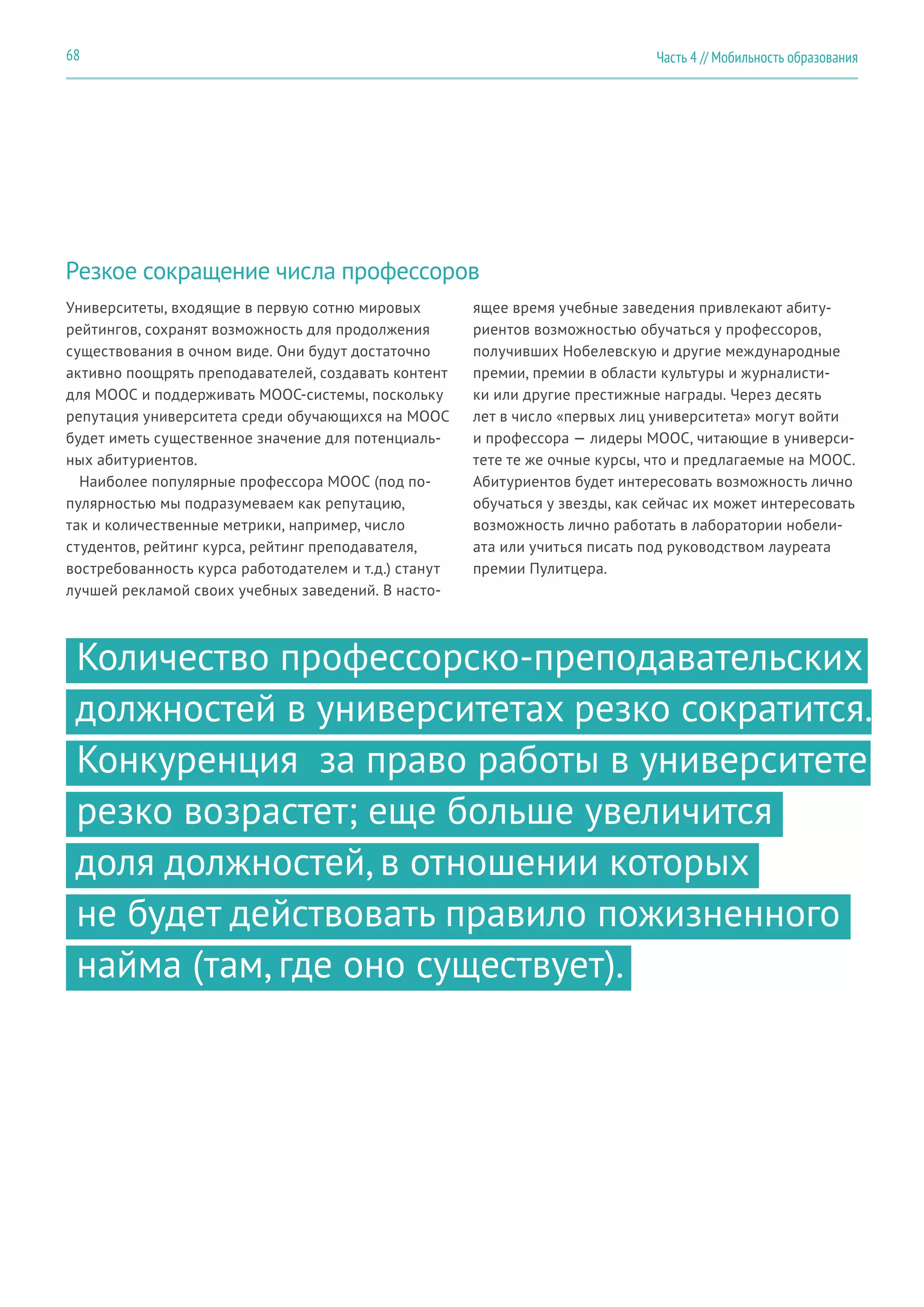 Часть 4 // Мобильность образования68
Резкое сокращение числа профессоров
Университеты, входящие в первую сотню мировых
рейтингов, сохранят возможность для продолжения
существования в очном виде. Они будут достаточно
активно поощрять преподавателей, создавать контент
для MOOC и поддерживать MOOC-системы, поскольку
репутация университета среди обучающихся на MOOC
будет иметь существенное значение для потенциаль-
ных абитуриентов.
Наиболее популярные профессора MOOC (под по-
пулярностью мы подразумеваем как репутацию,
так и количественные метрики, например, число
студентов, рейтинг курса, рейтинг преподавателя,
востребованность курса работодателем и т.д.) станут
лучшей рекламой своих учебных заведений. В насто-
ящее время учебные заведения привлекают абиту-
риентов возможностью обучаться у профессоров,
получивших Нобелевскую и другие международные
премии, премии в области культуры и журналисти-
ки или другие престижные награды. Через десять
лет в число «первых лиц университета» могут войти
и профессора — лидеры MOOC, читающие в универси-
тете те же очные курсы, что и предлагаемые на MOOC.
Абитуриентов будет интересовать возможность лично
обучаться у звезды, как сейчас их может интересовать
возможность лично работать в лаборатории нобели-
ата или учиться писать под руководством лауреата
премии Пулитцера.
Количество профессорско-преподавательских
должностей в университетах резко сократится.
Конкуренция за право работы в университете
резко возрастет; еще больше увеличится
доля должностей, в отношении которых
не будет действовать правило пожизненного
найма (там, где оно существует).
 