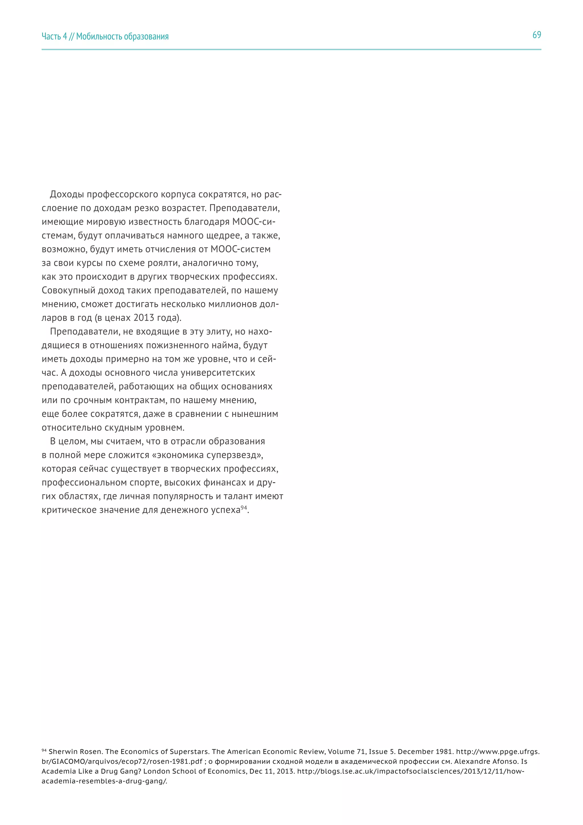 69Часть 4 // Мобильность образования
Доходы профессорского корпуса сократятся, но рас-
слоение по доходам резко возрастет. Преподаватели,
имеющие мировую известность благодаря MOOC-си-
стемам, будут оплачиваться намного щедрее, а также,
возможно, будут иметь отчисления от MOOC-систем
за свои курсы по схеме роялти, аналогично тому,
как это происходит в других творческих профессиях.
Совокупный доход таких преподавателей, по нашему
мнению, сможет достигать несколько миллионов дол-
ларов в год (в ценах 2013 года).
Преподаватели, не входящие в эту элиту, но нахо-
дящиеся в отношениях пожизненного найма, будут
иметь доходы примерно на том же уровне, что и сей-
час. А доходы основного числа университетских
преподавателей, работающих на общих основаниях
или по срочным контрактам, по нашему мнению,
еще более сократятся, даже в сравнении с нынешним
относительно скудным уровнем.
В целом, мы считаем, что в отрасли образования
в полной мере сложится «экономика суперзвезд»,
которая сейчас существует в творческих профессиях,
профессиональном спорте, высоких финансах и дру-
гих областях, где личная популярность и талант имеют
критическое значение для денежного успеха94
.
94
Sherwin Rosen. The Economics of Superstars. The American Economic Review, Volume 71, Issue 5. December 1981. http://www.ppge.ufrgs.
br/GIACOMO/arquivos/ecop72/rosen-1981.pdf ; о формировании сходной модели в академической профессии см. Alexandre Afonso. Is
Academia Like a Drug Gang? London School of Economics, Dec 11, 2013. http://blogs.lse.ac.uk/impactofsocialsciences/2013/12/11/how-
academia-resembles-a-drug-gang/.
 