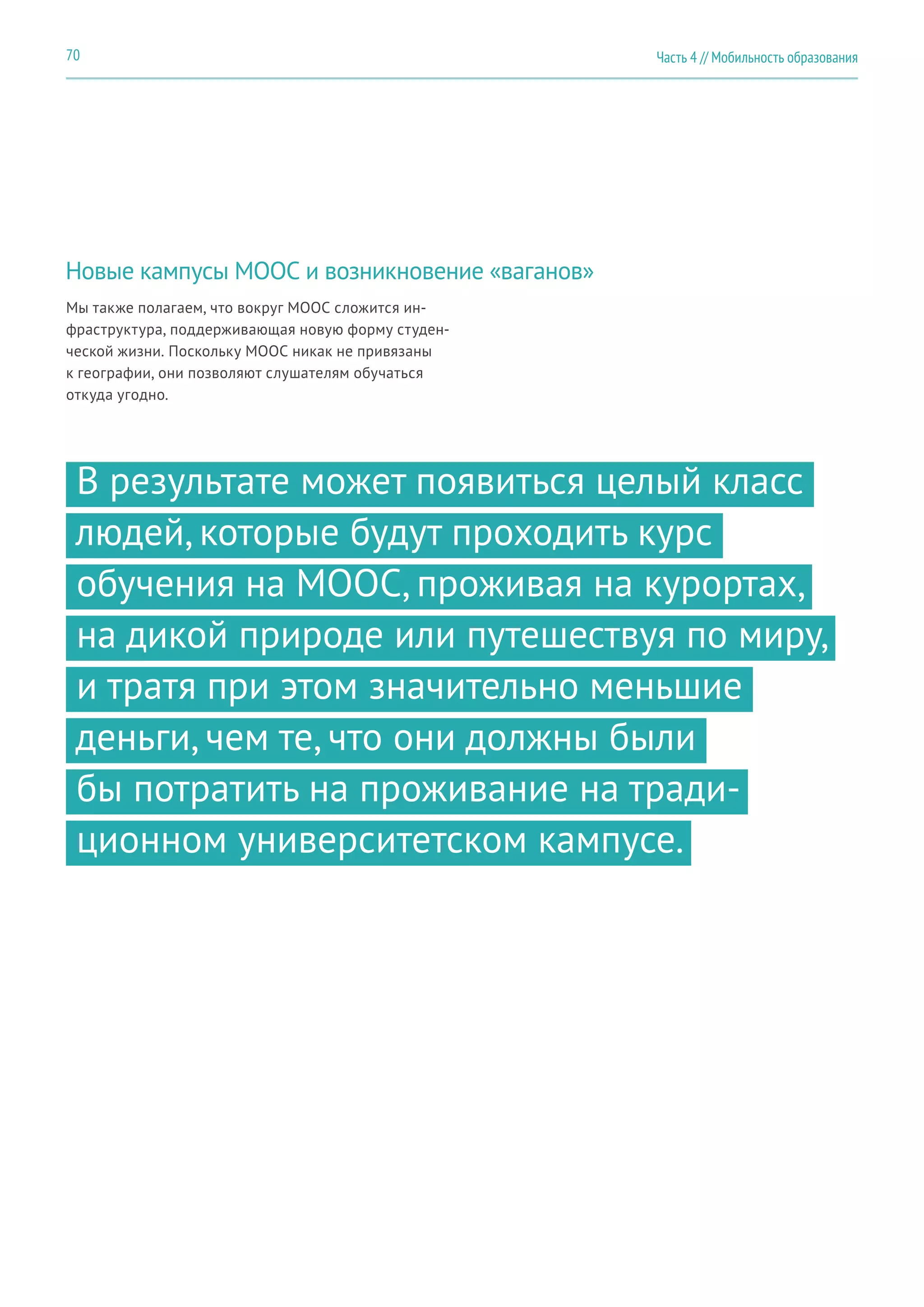Часть 4 // Мобильность образования70
Новые кампусы MOOC и возникновение «ваганов»
Мы также полагаем, что вокруг MOOC сложится ин-
фраструктура, поддерживающая новую форму студен-
ческой жизни. Поскольку MOOC никак не привязаны
к географии, они позволяют слушателям обучаться
откуда угодно.
В результате может появиться целый класс
людей, которые будут проходить курс
обучения на MOOC, проживая на курортах,
на дикой природе или путешествуя по миру,
и тратя при этом значительно меньшие
деньги, чем те, что они должны были
бы потратить на проживание на тради-
ционном университетском кампусе.
 
