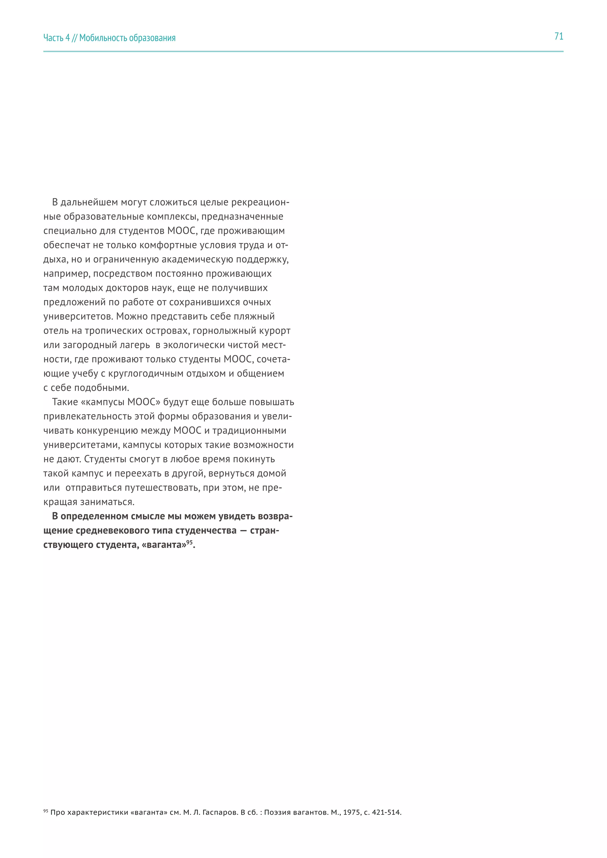 71Часть 4 // Мобильность образования
В дальнейшем могут сложиться целые рекреацион-
ные образовательные комплексы, предназначенные
специально для студентов MOOC, где проживающим
обеспечат не только комфортные условия труда и от-
дыха, но и ограниченную академическую поддержку,
например, посредством постоянно проживающих
там молодых докторов наук, еще не получивших
предложений по работе от сохранившихся очных
университетов. Можно представить себе пляжный
отель на тропических островах, горнолыжный курорт
или загородный лагерь в экологически чистой мест-
ности, где проживают только студенты MOOC, сочета-
ющие учебу с круглогодичным отдыхом и общением
с себе подобными.
Такие «кампусы MOOC» будут еще больше повышать
привлекательность этой формы образования и увели-
чивать конкуренцию между MOOC и традиционными
университетами, кампусы которых такие возможности
не дают. Студенты смогут в любое время покинуть
такой кампус и переехать в другой, вернуться домой
или  отправиться путешествовать, при этом, не пре-
кращая заниматься.
В определенном смысле мы можем увидеть возвра-
щение средневекового типа студенчества — стран-
ствующего студента, «ваганта»95
.
95
Про характеристики «ваганта» см. М. Л. Гаспаров. В сб. : Поэзия вагантов. М., 1975, c. 421-514.
 