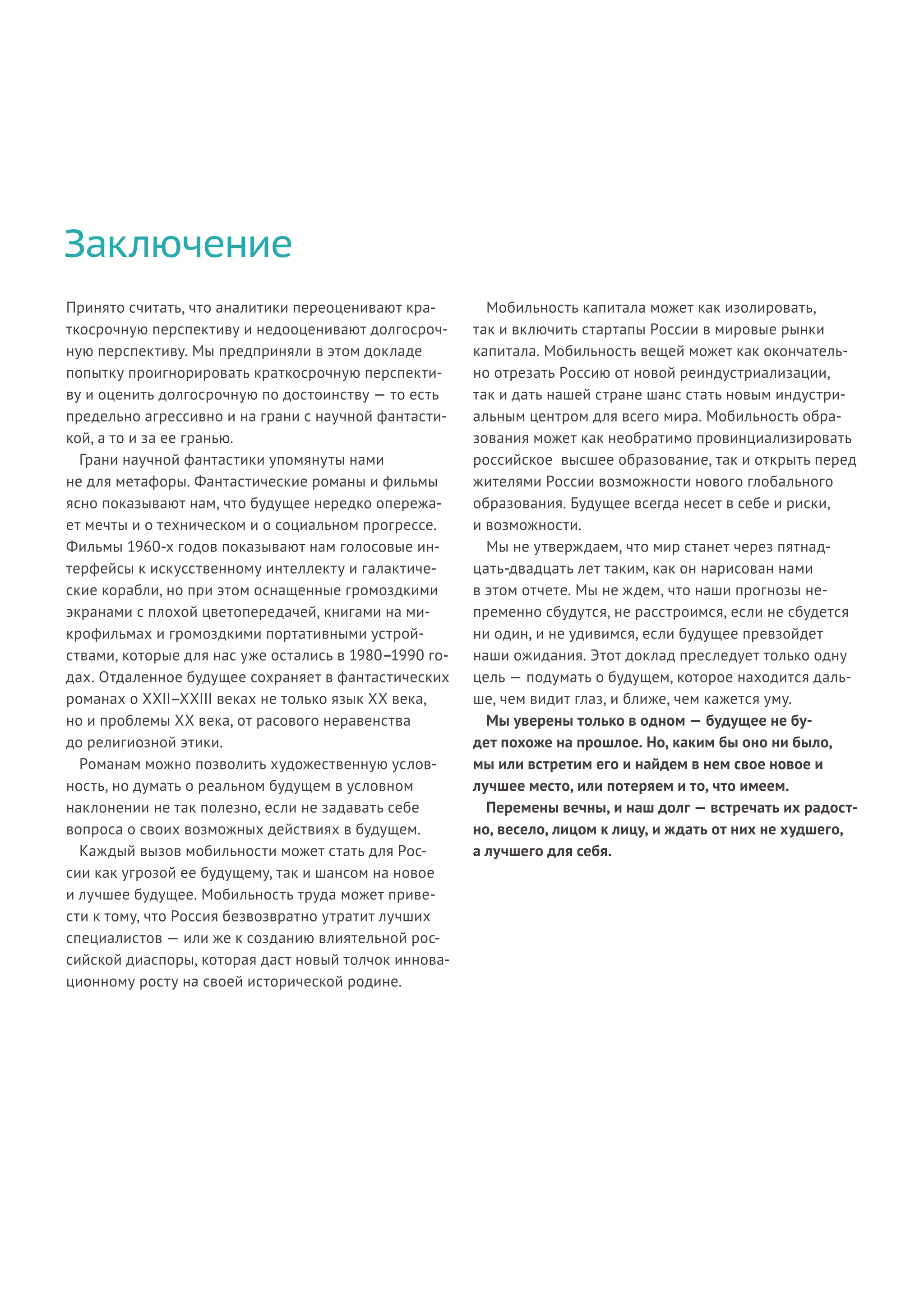 Заключение
Принято считать, что аналитики переоценивают кра-
ткосрочную перспективу и недооценивают долгосроч-
ную перспективу. Мы предприняли в этом докладе
попытку проигнорировать краткосрочную перспекти-
ву и оценить долгосрочную по достоинству — то есть
предельно агрессивно и на грани с научной фантасти-
кой, а то и за ее гранью.
Грани научной фантастики упомянуты нами
не для метафоры. Фантастические романы и фильмы
ясно показывают нам, что будущее нередко опережа-
ет мечты и о техническом и о социальном прогрессе.
Фильмы 1960-х годов показывают нам голосовые ин-
терфейсы к искусственному интеллекту и галактиче-
ские корабли, но при этом оснащенные громоздкими
экранами с плохой цветопередачей, книгами на ми-
крофильмах и громоздкими портативными устрой-
ствами, которые для нас уже остались в 1980–1990 го-
дах. Отдаленное будущее сохраняет в фантастических
романах о XXII–XXIII веках не только язык XX века,
но и проблемы XX века, от расового неравенства
до религиозной этики.
Романам можно позволить художественную услов-
ность, но думать о реальном будущем в условном
наклонении не так полезно, если не задавать себе
вопроса о своих возможных действиях в будущем.
Каждый вызов мобильности может стать для Рос-
сии как угрозой ее будущему, так и шансом на новое
и лучшее будущее. Мобильность труда может приве-
сти к тому, что Россия безвозвратно утратит лучших
специалистов — или же к созданию влиятельной рос-
сийской диаспоры, которая даст новый толчок иннова-
ционному росту на своей исторической родине.
Мобильность капитала может как изолировать,
так и включить стартапы России в мировые рынки
капитала. Мобильность вещей может как окончатель-
но отрезать Россию от новой реиндустриализации,
так и дать нашей стране шанс стать новым индустри-
альным центром для всего мира. Мобильность обра-
зования может как необратимо провинциализировать
российское высшее образование, так и открыть перед
жителями России возможности нового глобального
образования. Будущее всегда несет в себе и риски,
и возможности.
Мы не утверждаем, что мир станет через пятнад-
цать-двадцать лет таким, как он нарисован нами
в этом отчете. Мы не ждем, что наши прогнозы не-
пременно сбудутся, не расстроимся, если не сбудется
ни один, и не удивимся, если будущее превзойдет
наши ожидания. Этот доклад преследует только одну
цель — подумать о будущем, которое находится даль-
ше, чем видит глаз, и ближе, чем кажется уму.
Мы уверены только в одном — будущее не бу-
дет похоже на прошлое. Но, каким бы оно ни было,
мы или встретим его и найдем в нем свое новое и
лучшее место, или потеряем и то, что имеем.
Перемены вечны, и наш долг — встречать их радост-
но, весело, лицом к лицу, и ждать от них не худшего,
а лучшего для себя.
 