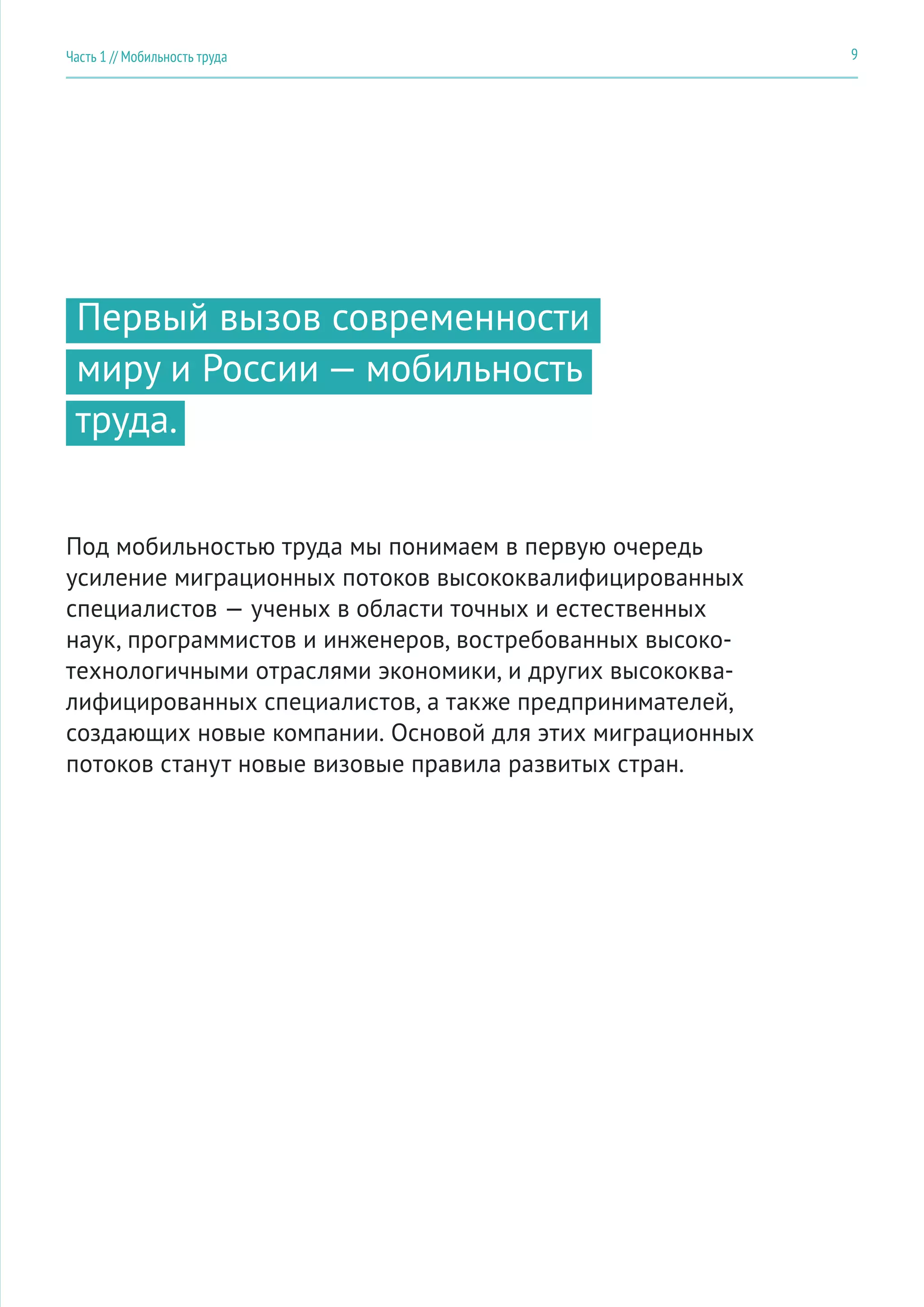 Первый вызов современности
миру и России — мобильность
труда.
Под мобильностью труда мы понимаем в первую очередь
усиление миграционных потоков высококвалифицированных
специалистов — ученых в области точных и естественных
наук, программистов и инженеров, востребованных высоко-
технологичными отраслями экономики, и других высококва-
лифицированных специалистов, а также предпринимателей,
создающих новые компании. Основой для этих миграционных
потоков станут новые визовые правила развитых стран.
9Часть 1 // Мобильность труда
 