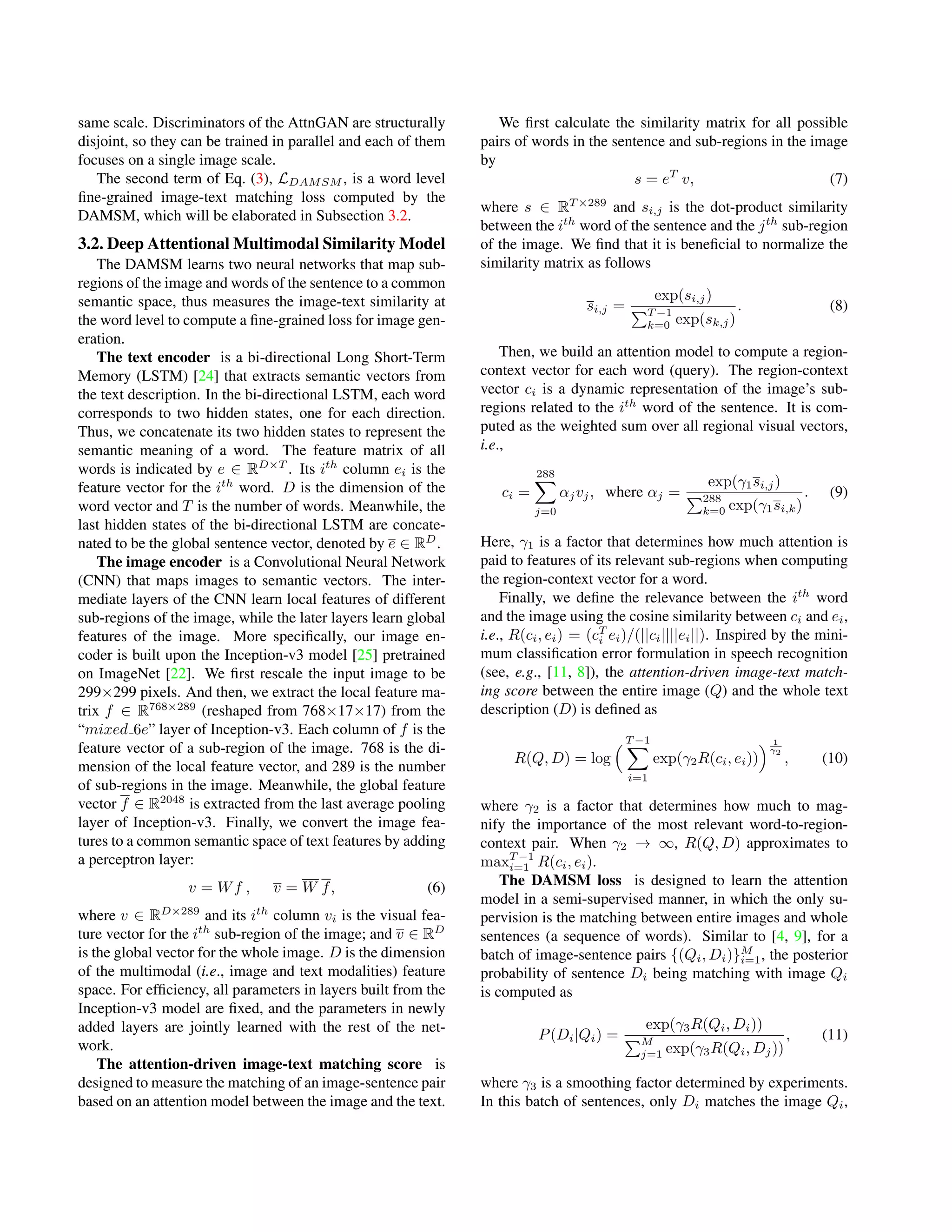 same scale. Discriminators of the AttnGAN are structurally
disjoint, so they can be trained in parallel and each of them
focuses on a single image scale.
The second term of Eq. (3), LDAMSM , is a word level
ﬁne-grained image-text matching loss computed by the
DAMSM, which will be elaborated in Subsection 3.2.
3.2. Deep Attentional Multimodal Similarity Model
The DAMSM learns two neural networks that map sub-
regions of the image and words of the sentence to a common
semantic space, thus measures the image-text similarity at
the word level to compute a ﬁne-grained loss for image gen-
eration.
The text encoder is a bi-directional Long Short-Term
Memory (LSTM) [24] that extracts semantic vectors from
the text description. In the bi-directional LSTM, each word
corresponds to two hidden states, one for each direction.
Thus, we concatenate its two hidden states to represent the
semantic meaning of a word. The feature matrix of all
words is indicated by e ∈ RD×T
. Its ith
column ei is the
feature vector for the ith
word. D is the dimension of the
word vector and T is the number of words. Meanwhile, the
last hidden states of the bi-directional LSTM are concate-
nated to be the global sentence vector, denoted by e ∈ RD
.
The image encoder is a Convolutional Neural Network
(CNN) that maps images to semantic vectors. The inter-
mediate layers of the CNN learn local features of different
sub-regions of the image, while the later layers learn global
features of the image. More speciﬁcally, our image en-
coder is built upon the Inception-v3 model [25] pretrained
on ImageNet [22]. We ﬁrst rescale the input image to be
299×299 pixels. And then, we extract the local feature ma-
trix f ∈ R768×289
(reshaped from 768×17×17) from the
“mixed 6e” layer of Inception-v3. Each column of f is the
feature vector of a sub-region of the image. 768 is the di-
mension of the local feature vector, and 289 is the number
of sub-regions in the image. Meanwhile, the global feature
vector f ∈ R2048
is extracted from the last average pooling
layer of Inception-v3. Finally, we convert the image fea-
tures to a common semantic space of text features by adding
a perceptron layer:
v = Wf , v = W f, (6)
where v ∈ RD×289
and its ith
column vi is the visual fea-
ture vector for the ith
sub-region of the image; and v ∈ RD
is the global vector for the whole image. D is the dimension
of the multimodal (i.e., image and text modalities) feature
space. For efﬁciency, all parameters in layers built from the
Inception-v3 model are ﬁxed, and the parameters in newly
added layers are jointly learned with the rest of the net-
work.
The attention-driven image-text matching score is
designed to measure the matching of an image-sentence pair
based on an attention model between the image and the text.
We ﬁrst calculate the similarity matrix for all possible
pairs of words in the sentence and sub-regions in the image
by
s = eT
v, (7)
where s ∈ RT ×289
and si,j is the dot-product similarity
between the ith
word of the sentence and the jth
sub-region
of the image. We ﬁnd that it is beneﬁcial to normalize the
similarity matrix as follows
si,j =
exp(si,j)
T −1
k=0 exp(sk,j)
. (8)
Then, we build an attention model to compute a region-
context vector for each word (query). The region-context
vector ci is a dynamic representation of the image’s sub-
regions related to the ith
word of the sentence. It is com-
puted as the weighted sum over all regional visual vectors,
i.e.,
ci =
288
j=0
αjvj, where αj =
exp(γ1si,j)
288
k=0 exp(γ1si,k)
. (9)
Here, γ1 is a factor that determines how much attention is
paid to features of its relevant sub-regions when computing
the region-context vector for a word.
Finally, we deﬁne the relevance between the ith
word
and the image using the cosine similarity between ci and ei,
i.e., R(ci, ei) = (cT
i ei)/(||ci||||ei||). Inspired by the mini-
mum classiﬁcation error formulation in speech recognition
(see, e.g., [11, 8]), the attention-driven image-text match-
ing score between the entire image (Q) and the whole text
description (D) is deﬁned as
R(Q, D) = log
T −1
i=1
exp(γ2R(ci, ei))
1
γ2
, (10)
where γ2 is a factor that determines how much to mag-
nify the importance of the most relevant word-to-region-
context pair. When γ2 → ∞, R(Q, D) approximates to
maxT −1
i=1 R(ci, ei).
The DAMSM loss is designed to learn the attention
model in a semi-supervised manner, in which the only su-
pervision is the matching between entire images and whole
sentences (a sequence of words). Similar to [4, 9], for a
batch of image-sentence pairs {(Qi, Di)}M
i=1, the posterior
probability of sentence Di being matching with image Qi
is computed as
P(Di|Qi) =
exp(γ3R(Qi, Di))
M
j=1 exp(γ3R(Qi, Dj))
, (11)
where γ3 is a smoothing factor determined by experiments.
In this batch of sentences, only Di matches the image Qi,
 