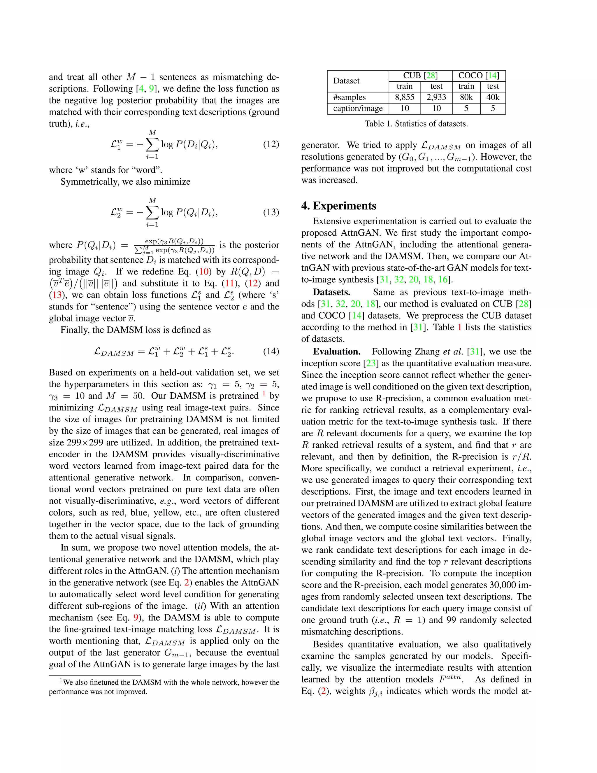 and treat all other M − 1 sentences as mismatching de-
scriptions. Following [4, 9], we deﬁne the loss function as
the negative log posterior probability that the images are
matched with their corresponding text descriptions (ground
truth), i.e.,
Lw
1 = −
M
i=1
log P(Di|Qi), (12)
where ‘w’ stands for “word”.
Symmetrically, we also minimize
Lw
2 = −
M
i=1
log P(Qi|Di), (13)
where P(Qi|Di) = exp(γ3R(Qi,Di))
M
j=1 exp(γ3R(Qj ,Di))
is the posterior
probability that sentence Di is matched with its correspond-
ing image Qi. If we redeﬁne Eq. (10) by R(Q, D) =
vT
e / ||v||||e|| and substitute it to Eq. (11), (12) and
(13), we can obtain loss functions Ls
1 and Ls
2 (where ‘s’
stands for “sentence”) using the sentence vector e and the
global image vector v.
Finally, the DAMSM loss is deﬁned as
LDAMSM = Lw
1 + Lw
2 + Ls
1 + Ls
2. (14)
Based on experiments on a held-out validation set, we set
the hyperparameters in this section as: γ1 = 5, γ2 = 5,
γ3 = 10 and M = 50. Our DAMSM is pretrained 1
by
minimizing LDAMSM using real image-text pairs. Since
the size of images for pretraining DAMSM is not limited
by the size of images that can be generated, real images of
size 299×299 are utilized. In addition, the pretrained text-
encoder in the DAMSM provides visually-discriminative
word vectors learned from image-text paired data for the
attentional generative network. In comparison, conven-
tional word vectors pretrained on pure text data are often
not visually-discriminative, e.g., word vectors of different
colors, such as red, blue, yellow, etc., are often clustered
together in the vector space, due to the lack of grounding
them to the actual visual signals.
In sum, we propose two novel attention models, the at-
tentional generative network and the DAMSM, which play
different roles in the AttnGAN. (i) The attention mechanism
in the generative network (see Eq. 2) enables the AttnGAN
to automatically select word level condition for generating
different sub-regions of the image. (ii) With an attention
mechanism (see Eq. 9), the DAMSM is able to compute
the ﬁne-grained text-image matching loss LDAMSM . It is
worth mentioning that, LDAMSM is applied only on the
output of the last generator Gm−1, because the eventual
goal of the AttnGAN is to generate large images by the last
1We also ﬁnetuned the DAMSM with the whole network, however the
performance was not improved.
Dataset
CUB [28] COCO [14]
train test train test
#samples 8,855 2,933 80k 40k
caption/image 10 10 5 5
Table 1. Statistics of datasets.
generator. We tried to apply LDAMSM on images of all
resolutions generated by (G0, G1, ..., Gm−1). However, the
performance was not improved but the computational cost
was increased.
4. Experiments
Extensive experimentation is carried out to evaluate the
proposed AttnGAN. We ﬁrst study the important compo-
nents of the AttnGAN, including the attentional genera-
tive network and the DAMSM. Then, we compare our At-
tnGAN with previous state-of-the-art GAN models for text-
to-image synthesis [31, 32, 20, 18, 16].
Datasets. Same as previous text-to-image meth-
ods [31, 32, 20, 18], our method is evaluated on CUB [28]
and COCO [14] datasets. We preprocess the CUB dataset
according to the method in [31]. Table 1 lists the statistics
of datasets.
Evaluation. Following Zhang et al. [31], we use the
inception score [23] as the quantitative evaluation measure.
Since the inception score cannot reﬂect whether the gener-
ated image is well conditioned on the given text description,
we propose to use R-precision, a common evaluation met-
ric for ranking retrieval results, as a complementary eval-
uation metric for the text-to-image synthesis task. If there
are R relevant documents for a query, we examine the top
R ranked retrieval results of a system, and ﬁnd that r are
relevant, and then by deﬁnition, the R-precision is r/R.
More speciﬁcally, we conduct a retrieval experiment, i.e.,
we use generated images to query their corresponding text
descriptions. First, the image and text encoders learned in
our pretrained DAMSM are utilized to extract global feature
vectors of the generated images and the given text descrip-
tions. And then, we compute cosine similarities between the
global image vectors and the global text vectors. Finally,
we rank candidate text descriptions for each image in de-
scending similarity and ﬁnd the top r relevant descriptions
for computing the R-precision. To compute the inception
score and the R-precision, each model generates 30,000 im-
ages from randomly selected unseen text descriptions. The
candidate text descriptions for each query image consist of
one ground truth (i.e., R = 1) and 99 randomly selected
mismatching descriptions.
Besides quantitative evaluation, we also qualitatively
examine the samples generated by our models. Speciﬁ-
cally, we visualize the intermediate results with attention
learned by the attention models Fattn
. As deﬁned in
Eq. (2), weights βj,i indicates which words the model at-
 