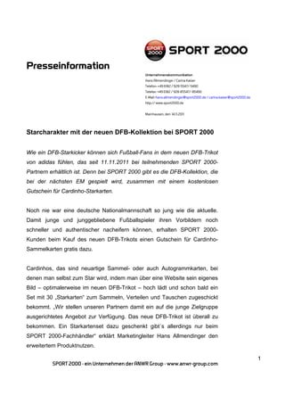 Presseinformation
                                               Unternehmenskommunikation
                                               Hans Allmendinger / Carina Kaiser
                                               Telefon: +49 6182 / 928-5547/-5490
                                               Telefax: +49 6182 / 928-85547/-85490
                                               E-Mail: hans.allmendinger@sport2000.de / carina.kaiser@sport2000.de
                                               http:// www.sport2000.de


                                               Mainhausen, den 14.11.2011




Starcharakter mit der neuen DFB-Kollektion bei SPORT 2000


Wie ein DFB-Starkicker können sich Fußball-Fans in dem neuen DFB-Trikot
von adidas fühlen, das seit 11.11.2011 bei teilnehmenden SPORT 2000-
Partnern erhältlich ist. Denn bei SPORT 2000 gibt es die DFB-Kollektion, die
bei der nächsten EM gespielt wird, zusammen mit einem kostenlosen
Gutschein für Cardinho-Starkarten.


Noch nie war eine deutsche Nationalmannschaft so jung wie die aktuelle.
Damit junge und junggebliebene Fußballspieler ihren Vorbildern noch
schneller und authentischer nacheifern können, erhalten SPORT 2000-
Kunden beim Kauf des neuen DFB-Trikots einen Gutschein für Cardinho-
Sammelkarten gratis dazu.


Cardinhos, das sind neuartige Sammel- oder auch Autogrammkarten, bei
denen man selbst zum Star wird, indem man über eine Website sein eigenes
Bild – optimalerweise im neuen DFB-Trikot – hoch lädt und schon bald ein
Set mit 30 „Starkarten“ zum Sammeln, Verteilen und Tauschen zugeschickt
bekommt. „Wir stellen unseren Partnern damit ein auf die junge Zielgruppe
ausgerichtetes Angebot zur Verfügung. Das neue DFB-Trikot ist überall zu
bekommen. Ein Starkartenset dazu geschenkt gibt´s allerdings nur beim
SPORT 2000-Fachhändler“ erklärt Marketingleiter Hans Allmendinger den
erweitertem Produktnutzen.

                                                                                                                     1
          SPORT 2000 - ein Unternehmen der ANWR Group - www.anwr-group.com
 